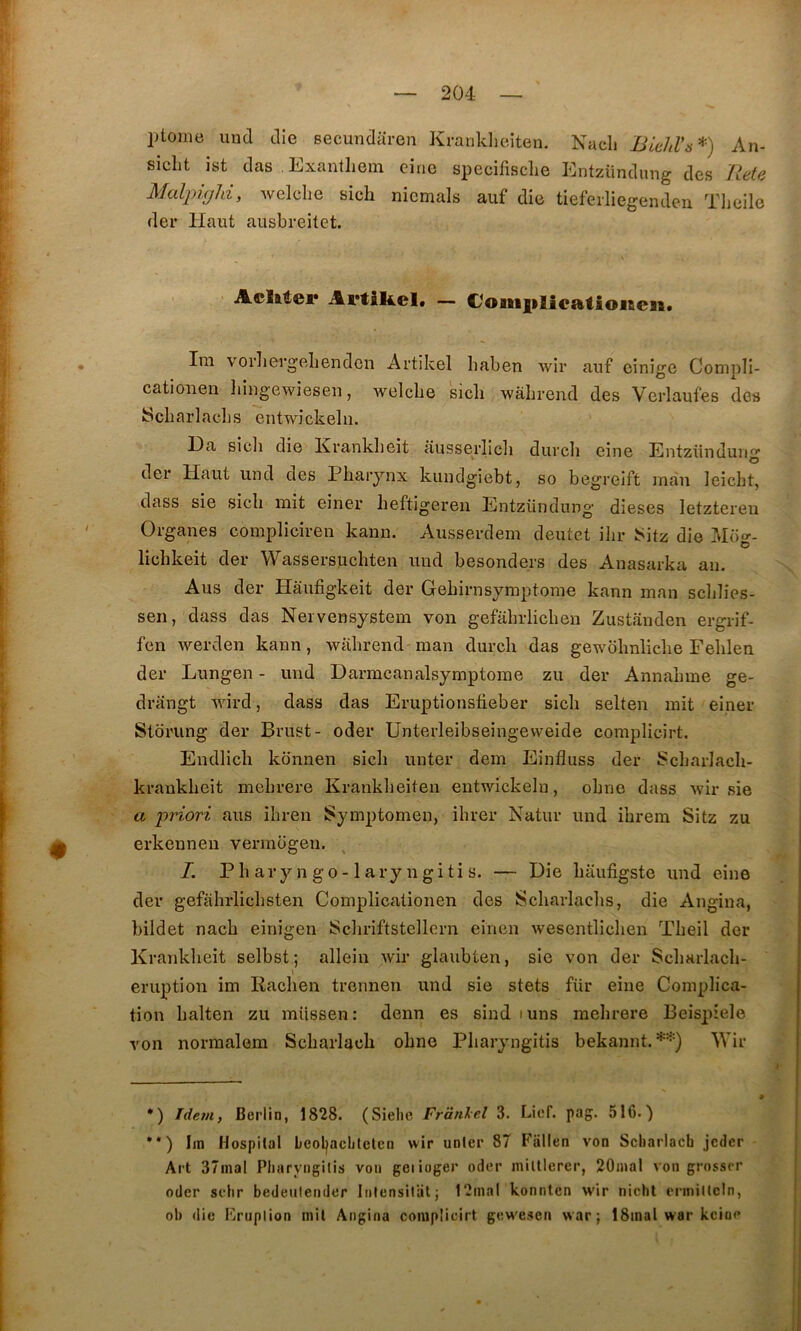 ptoine und die secundaren Kranklieiten. Nacli Biehl'ÿ* •*)) An- siclit ist das Exanthein cine specifisclie Entzündung des Ilete MaljyigJd, Avelclie sich nicmals auf die tiefeiliegenden. Tlieilc der Haut ausbreitet. Adirer Artikel. — €oniiilieatio»en. Im vorliergelienden Artikel baben wir anf einîge Compli- catioiieiî liiugewieseii, welcbe sicli wàhrend des Verlaufes des IScbarlacbs entwîckeln. I3a sicli die Krankbeit ausseidicii duvcli eine Entzünduii O der Haut und des Pharynx kundgiebt, so begreift inau leicbt, dass sie sich mit einer heftigeren Entzündung dieses letztereu Organes compliciren kann. Ausserdem deutet ihr ISitz die Moo-- O lichkeit der Wassersuchten und besonders des Anasarka au. Aus der Hâufigkeit der Gehirnsymptome kann man sclilies- sen, dass das Nervensystem von gefahrlichen Ziistanden ergrif- fen werden kann, wiihrend man durch das gewbhnliche Fehlen der Lungen - und Darmcanalsymptome zu der Annahme ge- drangt wird, dass das Eruptionsfieber sicli selten mit einer Slbrung der Brust- oder Unterleibseingeweide complicirt. Endhch konnen sich unter dem Einfluss der Scharlach- kraukheit mehrere Kranklieiten entwickeln, ohne dass 'wir sie a priori axis ihren Symptomen, ilirer Natur und ihrem Sitz zu erkenneu vermogen. I. P h ar y n go -1 ary n gi ti s. — Die haufigste und eine der gefahx’lichsten Complicationen des Scharlaclis, die Angina, bildet nach einigen Schriftstellern einen wesentlichen Theil der Krankheit selbst ; allein wir glaubten, sie von der Sclmrlach- » éruption im Rachen trennen und sie stets für eine Complica- tion halten zu müssen: denn es sind luns mehrere Beispiele von normalem Scharlacli ohne Pharyngitis bekannt. Wir *) Idem, Berlin, 1828. (Sielie Frânlel 3. Licf. pag. 516.) •*) Iin Hospital beoljachlelen wir unter 87 Fallen von Scliarlach jcdcr Art 37inal Pliaryngitis voii geiioger oder miltlerer, 20mal von grossrr oder sehr bedeulender Iiilensilütj 12mal konnlen w'ir nicht criiiillcln, ol) die Kruplion mil Angina complicirt gew'esen war ; 18mal war kciue