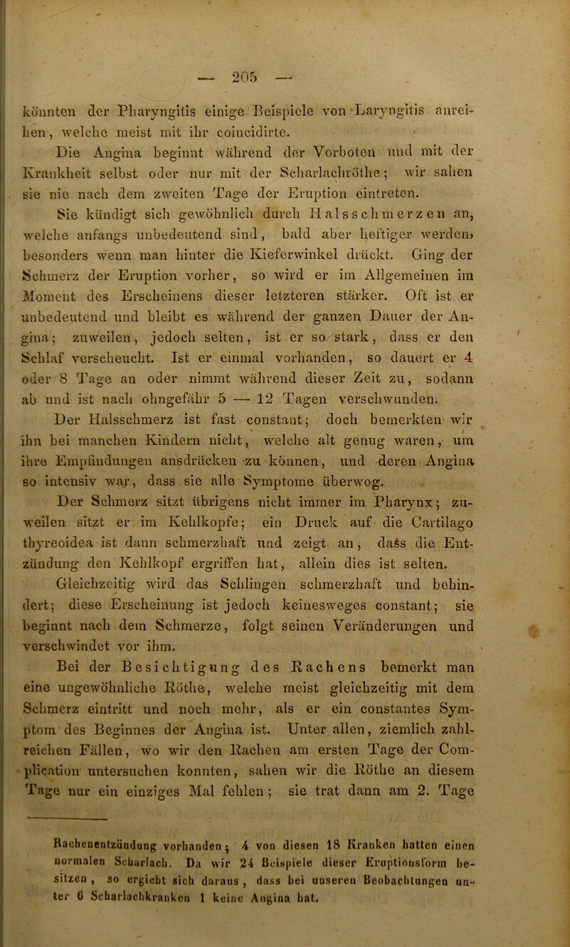 konnten der Pliaryngitis einige Beispiele von Laryngltis anreî- hen, Avelche meist mit ibr coincidirte. Die Aïigina beginnt wabrend der Vorboten iind mit der Krauldieit selbst oder nur mit der Scliarlachibthe 5 wir salien sie nie nach dem zweiten Tage der Eruption eintreten. Sie küudigt sich gewbhnlicli durch H al s s c h m e r z e n an, welcbe anfangs unbedeutend sind, bald aber liel'tiger werdem besonders wenn man Iiiiiter die Kiefenvinkel drückt. Ging der Schmerz der Eruption vorher, so wird er im Allgemeinen ira ^loment des Erscbeiuens dieser letzteren starker. Oft ist er unbedeutend und bleibt es wabrend der ganzen Dauer der An- gina ; zuweilen, jedocb selten, ist er so stark, dass er den JScblaf verscbeucbt. Ist er einmal vorbanden, so dauert er 4 ouer 8 Tage an oder nimrat wabrend dieser Zeit zu, sodann ab und ist nacb obngefabr 5 — 12 Tagen verscbwunden. Der Halsscbmerz ist fast constant; docb bemerkten wir ihn bei mancben Kindern nicbt, welcbe ait genug waren, ura ibre Empfindungen ansdrücken zu kormen, und deren Angina so intensiv war, dass sie aile Symptôme überwog. Der Scbmerz sitzt übrigens nicbt immer ira Pbaiynx; zu- weilen sitzt er ira Keblkopfe; ein Druck auf die Cartilago tbyreoidea ist dann scbmerzbaft und zeigt. an, daés die Ent- ziindung den Keblkopf ergriffen bat, allein dies ist selten. Gleicbzcitig wird das Scblingeu scbmerzbaft und bebiu- dert; diese Ersebeinung ist jedocb keinesweges constant; sie beginnt nacb dera Scbmerze, folgt seinen Veranderungen und verscbwindet vor ibm. Bei der Besicbtigung des Rachens bemerkt raan eine ungewobnlicbe Rotbe, welcbe meist gleicbzeitig mit dem Scbmerz eintritt und nocb mcbr, als er ein constantes Sym- ptom des Beginnes der Angina ist. Unter allen, ziemlicb zabl- reicben Fâllen, wo wir den Racben ara ersten Tage der Com- plication untersucben konnten, saben wir die Rotbe an diesem Tage nur ein einziges Mal febleu ; sie trat dann am 2. Tage KacheDcntzündung vorlianden ^ 4 von diesen 18 Kranken hatten einen normalen Scbarlach, Da wir 24 Beispiele dieser Eruptinnslbrin be- sitzen , 30 ergiebt sich daraus , dass bei unserea Beobacbltin^^ea un- lcr () Sc'barlacbkrauken 1 keine Angina bat.