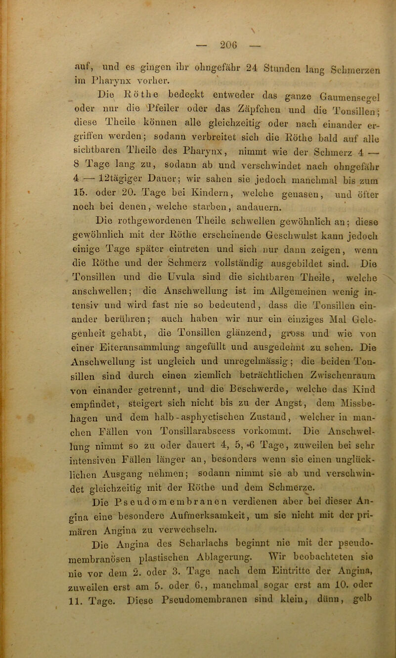 20G aiif, iind es giugen ibr olingefabr 24 StunclGn lang Scbinerzen iin Pliaiynx vorber. Die Rotbe bedepkt entweder das ganze Gautnenscgel oder nur die Pfeiler oder das Zapfcben und die Tonsillen; diese Tbeile kormen aile gleicbzeitig oder nacb eiriander er- grififen werden; sodann verbreitet sicb die Eotbe bald auf aile sicbtbaren Tbeile des Pbaiynx, nimmt wie der Scbmerz 4 — 8 1 âge lang zu, sodann ab und verscbwindet nacb obngefabr 4 —12tâgiger Dauer; wir saben sie jedoch mancbmal bis zum 15. oder 20. Tage bei Kindern, welcbe genaseu, und ol'ter noch bei denen, welcbe starben, audauern. Die rotbgewordenen Tbeile scbwellen gewôbnlich an ; diese gewolmlich mit der Kbtbe erscbeinende Gescbwulst kann jedocli einige Tage spater eintreten und sicb nur danu zeigen, wenn die Eotbe und der Scbmerz vollstandig ausgebildet sind. Die Tonsillen und die Uvula sind die sicbtbaren Tbeile, welcbe anscbwellen; die Anscbwellung ist ira Allgemeinen wenig in- tensiv und wird fast nie so bedeutend, dass die Tonsillen ein- ander berübren ; aucb haben wir nur ein einziges Mal Gele- genbeit gebabt, die Tonsillen glânzend, git)ss und wie von einer Eiteransammlung angefüllt und ausgedebnt zu sebeu. Die Anscbwellung ist ungleicb und unregelmassig 5 die beiden Ton- sillen sind durch einen ziemlicb betrâcbtlicben Zwiscbeuraura von einander getrennt, und die Bescbwerde, welcbe das Kind erapfindet, steigert sich nicbt bis zu der Angst, dem Missbe- liagen und dem halb-aspbyctiscbeu Zustaud, welcber in maii- cben Fallen von Tonsillarabscess vorkommt. Die Anscbwel- lung nimmt so zu oder dauert 4, 5, »6 Tage, zuweileu bei sebr intensive!! Fallen langer an, besonders wenn sie einen uuglück- licben Ausgang nebraen; sodann nimmt sie ab und verscbwiii- det gleicbzeitig mit der Eotbe und dem Scbmerze. Die Pseudoraembranen verdienen aber bei dieser An- gina eine besondere Aufraerksamkeit, um sie nicbt mit der pri- miiren Angina zu verwecbseln. Die Angina des Scbarlacbs beginnt nie mit der pseudo- membranosen plastiscben Ablagerung. Wir beobacbteten sie nie vor dem 2. oder 3. Tage nacb dem Eintritte der Angina, zuweilcn erst am 5. oder G., mancbmal sogar erst am 10. oder