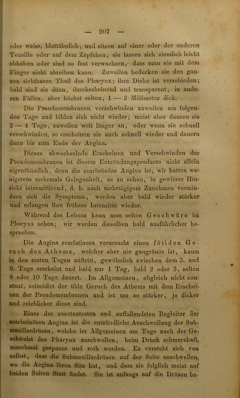 oder weiss, blattalinlich, mid sitzen auf eirier oder der anderen Tousille oder auf dem Zapfchen; sie lassen sich ziemlich leiclit abheben oder sind so fest verwachsen, dass man sie mit dem Finger nicht abreiben kann. .Zuweilen bedecken sie den gan- zen sichtbaren Theil des Pharynx; ihre Dicke ist verschieden; bald sind sie dünn, durchscheinend und transparent, in ande- ren Fâllen, aber hdchst selten, 1 — 2 Millimeter dick. Die Pseudoraembranen verschwinden zuweilen ain folgen- den Tage und bilden sich nicht wie_der; meist aber dauern sie 3 — 4 Tage, zuweilen weit langer an, oder wenn sie schnell verschwinden, so erscheinen sie auch schnell wieder und dauern dann bis zum Ende der Angina. Dieses abwechselnde Erscheinen und, Verscliwinden der Pseudomembranen ist diesem Entzündungsproducte nicht alléin eigenthümlich, demi die scarlatinose Angina ist^ wir hatten we- nigstens mehrmals Gelegenheit, es zu sehen, in gewisser Hin- sicht intermittirend, d. h. nacli mehrtagigem Zunehmen vermin- dern sich die Symptôme, werden aber bald wieder stârker und erlangen îlire frühere Intensitat wieder. Wahrend des Lebens kann man selten Geschwüre im Pharynx sehen ; wir werden dieselben bald ausfiihrlicher be- sprechen. Die Angina scarlatînosa verursacht eînen fôtiden Ge- rucli des Ai h e ms, welcher aber nie gangranos ist, kaum in den ersten Tagen aûftritt, gewohnlich zwischen dem 3. und 9. Tage erscheint und bald nur 1 Tag, bald 2 oder 3, selten 8 oder 10 Tage dauert.' Im Allgemeinen, obgleicb nicht con- stant, coincidirt der üble Gerucli des Athems mit dem Erschei- uen der Pseudomembranen und ist um so starker, je dicker und reichlicher diese sind. Einer der constantesten und auffallendsten Begleiter der Bcarlatinosen Angina ist die entzündlicho Anschwellung der Sub- maxillardrüsen, welche im Allgemeinen am Tage nacli der Ge- I Bchwulst des Pharynx anschwellen, beim Druck schmerzhaft, manchmal gospannt und rotli werden. Es versteht sicli von selbst, dass die SubmaxillardrUsen auf der Seite anschwellen, wo die Angina ihren Sitz hat, und dass sie folglich meist auf beiden Seiten Statt findet. Sie ist anfangs auf die Driison be-