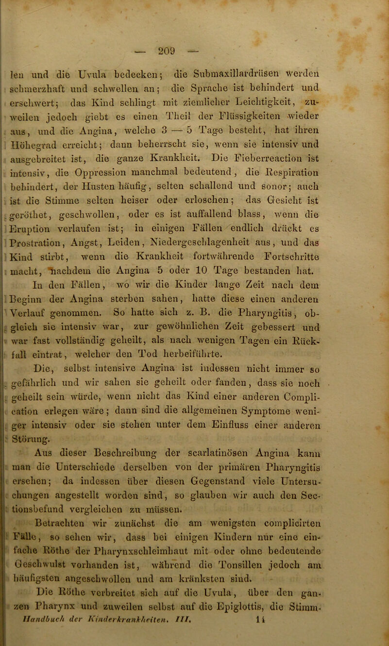 leii und die Uvula bedecken; die Subraaxillardrüsen Wordeii schmerzbaft imd schwellen an ; die Spracbe ist behindert und erscliwert; das Kind schliugt rait ziemliclicr Leiclitigkeit, zu- Aveilen jedocb giebt es einen Theil der Flüssigkeiten wieder ans, und die Angina, welche 3 — 5 Tag^ bestelit, bat ihren Hobegrad erreiclit; dann beherrscbt sie, wenn sie intensiv und ausgebreitet ist, die ganze Krankheit. Die Fieberreaction ist intensiv, die Oppression manchmal bedeutend , die Respiration behindert, der Husten hâufig, selten schallend und sonor; auch ist die Stiinme selten heiser oder erloschen ; das Gesicht ist .gerothet, geschwollen, oder es ist auffallend blass, wenn die Eruption verlaufen ist; in einigen Fallen endlich drlickt es Prostration, Angst, Leiden, Niedergeschlagenheit ans , und das ■Kind stirbt, wenn die Krankheit fortwahrende Fortschritte ; maeht, ’liachdem die Angina 5 oder 10 Tage bestanden liât. In den Fallen, wo wir die Kinder lange Zeit nach dem Beginn der Angina sterben sahen, batte diese einen anderen ’ Verlauf genommen. So batte sicb z. B. die Pbaryngitis, ob- ■ gleicb sie intensiv war, zur gewobnlicben Zeit gebessert und V war fast vollstandig gebeilt, als nacb wenigen Tagen ein Rück- • fall eintrat, welcber den Tod berbeiführte. Die, selbst intensive Angina ist iudessen nicbt imraer so . gefàhrlich und wir saben sie gebeilt oder fanden, dass sie noch : gebeilt sein würde, wenn nicbt das Kind einer anderen Compli- cation erlegen wâre ; dann sind die allgemeinen Symptôme weni- , ger intensiv oder sie steben unter dem Einfluss einer anderen Storung. Aus dieser Bescbreibung der scarlatinbsen Angina kann ; raan die Unterscbiede derselben von der primaren Pbaryngitis ■ crseben; da indessen über diesen Gcgenstand viele Untersu- e cbungen angestellt worden sind, so glauben wir auch den Sec- ; tionsbefund vergleicben zu müssen. Betracbten wir zunacbst die am wenigsten complicirten Fiillc, 80 seben wir, dass bei einigen Kindern nur eino ein- facbe Rbtbo der Pbarynxscbleimbaut mit oder obne bedeutende Gescbwulst vorhanden ist, wâbrcnd die Tonsillen jedocb ani baufigsten angescbwollen und ara kriinksten sind. Die Ilotbc vcrbreitet sicb auf die Uvula, über den gan- zen Pharynx und zuweilen selbst auf die Epiglottis, die Stiinm- llandbuch der Kinderkranhhrile?i. III, li