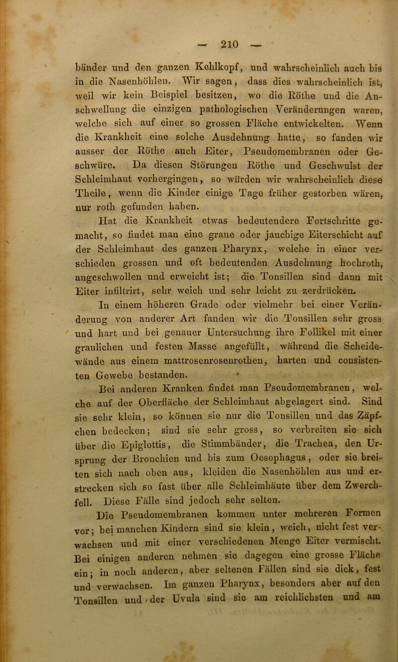 bander und den ganzen Keblkopf, und wabrscheinlicli aucli bis in die Nasenbolilen. Wir sagen, dass dies wahrscbeinlich ist, weil wir kein Beispiel besitzen, wo die Rotlie und die An- schwellung die einzigen pathologischen Verânderungen waren, welcbe sich auf einer so grossen Flâcbe entwickelten. Wenn die Krankheit eine solche Ausdehnung batte, so fanden wir ausser der Rotbe auch Eiter, Pseudomembranen oder Ge- scbwüre. Da diesen Stôrungen Rdtlie und Gescbwulst der Scbleimhaut vorliergingen, so würden wir wahrscbeinlich diese Tbeile, wenn die Kinder einige Tago früber gestorben waren, nur rotb gefunden baben. Hat die Krankheit etwas bedeutendere Fortscbritte ge- macbt, so findet man eine graue oder jaucbige Eiterscbicbt auf der Scbleimhaut des ganzen Pharynx, welclie in einer ver- schieden grossen und oft bedeutenden Ausdehnung hochroth, angeschwollen und erweicht ist ; die Tonsillen sind dann mit Eiter infiltrirt, sehr weich und sehr leicht zu zerdrücken. In einem hôheren Grade oder vielmehr bei einer Veran- derung von anderer Art fanden wir die Tonsillen sehr gross L ' und hart und bei genauer Untersuchung ihre Follikel mit einer graulichen und festen Masse angefüllt, wâhrend die Scheide- wânde aus einem mattrosenrosenrothen, harten und consisten- ten Gewebe bestanden. Bei anderen Kranken findet man Pseudomembranen, wel- che auf der Oberflaclie der Scbleimhaut abgelagert sind. Sind sic sehr klein, so konnen sie nur die Tonsillen und das Zapf- chen bedecken; sind sie sehr gross, so verbreiten sie sich über die Epiglottis, die Stimmbânder, die Trachea, den Ur- sprung der Bronchien und bis zum Oesophagus, oder sie brei- ten sich nach oben aus, kleiden die Nasenhohlen aus und er- I strecken sich so f^st über aile Schleimhaute über dem Zwerch- ‘■ j fell. Diese Falle sind jedoch sehr selten. Die Pseudomembranen kommen unter mehreren Formen ' vor; bei manchen Kindern sind sie klein, weich, nicht fest ver- ijj wachsen und mit einer verschiedenen Mengo Eiter vermischt. i Bei einigen anderen nehmen sie dagegeu eine grosse Flache ejjj. in noch anderen, aber seltenen Fâllen sind sie dick, fest und verwachsen. Ira ganzen Pharynx, besonders aber auf den Tonsillen und ■ der Uvula sind sie am reichlichsten und am