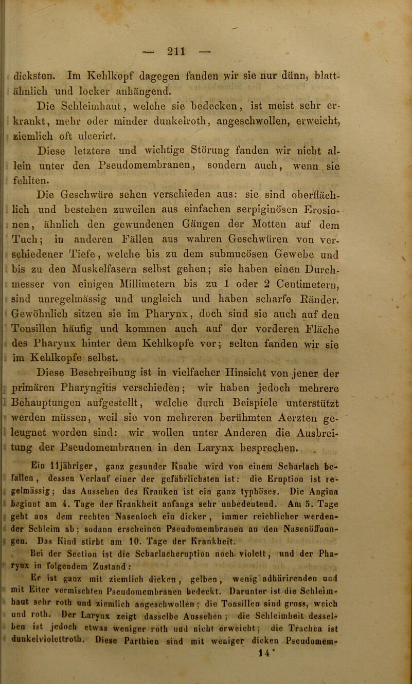 dicksten. Im Kelilkopf dagegen fanden >vir sie nur diinn, blatt- abnlich und locker anbangend. Die Scbleimbaiit, welcbe sie bedccken, ist meist sebr er- krankt, mebr oder minder dunkelrotb, angescbwollen, erweicbt, giemlicb oft ulcerirt. Diese letztere und wicbtige Storung fanden wir nicbt al- lein unter den Pseiidomembranen, sondern aucb, wenn sie ; feblten. I Die Gescbvvüre seben verscbieden ans: sie sind oberflach- I lich und besteben zuweilen aus einfacben serpiginosen Erosio^ . nen, âhnlicb den gewundenen Gangen der Motten auf dem : Tucb ; in anderen Fâllen aus wabren Geschwüren von ver- j scbiedener Tiefe, welcbe bis zu dem submucosen Gewebe und j bis zu den Muskelfasern selbst geben; sie baben einen Durcb- ! messer von einigen Millimetern bis zu 1 oder 2 Centimetern, sind unregelmâssig und ungleicli und baben scbarfe Eânder. Gewôbnlicb sitzen sie im Pharynx, dücb sind sie aucb auf den Tonsillen hâufig und kommen aucb auf der vorderen Placbe des Pharynx binter dem Keblkopfe vor; selten fanden wir sie im Keblkopfe selbst. Diese Bescbreibung ist in vielfaclier Hinsicht von jener der . primâren Pharyngitis verscbieden; wir baben jedoch mehrere I Bebauptungen aufgestellt, welcbe durcb Beispiele unterstützt werden müssen, weil sie von mebreren berübmten Aerzten ge- leugnet worden sind; wir wollen unter Anderen die Ausbrei* tung der Pseudomembranen in den Larynx besprecben. j Ein lljiihriger, ganz gesuader Knabe wird vou einem Scharlach be- fallen , dessen Verlauf einer der gefahrlichsten ist: die Eruption ist re- gelmiissig; das Ausseben des Kranken ist ein ganz typhbses. Die Angina beginnt am 4. Tage der Krankhcit anfangs sehr unbedeutend. Am 5. Tage geht ans dein rechten Nasenloch ein dicker , immer reichlicher werden- I der Schleim ab ; sodann erscbeinen Pseudomembranen an den NasenoITaun- I- geo. Das Kind slirbt am 10. Tage der Krankheit. Bei der Section ist die Scbarlaclieruption noch. violelt, und der Pha- rynx in folgeodein Zustand ; Er ist ganz mit ziemlicb dickcn, gelben, wenig' adbiirirenden und mit Eiter vermischten Pseudomembranen bedeckt. Darunter ist die Schieim- baut sebr roth und ziemlicb angescbwollen ; die Tonsillen sind gross, weich und rotb. Der Larynx zeigt dasselbe Ausseben ; die Scbleimbeil dessel- ben ist jedoch elwas weniger roth uud nicbt erweicbt; die Tracbca ist dunkelvioleltrotb. Diese Partbien sind mit weniger dicken Pseudomein- 14’
