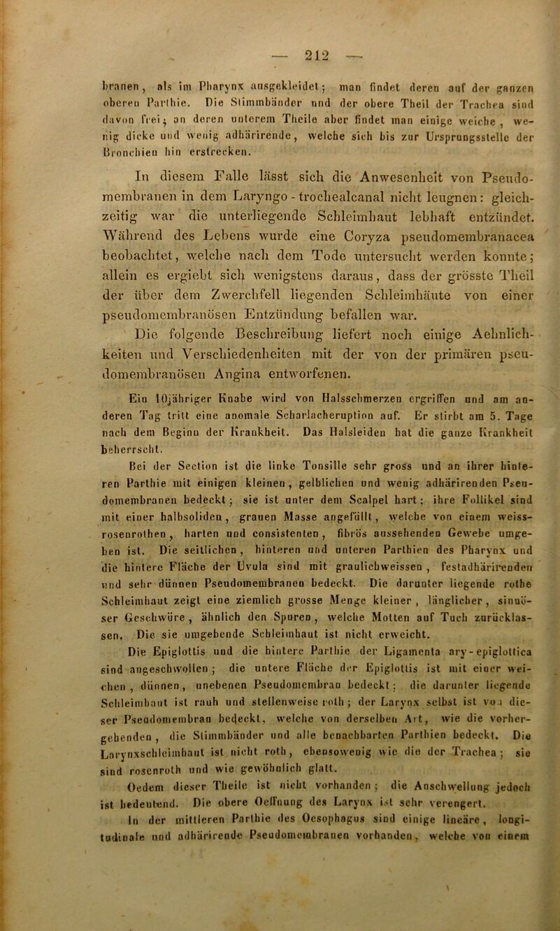 branen, als im Pharynx iinsgekleidel ; man findet deren auf der ganzcn obereii Parlhie. Die Sliminbander und der obéré Theil der Trachea sind davon IVei^ an deren urilerein Theile aber findet inan einige weiche , we- nig dicke und vvenig adliarirendc, weiche sich bis zur Ursprungsslellc der Bronchieu liin erstrecken. In clicsem Falle llisst sich die Anwesenheit von Pseudo- membranen in dem Laiyngo - trocliealcanal nicht leugnen: gleich- zeitig war die unterliegende Schleimliaut lebhaft entzündet. Wahrend des Lebens wurde eine Coryza pseudomembranacea beobachtet, weiche nach dem Todo luitersuclit werden konnte; allein es ergiebt sich wenigstens daraiis, dass der grossie Theil der über dem Zwerchfell liegenden Schleimhânte von einer psendomembranosen Entziindung befallen war. Die folgende Beschreibung liefert noch einige Aehnlich- keiten nnd Verschiedenheiten mit der von der primaren pseu- domembranosen Angina entworfenen. Ein lOjiihriger Knabe wird von Haisschmerzen ergriffen und am an- deren Tag Iritt eine anomale ScbarlacherupMon auf. Er stirbt ara 5. Tage nach dem Beginn der Kraukbeit. Das Halsleiden bat die ganze Krankheit beherrschl. Bei der Section ist die linke Tonsille sehr gross und an ibrer binle- ren Partliie mit einigen kleinen , gelblichen und wenig adharirenden Pseii- domembranen bedeckt 5 sie ist unter dem Scalpel hart ; ihre Follikel sind mit einer halbsolidea , grauen Masse angefüllt, >yelche von einem weiss- rosenrolhen , harten uod consistenten, fibros aussehenden Gewebe umge- ben isl. Die seillichcn , binteren und unteren Partbien des Pharynx und die hinterc Flache der Evula sind mit graulicbweissen , fesladhârireuden und sehr dünnen Pseudomembranoo bedeckl. Die darunler liegende rothe Schleimliaut zeigl eine ziemlich grosse Menge kleiner , langUcher, sinuo- ser Gcschwüre , ahnlich den Spuren , weiche Motten auf Tuch zurücklas- sen. Die sie umgebende Scbleiinhaut ist nicht erweicht. Die Epiglottis uod die hiiitere Parthie der Ligamenta ary-epiglotfica sind angescluvollen ; die untere Fliiche drr Epiglottis ist mit einer wei- cheii , dünnen, unebenen Pseudomembrao bedeckt ; die darunter liegende Schleimliaut isl rauh und slellenweise rolh ; der Larynx selbsl ist vo.i die- ser Pseudomembran bedeckt, weiche von derselben Ait, wie die vorlier- gebenden , die Slimmbiioder und aile benachbarten Partbien bedeckt. Die Larynxschleimbaut isl nicht roth, ebensoweoig wie die der Trachea ; sie sind rosenroth und wie gewdhnlich glati. Oedem diescr Theile ist nicht vorhanden ; die Anscinvellung jedoch ist bedeiilend. Die obéré Oclfiiung des Larynx isl sehr verengerl. In der millleren Parlhie des Ocsophngus sind einige linearc, longi- tudinale nnd adhiirirende Pseudomembranen vorhanden, weiche von einem \