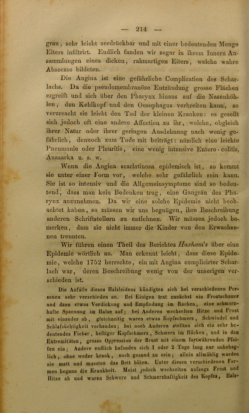 grau , selir Iciclit zerdrückbar und mit einer Ledeutenden Mengo Eiters infiltrirt. Eudlich fanden wir sogar in ibrcrn Innern An- saramlungen eines dicken, rakmartigen Eiters, welche wabre Abscesse bildeten. Die Angina ist eine gefahrlicbe Complication des Scbar- lacbs. Da die pseudomembranbse Entzündung grosse Flâcben ergreift und sich über den Pharynx binaus auf die Nasenbob- len , don Keblkopf und den Oesophagus verbreiten kann, so verursacbt sie leicbt den Tod der kleinen Kranken: es gesellt sich jedoch oft eine andere Affection zu ilir, welche, obgleich ibrer Natur oder ibrer geringen Ausdebnung nach wenig ge- fabrlich, dennoch zum Tode mit beitragt : namlicb eine leicbte Pneumonie oder Pleuritis , eine wenig intensive Entero - colitis, Anasarka u. s. w. Wenn die Angina scarlatinosa epidemisch ist, so kommt sie unter einer Form vor, welche sebr gefâbrlicb sein kann. Sie ist so intensiv und die Allgemeinsymptome sind so bedeu- tend, dass man kein Bedenken trug, eine Gangrân des Pha- rynx anzunebmen. Da wir eine solche Epidémie nicbt beob- acbtet baben, so müssen wir uns begnügeu, ibre Beschreibung anderen Scbriftstellern zu entlebnen. Wir müssen jedoch be- merken, dass sie nicbt immer die Kinder von den Erwachse- nen trennten. Wir fübren einen Tbeil des Bericbtes Huxham’s über eine Epidémie wortlicb an. Man erkennt leicbt, dass diese Epidé- mie, welche 1752 berrschte, ein mit Angina complicirter Scbar- lacb war, deren Beschreibung wenig von der unserigen ver- scbieden ist. Die Anfalle dieses Ilalsleidens kiiodigten sich bei verschiedeoen Per- soneo sebr verschieden an. Bei Einigen trat zanachst ein Frostschauer und dann elwas Verdicknng und Empfindung im Racben, eine schmerz- hafte Spannung im Halse auf ; bei Anderen wechselten Hitze und Frost mit eiuander ab , gleicbzeitig waren etwas Kopfscbmerz , Schwindel und Scblafsücbligkeit vorhandenj bei noch Anderen stelllen sich ein sebr bc- deutendes Fieber, heftiger Kopfscbmerz, Schinerz ira Rückon , und in den Exlremitiiten, grosse Oppression der Brust mit einem fortwahrenden Pfei- fen ein ; Andere endlich befanden sich 1 oder % Tage lang nur unbehag- licb, obne weder krank, noch gesund zu sein; allein allmahlig wurden sie malt und mussten das Belt biilen. Unter diesen vcrschiedenen For- men begann die Krankbeit. Meist jedoch wechselten anfangs Frost und Hilzc ab und waren Schwerc und Schmerzhaftigkeil des Kopfes, Hais-