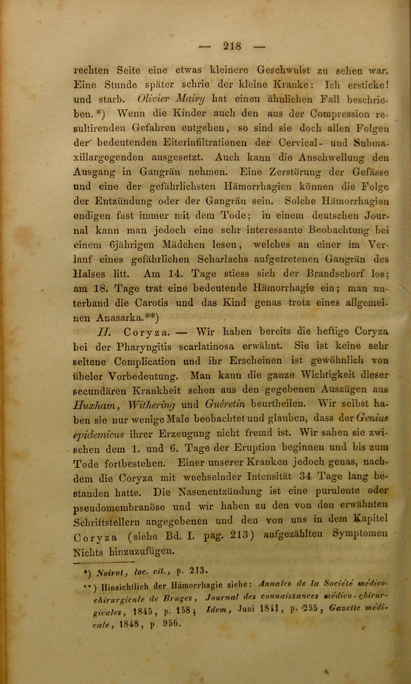 recLten Seite eiue etwas kleinere Geschwulst zu selien war. Eine Stimde spater schrie der kleine Kranke: Icli ersticke! und starb. Olivier Mainj bat einen âhnlichen Fall besclirie- ben. *) Wenn die Kinder aucb den aus der Compression re- Bultirenden Gefabren entgeben, so sind sie docb allen Folgeu der' bedeutenden Eiterinfiltrationen der Cervical- und Subina- xillai’gegenden ausgesetzt. Aucb kann die Anscbwellung den Ausgang in Gangran nebinen. Eine Zerstorung der Gefâsse und eine der gefabrlicbsten Hâmorrbagien konnen die Folge der Entzündung oder der Gangran sein. Solcbe Hamorrbagien endigen fast immer mit dem Tode; in einem deutscbeu Jour- nal kann man jedoch eine sebr intéressante Beobacbtung bei einem Gjabrigen Madchen lesen, welcbes an einer im Ver- lauf eines gefabrlicben Scbarlacbs aufgetretenen Gangran des Halses litt. Am 14. Tage stiess sicb der Brandscborf los; am 18. Tage trat eine bedeutende Hâmorrbagie ein; man un- terband die Carotis und das Kind gênas trotz eines allgemei- uen Anasarka.'^*) IL Coryza. — Wir baben bereits die beftige Coryza bei der Pbaryngitis scarlatinosa erwâbnt. Sie ist keine sebr seltene Complication und ibr Erscbeinen ist gewobnlicb von übeler Vorbedeutung. Man kann die ganze Wicbtigkeit dieser secundaren Krankbeit scbon aus den gegebeuen Auszügen aus Uuxliam, Withering und Guéretin beurtheilen. Wir selbst ha- ben sie nur wenige Male beobacbtetuud glauben, dass Genius epidemicus ibrer Erzeugung nicbt fremd ist. Wir saben sie zwi- scben dem 1. und 6. Tage der Eruption beginnen und bis zum Tode fortbesteben. Einer unserer Kranken jedocb gênas, nacb- dem die Coryza mit wecbselnder Intensitat 34 Tage lang be- Btanden batte. Die Nasenentzündung ist eine purulente oder pseudomembranôse und wir baben zu den von den eiwâbuten Scbriftstellern angegebenen und den von uns in dem Kapitel Coryza (siebe Bd. I. pag. 213) aufgezâblteu Symptomen Nicbts binzuzufügen. *) Noirot, loc. cil., p. 213. *•) Hinsichilich der Hiimorrliagie sielie: Annales de la Société medico- chinirgicnle de liriiges , Journal des connaissances yiédico - ç/iirur- gicales, 1845, p. 158^ Idem, Ju«i 18 il, p.-255 , Gazelle tnedi- cale, 1848, p. 956.