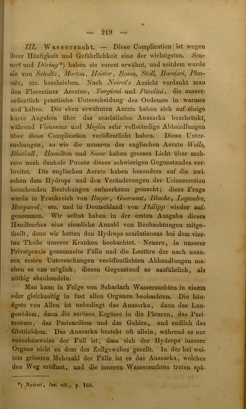 ni. WassersucLt — Diese Complication ist wegen ilirer Haufigkeit und Gefalirliclikeit eine der wicbtigsten. Sen- ne)'t m\à. TJôring^) haben sie ziierst erwâbnt, und seitdem wurde sie von Sclmltz, Morton^ Ileister^ Rosen, Stoïl, Borsieriy Rlen- citz, etc. bescbrieben. Nacb Noirot''s Ansicbt verdankt man den Florenliner Aerzten, Targioni und Parolini, die ausser- ordentlicb practiscbe Unterscbeidung des Oedemes in warmes und kaltes. Die eben erwâbnten Aerzte baben sicb auf èinige kurze Angaben über das scarlatiuose Anasarka bescbrânkt, wâbrend Vieusseux und Meglin sebr vollstandige Abbandlungen über diese Complication verbffentlicbt baben. Diese Unter- sucbungen, so wie die neueren der engliscben Aerzte Wells, Plackall, Ilamilton und Snow baben grosses Licbt über meb- rere nocb dunkele Puncte dieses scbwierigen Gegenstaiides ver- breitet. Die engliscben Aerzte haben besonders auf die zwi- •schen dem Hydrops und den Verâuderungen der Urinsecretion bestebenden Beziebungen aufmerksam gemacbt; diese Frage wurde in Frankreicb von Rayer, Qmrsant, BlacJie, Legendre, Becquerel J etc, und in Deutscbland von Philipp wieder auf- genommen. Wir selbst baben in der ersten Ausgabe dieses Ilandbuches eine ziemlicbe Anzabl von Beobachtungen mitge» tbeilt, denn wir hatten den Hydrops scarlatinosus bei dem vier- ten Tbeile unserer Kranken beobachtet. Neuere, in unserer Privatpraxis gesammelte Fâlle und die Lectüre der nacb unse- ren ersten Untersuchungen veroffentlichten Abbandlungen ma- cben es uns moglich, diesen Gegenstand so ausfübrlicb, als nothig abzuhandeln. Man kann in Folge von Scharlacb Wassersucbteu in einem oder gleicbzeitig in fast allen Organen beobachten. Die hau- figste von Allen ist unbedingt das Anasarka, dann das Lun- genodem, dann die serosen Frgüsse in die Pleuren, das Peri- tonaum, das Pericardium und das Gebirn, und endlicb das Glottisüdem. Das Anasarka bestebt oft allein, wabreiid es nur ausnabmsweise der Fall ist, dass sicb der Hydrops innerer Organe nicbt zu dem des Zellgewebes gesellt. In der bei wei- tcra grôssteu Mebrzabl der Falle ist es das Anasarka, welcbcs den Weg eroffuet, und die inneren Wassersucbten treten spa- *) Soirol, lue, cil., p. 166. I