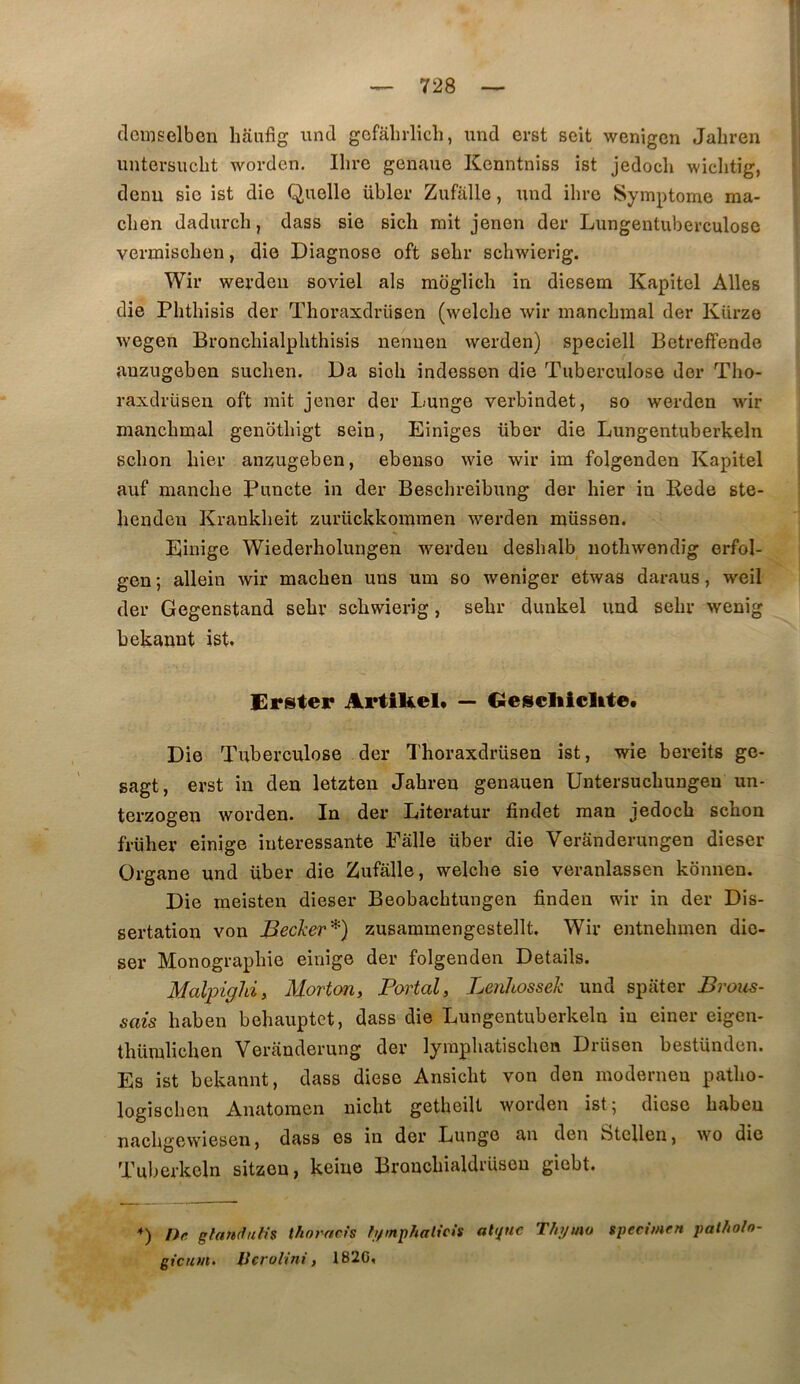 n — 728 — clcmselben liaufig und gcfâlirlich, und erst soit wenigen Jabren untersucbt worden, Ihre genaue Kenntniss ist jedocb wiclitig, denu sie ist die Quelle übler Zufalle, und ihre Symptôme ma- chen dadurch, dass sie sich mit jenen der Lungentuberculose vennischen, die Diagnose oft sebr schwierig. Wir wei’deii soviel als moglich in diesem Kapitel Ailes die Phthisis der Thoraxdrüsen (welche Avir mancbmal der Kürze wegen Broncbialplithisis nenuen werden) speciell Betreffende auzugeben suchen. Da sioli indessen die Tuberculose der Tho- raxdrüsen oft mit jener der Lunge verbindet, so werden wir mancbmal genotbigt sein, Einiges über die Lungentuberkeln scbon hier anzugeben, ebenso wie wir im folgenden Kapitel auf manche Puncte in der Bescbreibung der hier in Rede ste- bendeu Krankbeit zurückkommen werden müssen. Einige Wiederholungen werden desbalb iiotbwendig erfol- gen ; allein Avir macben uns um so weniger etwas daraus, weil der Gegenstand sebr schwierig, sebr dunkel und sebr wenig bekannt ist. Erster ArtiUel» — Geiscliicltte. Die Tuberculose der Thoraxdrüsen ist, wie bereits ge- sagt, erst in deu letzten Jabren genauen üntersucbungeu un- terzogen Avorden. In der Literatur findet raan jedocb scbon früher einige intéressante Ealle über die Veranderungen dieser Organe und über die Zufalle, welcbe sie veranlassen kbnnen. Die raeisten dieser Beobacbtungen finden wir in der Dis- sertation von Becker^) zusammengestellt, Wir entnebmen dio- ser Monographie einige der folgenden Details. Malpighi, Morton, Portai, Lenhossek und spiiter Brous- sais baben behauptet, dass die Lungentuberkeln in einer eigen- tbümlicben Veranderung der lyrapbatiscben Drüsen bestünden. Es ist bekannt, dass diese Ansicbt von den modernen patbo- logisoben Anatoinen nicbt getheilt AVorden ist; diese baben nacbgewiesen, dass es in der Lunge au den Stellen, ayo die Tuberkeln sitzeu, keine Broncbialdrüsou giebt. *) !>e glamfiih's thorncis b/mphaticis abpic Tfnjino specimen patholn-