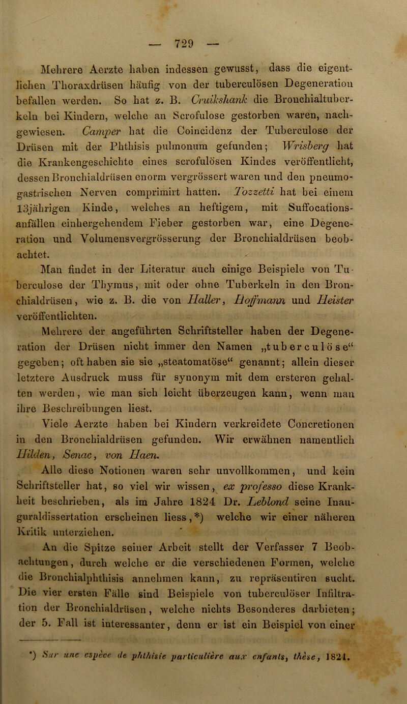 Melirere Aerzte liaben indessen gewusst, dass die eigent- lichen Tlioraxdmsen hiiufig von der tuberculosen Degeneratiou befallen werden. So bat z. B. Cruikslianh die Broncbialtuber- kelü bei Kiudern, welcbe an Scrofulose gestorben waren, nacb- gewiesen. Camper bat die Coincidenz der Tuberculose der Drüsen mit der Pbtbisis pulmonum gefunden; Wrisberg liât die Krankengescbicbte eines scrofuldsen Kindes verdffentlicbt, dessenBroncbialdrüsen euorm vergrossert waren nnd den pneumo- gastriscben Nerven comprimirt batten. Ihzzetti bat bei einem 13jfibrigen Kinde, welcbes an beftigem, mit Suffocations- aufallen einbergebendem Fieber gestorben war, eine Degene- ration und Voluraensvergrôsserung der Broncbialdrüsen beob- acbtet. X Man findet in der Literatur auch einige Beispiele von Tu- berculose der Thymus, mit oder obne Tuberkeln in den Bron- cbialdrüsen, wie Z. B. die von Haller, Hoffmann und Heistei' verôffentlicbten. Mebrere der angefübrten Scbriftsteller haben der Degene- ration der Drüsen nicbt iramer den Namen „t ub er c u 1 ô s e“ gegcben; oft haben aie aie „steatomatose‘' genannt; allein dieser letztere Ausdruck muss für aynonym mit dem ersteren gebal- ten werden, wie man sicb leicbt überzeugen kann, wenn mau ilire Bescbreibungen beat. Viele Aerzte haben bei Kiudern verkreidete Concretionen in den Broncbialdrüsen gefunden. Wir erwâbnen naraentlicb Hilden, Senac, von Haen. Aile diese Notionen waren sehr unvollkoinmen, und kein Scbriftsteller bat, ao viel wir wissen, ex professa diese Krank- beit bescbrieben, als im Jabre 1824 Dr. Leblond seine Inau- % guraldissertation erscbeinen liess, *) welcbe wir einer nàberen Kritik unterzieben. An die Spitze seiuer Arbeit stellt der Verfasser 7 Beob- acbtungen, durcb welcbe er die verschiedenen Formen, welcbe die Broncbialpbtbisis annebraen kann, zu repraseiitiren audit. Die vier eraten Falle sind Beispiele von tuberculciser Infiltra- tion der Broncbialdrüsen , welcbe nicbts Besonderes darbieten ; der 5. Fall iat intereasanter, denn er iat ein Beispiel von einer •) Hur une espèce de jihlhiaie particulière aux enfants, thèse, 1821.