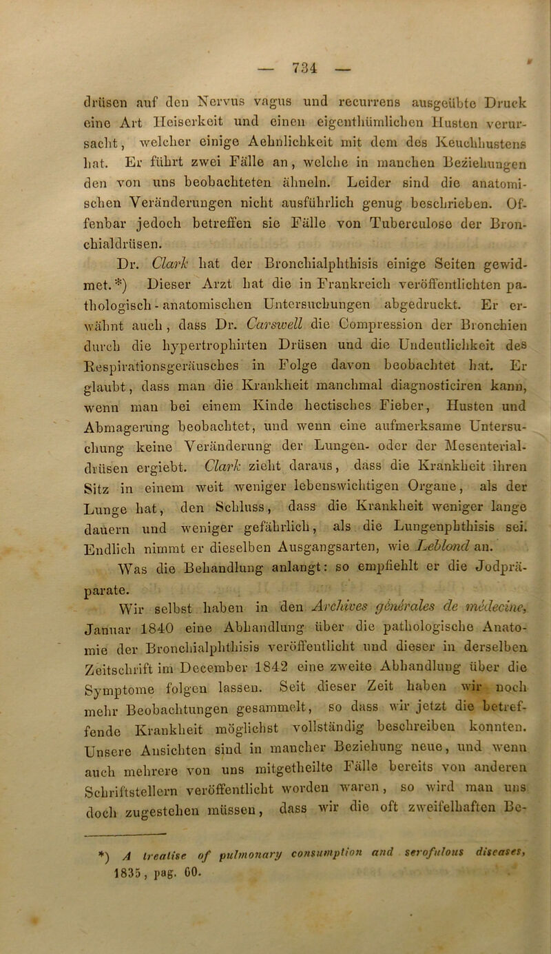 drüscn aiif deu Nervus vagus und recurrens ausgeUbte Druck cine Art lleiserkeit und eineii eigenthümliclien Husten verur- saclit, welclier einîge AeLnIicbkeit mit dem des Keucldmstens liât. Er fülirt zwei Falle an, welche in manchen Bezielmagen den von uns beobacliteten abneln. Leider sind die anatomi- scben Veranderungen nicbt ausfübrlicb genug bescbrieben. Of- fenbav jedocb betreffen sic Falle von Tuberculose der Bron- cbialdrüsen. Dr. Clarlc bat der Broncbialpbtbisis einige Seiten gewid- met. *) Dieser Arzt bat die in Frankreicb veroffentlicbten pa. tbologiscb - anatomiscben Untcrsucbungen abgedruckt. Er er- Avabnt aucb , dass Dr. Carswell die Compression der Broncbien durcb die bypertropbirten Drüsen und die Undeutlicbkeit des Kespirationsgerauscbes in Folge davon beobacbtet bat. Er glaubt, dass man die Krankbeit mancbmal diagnosticiren kann, wenn man bei einem Kinde bectiscbes Fieber, Husten und Abmagerung beobacbtet, und wenn eine aufmerksame Untersu- cbung keine Verânderung der Lungen- oder der Mesenterial- drüsen ergiebt. Clark ziebt daraus, dass die Krankbeit ibren Sitz in einem weit weniger lebenswicbtigen Organe, als der Lunge bat, den Scbluss, dass die Krankbeit weniger lange dauern und weniger gefabrlicb, als die Lungenpbtbisis sei. Endlicb nimmt er dieselben Ausgangsarten, wie T^hlond an. Was die Bebandlung anlangt: so empfieblt er die Jodpra- parate. Wir selbst baben in den Archives générales de médecine, Januar 1840 eine Abbandlung über die patbologiscbe Anato- mie der Broncbialpbtbisis veroffentlicbt und dieser in derselben Zeitscbrift im December 1842 eine zweite Abbandlung über die Symptôme folgen lasseu. Seit dieser Zeit baben wir nocli mebr Beobachtungen gesammelt, so dass wir jetzt die betref- fende Krankbeit moglicbst vollstandig bescbreibeu konnten. Unsere Ansicbten sind in mancber Beziebung neue, und wenn aucb mebrere von uns mitgetbeilte Falle bereits von anderen Scbriftstellern veroffentlicbt worden waren, so wird man uns docb zugesteben müssen, dass wir die oft zweifelbaftcn Bc- *) A Irealise of puhnoriarij cotmimplion and serofiehus diseases, 1835, pag. GO.