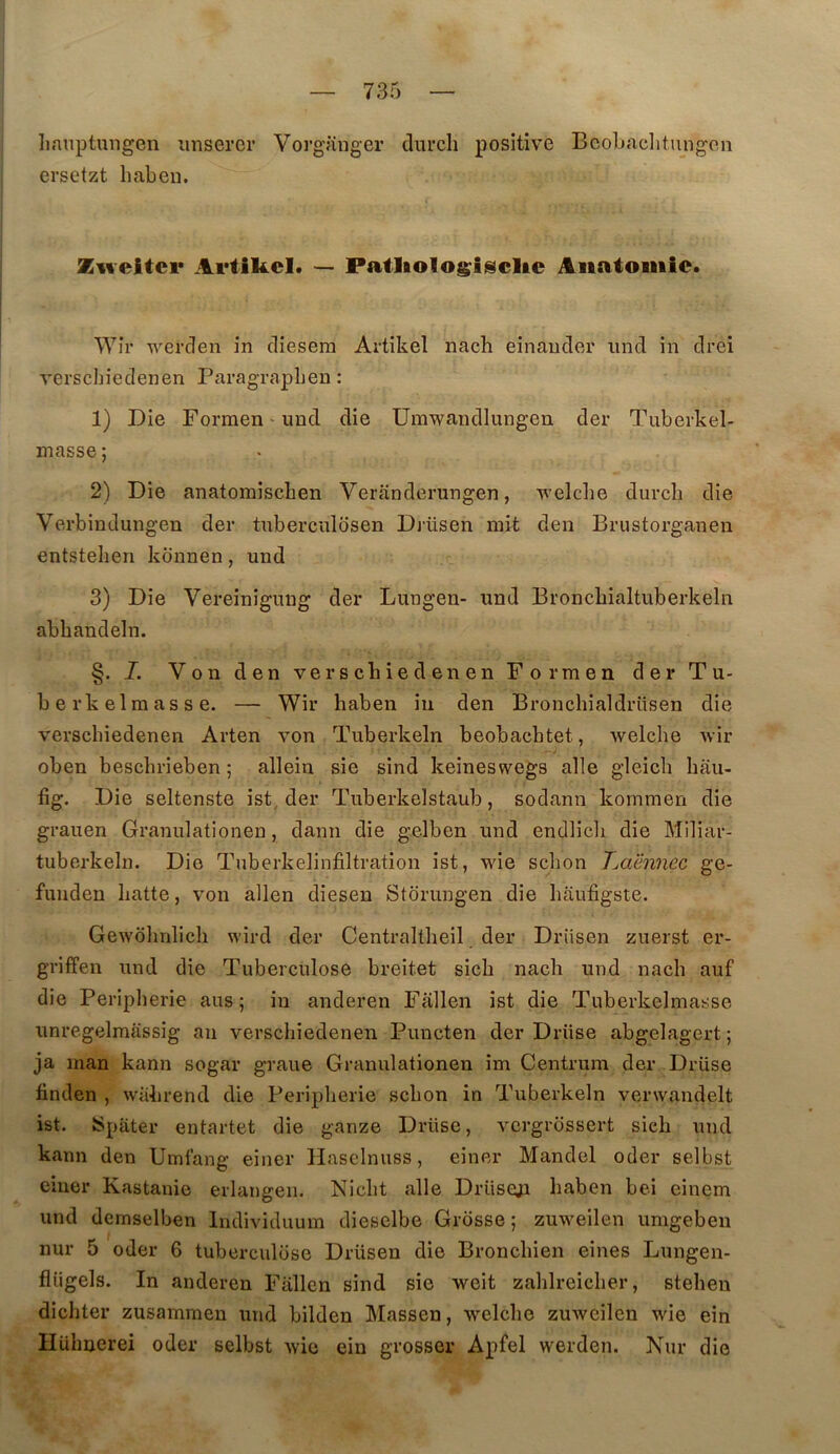 liauptungen imsercr Vorganger clurcli positive Bcobaclitungen ersetzt haben. Ztveltcr Artikcl. — Patliologisclic Anatomie. Wîr werden in diesera Avtikel nacb einauder imd in drei verschiedenen Paragrapbeu : 1) Die Formen - und die Umwandlungen der Tuberkel- masse ; 2) Die anatomiscLen Veranderungen, weldie durch die Verbiudungen der tnbercnlosen Drüsen mit den Brustorganen entstelien kônnen, und 3) Die Vereinigung der Lungeu- und Broncbialtuberkeln abbandeln. §. /. Von den verscbiedelien Formen der Tu- be rkelm as se. — Wir haben iu den Bronchialdrüsen die verschiedenen Arten von Tuberkeln beohachtet, welche ivir oben beschrieben ; allein sie sind keineswegs aile gleich hau- fig. Die seltenste ist, der Tuberkelstaub, sodann kommen die grauen Grannlationen, dann die gelben und endlich die Miliar- tuberkeln. Die Tuberkelinfiltration ist, wie schon TMënnec ge- funden batte, von allen diesen Stbrungen die haufigste. Gewblmlich wird der Centraltheil der Drüsen zuerst er- griffen und die Tuberculose breitet sich nacb und nacb auf die Peripherie ans; iu anderen Fallen ist die Tuberkelmasse unregelmassig an verschiedenen Puncten der Drüse abgelagert ; ja inan kann sogar graue Grannlationen im Centrum der Drüse tinden , wiibrend die Peripherie schon in Tuberkeln verwandelt ist. Spater entartet die ganze Drüse, vcrgrossert sich und kann den Umt’ang einer Haselnuss, einer Mandel oder selbst eiiier Kastanie erlangen. Nicht aile Drüseji haben bei einem und demselben Individuum dieselbe Grosse ; zuweilen umgeben nur 5 oder 6 tuberculose Drüsen die Bronchien eines Lungen- flügels. In anderen Fallen sind sie weit zahlreicher, steheu dichter zusammeu und bilden Massen, •welche zuweilen wie ein Hülmerei oder selbst wie ein grosser Apfel werden. Nur die
