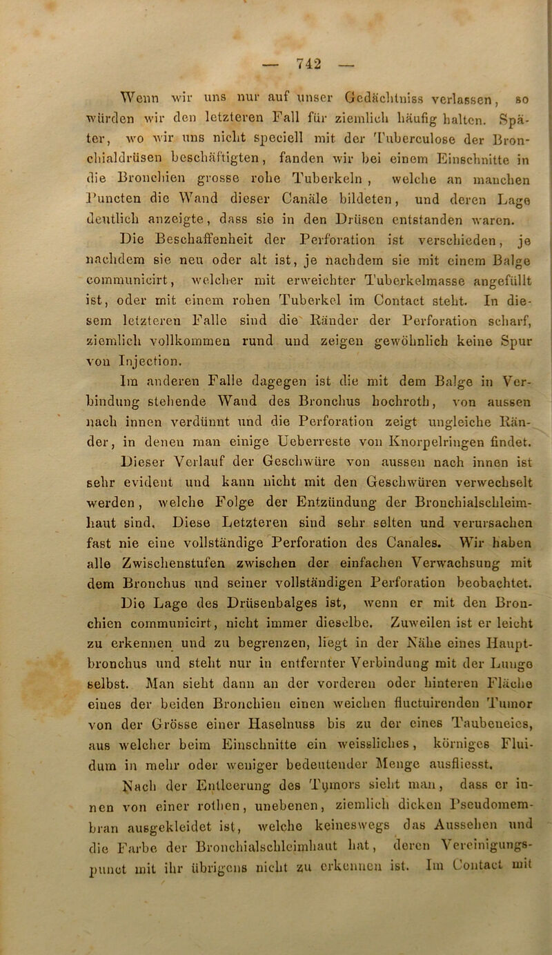Wenn m4i’ uns nur auf iinser Gcdaclitniss verlassen, so würclen wir tien Ictzteven Fall für zieinlich liaufig haltcn. Spâ- ter, wo Avir uns nicLt speeiell mit der 4'uberculose der Bron- cliialdrüsen bescliaf'tigten, fanden wir bei einem Einscbnitte in die Brondiien grosse robe Tuberkeln , welche an maucben ]’uncten die Wand dieser Canale bildeten, und deren Lage deutlicb anzeigte, dass sie in den Driiscn entstanden Avaren. Die Beschaffenheit der Perforation ist verschieden, je nacbdem sie neu oder ait ist, je nacbdern sie mit einem Balge communicirt, Avelcber mit erweicbter Tuberkelmasse angefüllt ist, oder mit einem roben Tuberkel im Contact stebt. In die- sem letzteren Falle sind die' Rander der Perforation scliarf, ziemlicb vollkommeu rund und zeigen geAA'dbnlicb keine Spur von Injection. Ira anderen Falle dagegen ist die mit dem Balge in Ver- bindung stebende Wand des Broncbus bocbrotb, von aussen nacb innen verdünnt und die Perforation zeigt ungleicbe Ran- der, in denen man einige Ueberreste von Knorpelringen fîndet. Di eser Verbauf der Gescbwüre von aussen nacb innen ist sebr évident und kann uicbt mit den Gescbwüren verwecbselt Averden, Avelcbe Folge der Entzündung der Broncbialscbleim- liaut sind, Diese Letzteren sind sebr selten und verursacben fast nie eine vollstandige Perforation des Canales. Wir haben aile Zwiscbenstufen zwiscben der einfacben Verwacbsung mit dem Broncbus und seiner vollstàndigen Perforation beobacbtet. Die Lage des Drüsenbalges ist, Avenn er mit den Bron- cbien communicirt, nicbt imraer dieselbe, ZuAveilen ist er leicht zu erkennen und zu begrenzen, Ifegt in der Nabe eines Haupt- broncbus und stebt nur in entfernter Verbindung mit der Lunge selbst. Man siebt dann an der vorderen oder binteren Flacbe eines der beiden Broncbien einen Aveicben fluctuirenden Tumor von der Grosse einer Haselnuss bis zu der eines Taubeueics, aus Avelcber beim Einscbnitte ein Aveisslicbes, kornigcs Flui- dum in raebr oder Aveniger bedeutender l\Ienge ausfliesst, Racb der Entleerung des Tymors siebt man, dass er in- nen A'on einer rotben, unebenen, ziemlicb dicken Pscudomem- bran ausgekleidet ist, Avelcbe keineswegs das Ausseben und die Farbe der Broncbialscbleimbaut bat, deren Vercinigungs- 2)unct mit ibr übrigens uicbt zu erkennen ist. Iin Contact mit