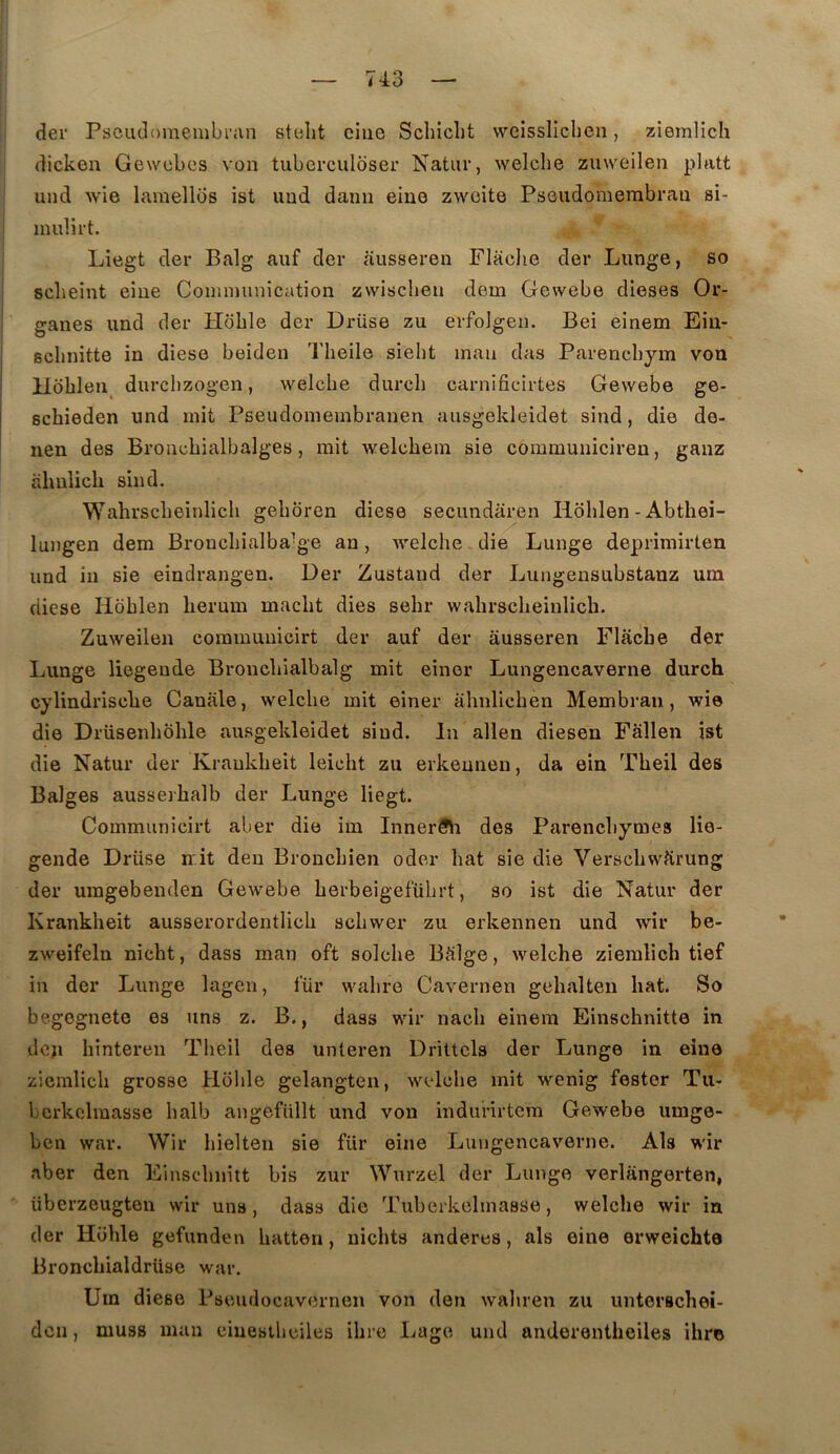 74:3 dei' Psciulomenibran stelit ciue Schiclit vveissliclien, ziemlicli (licken Gewebes von tuberculoser Natur, welche zuweilen platt und wie lamellos ist uud danii eiue zwcite Psoiidomerabrau si- inulii't. Liegt der Balg auf der ausseren Flaclie der Lunge, so sclieint eiue Coimmmication zwischen dem Gewebe dieses Or- ganes und der Hbble der Di-üse zu erfoJgen. Bei einem Ein- schnitte in diese beiden Theile sielit inan das Parencbym von Hobleii durcbzogen, welcbe durcb carnificirtes Gewebe ge- scbieden und mit Pseudomeinbranen ausgekleidet sind, die de- nen des Broncbialbalges, mit welebein sie communicireu, ganz ahnlicb sind, Wahrscbeinlicb gebôren diese secimdâren Hoblen - Abthei- luiigen dem Broncbialba’ge an, welche die Lunge deprimirten und in sie eindrangen. Der Zustaud der Lungensubstanz um diese Hoblen lierum macbt dies sebr wahrscbeinlicb. Zuweilen communicirt der auf der ausseren Flacbe der Lunge liegende Broncbialbalg mit einor Lungencaverne durch cylindrisclie Canale, welcbe mit einer abnlicben Membran, wie die Drüseiibbble ausgekleidet sind. In allen diesen Fâllen ist die Natur der Kraukbeit leicht zu erkeunen, da ein Tbeil des Balges ausserbalb der Lunge liegt. Communicirt aber die im Inner5\i des Parenchymes lie- gende Drüse mit den Broncbien oder bat sie die Verscbvvîirung der umgebenden Gewebe berbeigefübrt, so ist die Natur der Kraukbeit ausserordentlicb scbwer zu erkennen und wir be- zweifeln nicbt, dass man oft solcbe Bdlge, welche zieralicb tief in der Lunge lagen, für wabre Cavernen gebalten bat. So begegnete es uns z. B., dass wir nacb einem Einschnitte in den bintereu Tbeil des unteren Drittels der Lunge in eiue ziemlicb grosse Hbble gelangten, welcbe mit wenig fester Tu- bcrkelmasse balb angefüllt und von indurirtem Gewebe umge- ben war. Wir bielten sie für eiue Lungencaverne. Als wir aber den Einscbiiitt bis zur Wurzel der Lunge verliingerten, iiberzeugten wir uns, dass die Tuberkelmasse, welche wir in der Hbble gefunden batten, uichts anderes, als eine erweichte Broncbialdrüse war. Um diese Pseudocaverneu von den wabren zu unteracbei- dcn, muss man eiueslbeiles ibre Lage und anderentheiles ihre