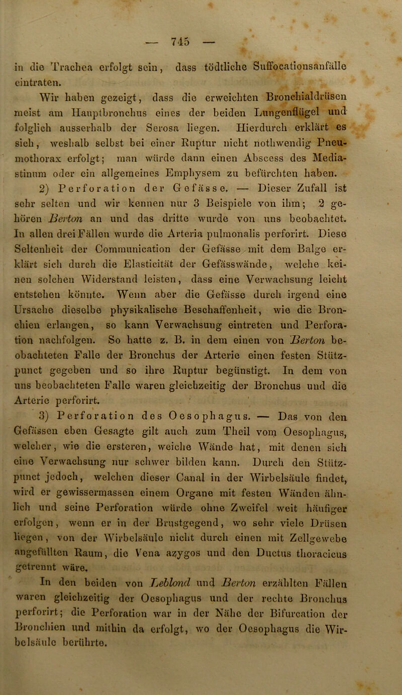 in die Trachea erfolgt sein, dass todtliclie Suffocationsanfalle ciutraten. Wir liaben gezeigt, dass die erweichten Broncliialdi’iisen meist am Haiiptbronclms eines der beiden Lungenflügel und folglich ausserhalb der Serosa liegen. Hierdurcb erkliii’t es sicb, weslialb selbst bei einer Ruptur iiicht notbwendig Pneu- mothorax erfolgt; man wiirde dann einen Abscess des Media- stinnra oder ein allgeraeines Emphysem zu befürchten liaben. 2) Perforation der Gefâsse, — Dieser Zufall ist schr selten und wir kennen niir 3 Beispiele von ihm; 2 ge- horen Berton an und das dritte wurde von uns beobachtet. In allen dreiFâllen wurde die Arteria pulmonalis perforirt. Diese Seltenbeit der Communication der Gefasse mit dem Balge er- klart sicli durch die Elasticitat der Gefasswande, welche kei- nen solchen Widerstand leisten, dass eine Verwaclisung leiclit entsteheu kdnnte. Wenn aber die Gefasse durch irgend eine Ursache dioselbe physikalische Beschafîenheit, wie die Bron- chieu erlangen, so kann Verwaclisung eintreten und Perfora- tion nachfolgeii. So hatte z. B, in dem einen von Berton be- obachteten Falle der Bronchus der Arterie einen festen Stütz- punct gegeben und so ihre Ruptur begünstigt. In dem von uns beobachteten Falle waren gleicbzeitig der Bronchus und die Arterie perforirt. % 3) Perforation des Oesopliagus. — Das von den Gefiissen eben Gesagte gilt auch zum Theil vonj Oesopliagus, welcher, wie die ersteren, weiche Wande liât, mit denen sich eine Verwachsung nur schwer bilden kann. Diirch den Stütz- punct jcdoch, welchen dieser Canal in der Wirbelsaulc findet, wird er gewissermassen einera Organe mit festen Wanden ahn- lich und seine Perforation wiirde ohne Zweifel weit haufiger erfolgen , wenn er in der Brustgegend, wo sehr viele Driisen liegen, von der Wirbelsaule nicht durch einen mit Zellgevvebe angefüllten Raum, die Vena azygos und den Ductus thoracicus getrennt würe. In den beiden von Beblond und Berton erzahltcn F;ülen waren gleicbzeitig der Oesopliagus und der redite Bronchus perforirt; die Perforation war in der Nahc der Bifurcation der Bronchien und mithin da erfolgt, wo der Oesopliagus die Wir- bclsaulc berührte.