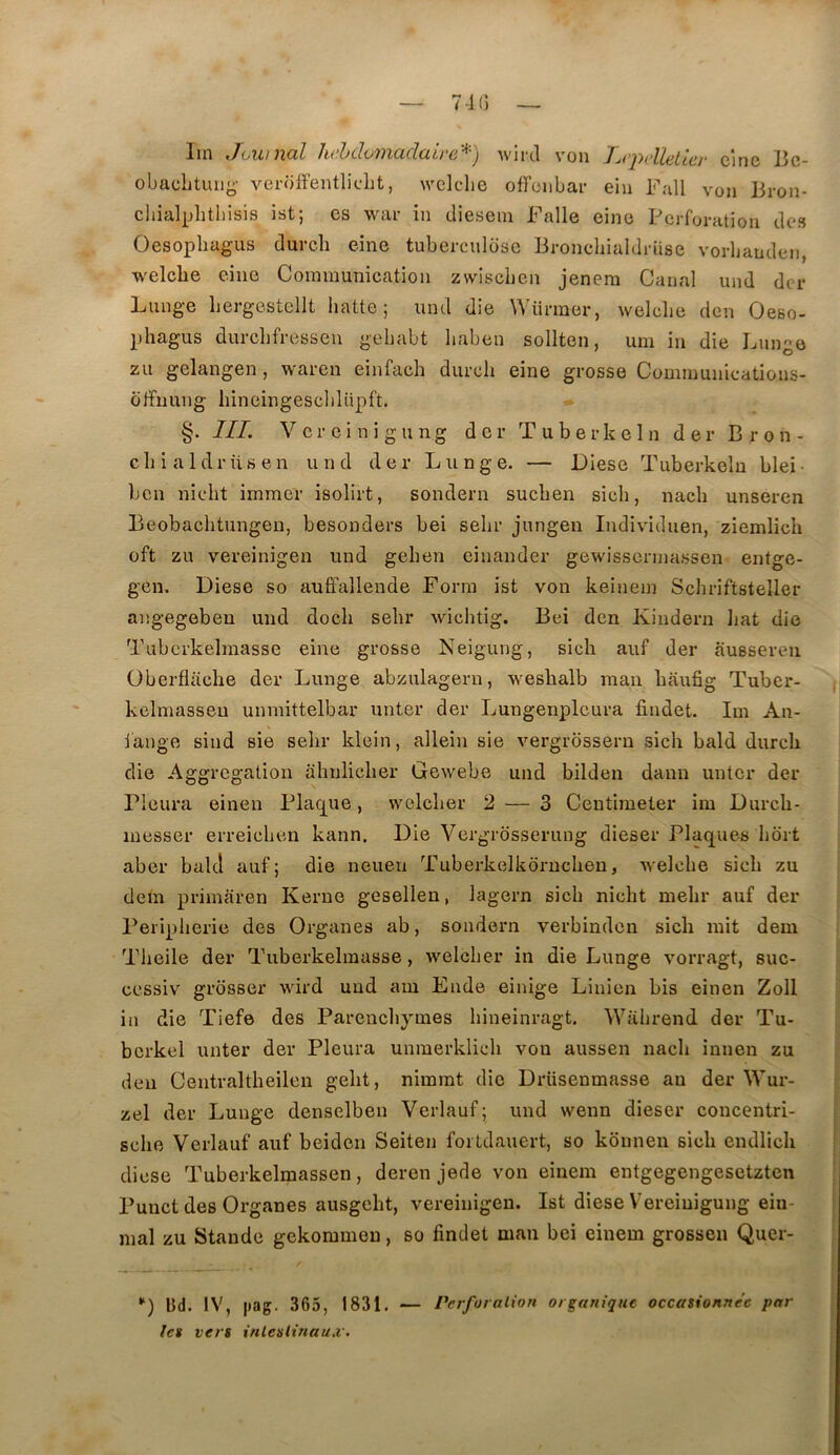 71G Im ,Townal lu’hdomadaii'e,'^-) Avircl von Lq^letlcr cinc Bc- obaclitiui(^- vei-olfentliclit, welche oflciibar ein Fall von Bron- chialphtbisis ist; es war in cliesein Falle eino Perforation des Oesopbagus durcli eine tuberculose Bronchialdrüse vorbauden, welcbe eine Cominunicfition zwiseben jenera Canal und der Lunge bergestellt batte; und die Würmer, welcbe den Oeso- phagus durcbfressen gebabt baben sollten, um in die Lunge zu gelangen, waren einfach diircb eine grosse Comiuunications- ûffnung liineingescblüpft. §. III. V or ei ni gu ng der Tuberkein der Bron- cbialdrüsen und der Lunge. — I)iese Tuberkeln blei- ben niebt immer isolirt, sondern sueben sicb, nacb unseren Beobacbtungen, besonders bei sebr jungen Individuen, ziemlicb oft zu vereinigen und geben einander gewissermassen entge- gen. Diese so auffallende Forni ist von keinem Scbriftsteller angegeben und doeb sebr wiebtig. Bei den Kindern liât die Tubcrkelmasse eine grosse Neigung, sicb auf der ausseren Oberfliiebe der Lunge abzulagern, wesbalb man baufig Tuber- kelmasseu unniittelbar unter der Lungenplcura findet. Im An- iauge sind sie sebr klein, allein sie vergrossern sicb bald dureb die Aggregation abnlicber Gewebe und bilden dann unter der Pleura einen Plac^ue, woleber 2 — 3 Centimeter im Dureb- messer erreieben kann. Die Vergrdsserung dieser Plaques bort aber balcl auf; die neueii Tuberkelkorucben, -welehe sicb zu dem primaren Kerne gesellen, lagern sicb nicht mebr auf der Peripberie des Organes ab, sondern verbinden sicb mit dem Tbeile der Tuberkelraasse, welcber in die Lunge vorragt, suc- cessiv grdsser wird und am Ende einige Linien bis einen Zoll in die Tiefe des Parenebymes bineinragt. Wabrend der Tu- bcrkel unter der Pleura unmerklicb von aussen nacb innen zu den Centraltbeileu gebt, nimmt die Driisenmasse au der Wur- zel der Lunge denselben Verlauf; und wenn dieser coucentri- sebe Verlauf auf beiden Seiten fortdauert, so kônnen sicb eudlicb diese Tuberkelmassen, deren jede von einem entgegengesetzten Punct des Organes ausgebt, vereinigen. Ist diese Vereiuigung ein- mal zu Stande gekommen, so findet man bei einem grossen Quer- •') Ud. IV, |iag. 365, 1831. — PerforaLion organique occasionnée par les vers inlesltnau.v.