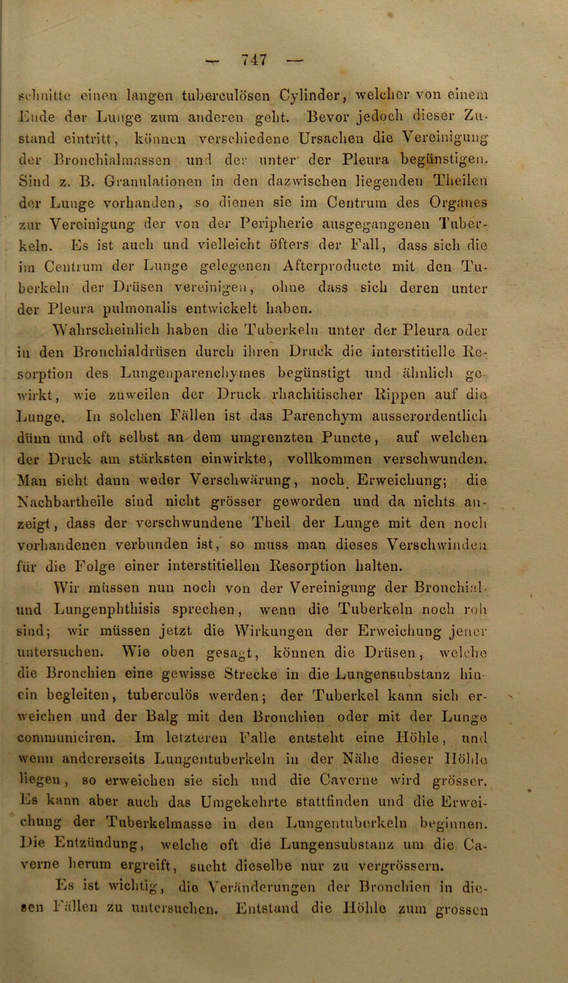 !!(.-linittc oinen langen tuberculosen Cylinder, welclier von einein Kiide der Liinge zum andcren gebt. Bevor jedocli dieser Zu- Btand einti’itt, koimon verscliiedene Ursaclien die Verciniguiig dcr Bronchialmassen und der nnter' der Pleura begünstigeii. Sind Z. B. Grannlationen in den dazwischen liegenden Tbeilcn der Lunge vorbanden, so dienen sic im Centrura des Organes zur Veroiuigung der von der Peripherie ausgegangenen Tuber- keln. Es ist aucb und vielleicbt ôfters der Eall, dass sicb die im Centium der Lunge gelegenen Afterproducte mit den Tu- berkeln der Drüsen vereinigen, obne dass sicb deren unter der Pleura pulmonalis entwickelt baben. ‘VN’abrscbeinlicb baben die Tuberkeln unter der Pleura oder in den Broncbialdrüsen durcb iliren Driick die interstitielle Ré- sorption des Lungenparencbyrnes begünstigt und abnlicb gc- v'ii-kt, wie zuweilen der Druck rbacbitischer Rippen auf die Lunge. lu solcben Fallen ist das Parencbym ausserordentlicli düun und oft selbst an dem umgrenzten Puncte, auf welcben der Druck am starksten einwirkte, vollkommen verschwunden. Mau sicht dann weder Verscbwarung, nocb Erweicbung; die Nachbartbeile sind nicbt grosser geworden und da nicbts au- zeigt, dass der verschwundene Tbeil der Lunge mit den nocl» vorbandenen verbunden ist, so muss man dieses Verschwindeu für die Folge einer interstitielleu Résorption balten. Wir miissen nuu nocb von der Vereinigung der Bronchial, und Lungenpbtbisis sprechen, wenn die Tuberkeln nocb rob sind 5 wir raüssen jetzt die Wirkungen der Erweicbung jencr untersuchen. Wie oben gesagt, kônnen die Drüsen, wclcbo die Broncbien eine gewisse Strecke in die Lungensubstanz bin- cin begleiten, tubercules werden; der Tuberkel kann sicb er- weicben und der Balg mit den Broncbien oder mit der Lunge conmiuniciren. Ira letztcren Falle entstebt eine Hoble, und wenu andcrerseits Lungentuberkeln in der Nabe dieser Hoble liegen, so erweicben sie sicb und die Caverne wird grosser. Es kann aber aucb das Umgekebrte stattfinden und die Erwei- cbuug der Tuberkelraasse in den Lungentuberkeln beginnen. Die Entzündung, welcbe oft die Lungensubstanz uni die Ca- verne lierum ergreift, sucbt dieselbe nur zu vergrossern. Es ist wicbtig, die Veranderungen der Broncbien in die- sen Fallen zu untcrsucbcn, Entstand die Hoble zuin grossen