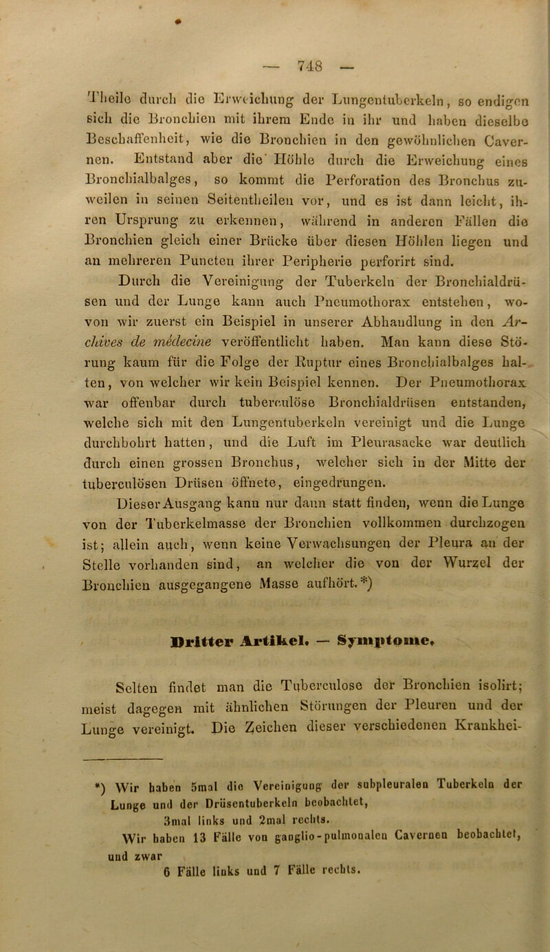 Tlieilo clurch die Erwticluiug der Lungcntubcrkeln, so endignn sich die Broncliien mit ihrem Endc in ihr und liaben dieselbo Besebaffenlieit, wie die Broncliien in den gewolinliclien Caver- nen. Entstand aber die' Ilbhle durch die Erweichung eincs Broncliialbalges, so kommt die Perforation des Broncbus zii- weilen in seinen Seitentbeilen vor, und es ist dann leiclit, ih- ren Ursprung zu erkennen, walirend in andercn Fallen die Broncliien gleicli einer Brücke über diesen Hôiilen liegen und an mebreren Puncten ihrer Peripherie perforirt sind. Durcli die Vereinigung der Tuberkeln der Broncbialdrii- sen und der Lunge kann auch Pneumothorax entstehen, wo- von wir zuerst ein Beispiel in unserer Abhandlung in den Ar- chives de médecine veroffentlicht haben. Man kann diese Sto- rung kaum für die Folge der Ruptur eines Broncliialbalges hal- ten, von welcher wir kein Beispiel kennen. Der Pneumothorax war offenbar durch tuberculose Bronchialdriisen entstanden, welche sich mit den Lungentuberkeln vereinigt und die Lunge durchbohrt hatten, und die Luft im Pleurasacke war deutlicli durch einen grossen Bronchus, welcher sich in der Mitte der tuberculosen Drüsen bffnete, eingedrungen. Dieser Ausgang kann nur dann statt findeu, wenn die Lunge von der Tuberkelmasse der Broncliien vollkommeu durchzogen ist; allein auch, wenn keine Verwaehsungen der Pleura an der Stelle vorhanden sind, an welcher die von der Wurzel der Broncliien ausgegangene Masse aufhbrt. *) Dritter Artifeelt — Syimitome» Selten findet man die Tuberculose der Broncliien isolirt; meist dagegen mit âhnlichen Stbrungen der Pleuren und der Lunge vereinigt. Die Zeichen dieser verschiedenen Krankhei- *) Wir haben 5mal dio Vereinigung der subpleuralen Tuberkeln der Lunge und der Drüsentuberkeln bcobachtet, 3nial links und 2mal redits. Wir baben 13 Fiille von ganglio-pulmonaleu Cavernen beobacblet, uud zwar 6 Falle links und 7 Fâlle recbls.