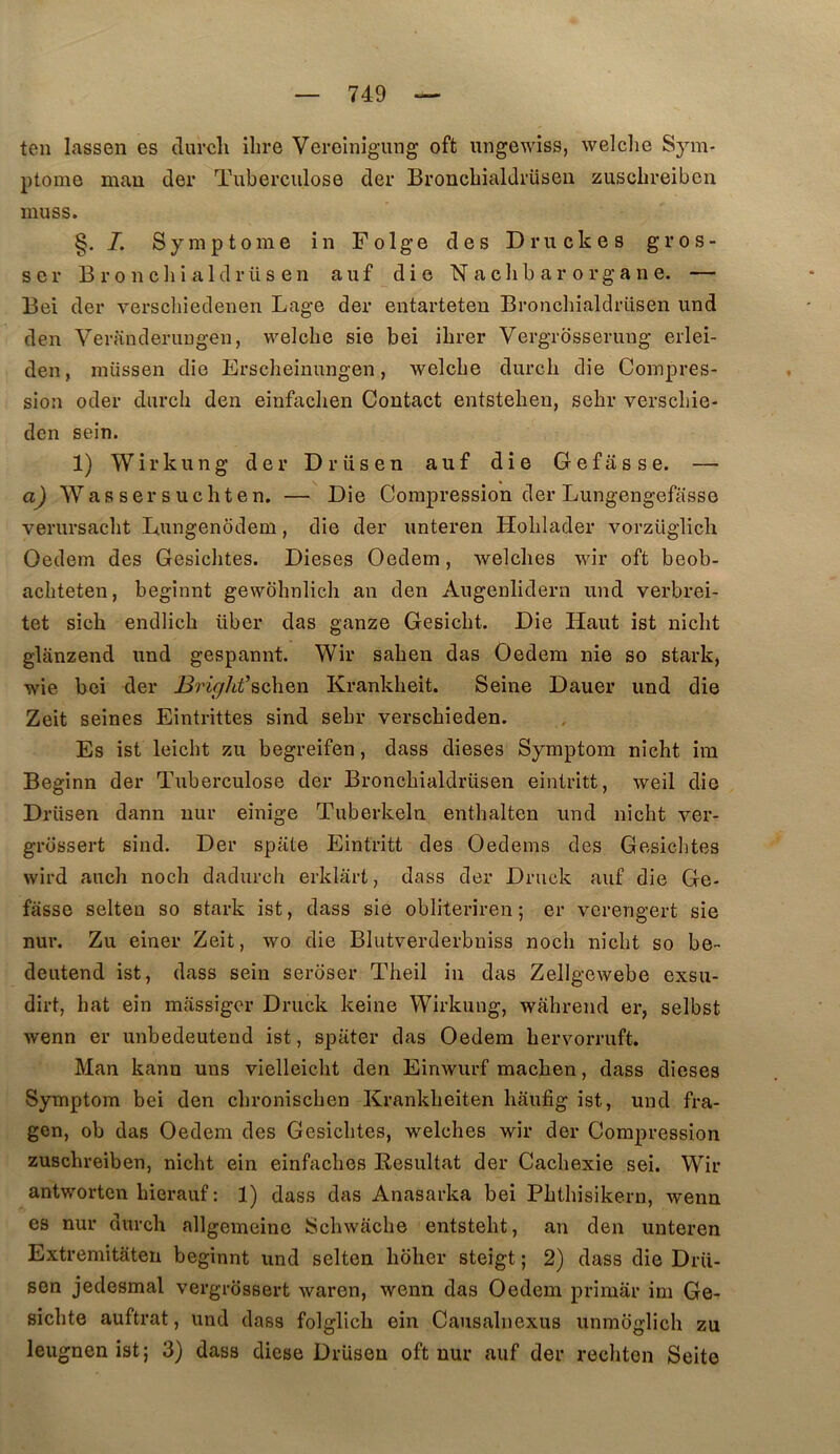 ten lassen es clurcli ilire Vereînigung oft ungewiss, welclie Sym- ptôme mau der Tuberculose der Broncbialdrüseu zuschreiben muss. §. I. Symptôme in Folge des Druckes gros- se!* B ro nchi aldrüs en auf die N a clib a r o rg a n e. — Bei der verschiedenen Lage der entarteten Bronchialdriisen und den Veranderungen, welche sie bei ibrer Vergrbsserung erlei- den, raüssen die Erscbeinungen, welcbe durcb die Compres- sion oder durcb den einfaclien Contact entsteben, sebr verscbie- den sein. 1) Wirkung der Drüsen auf die Gefasse. — aj Wassersucbten. — Die Compression der Lungengefasse verursacbt Dungenddem, die der unteren Hoblader vorzüglich Oedem des Gesicbtes. Dieses Oedem, welcbes wir oft beob- acbteten, beginnt gewôbnlicb an den Augenlidern und verbrei- tet sicb endlicb über das ganze Gesicbt. Die Haut ist nicbt glanzend und gespannt. Wir saben das Oedem nie so stark, wie bei der l^riç/it’schen Krankbeit. Seine Dauer und die Zeit seines Eintrittes sînd sebr verscbieden. Es ist leicbt zu begreifen, dass dieses Symptom nicbt im Beginn der Tuberculose der Broncbialdrüsen eintritt, weil die Drüsen dann nur einige Tuberkeln entbalten und nicbt ver- grossert sind. Der spate Eintritt des Oedems des Gesicbtes vvird aucb nocb dadurch erklârt, dass der Druck auf die Ge- fasse selteu so stark ist, dass sie obliteriren ; er verengert sie nur. Zu einer Zeit, wo die Blutverderbniss nocb nicbt so be- deutend ist, dass sein seroser Tbeil in das Zellgewebe exsu- dirt, bat eîn massiger Druck keine Wirkung, wabrend er, selbst wenn er unbedeutend ist, spater das Oedem bervorruft. Man kann uns vielleicbt den Einwurf macben, dass dieses Symptom bei den cbroniscben Krankbeiten baufig ist, und fra- gen, ob das Oedem des Gesicbtes, welcbes wir der Compression zuscbreiben, nicbt ein einfacbes Besultat der Cachexie sei. Wir antworten bierauf : 1) dass das Anasarka bei Pbtbisikern, wenn es nur durcb allgemeine Scbwacbe entstebt, an den unteren Extremitateu beginnt und selten bober steigt ; 2) dass die Drü- sen jedesmal vergrossert waren, wenn das Oedem primai* im Ge^ sicbte auftrat, und dass folglicb ein Causalnexus unmoglicb zu leugnen ist; 3) dass diese Drüsen oft nur auf der recbton Seito