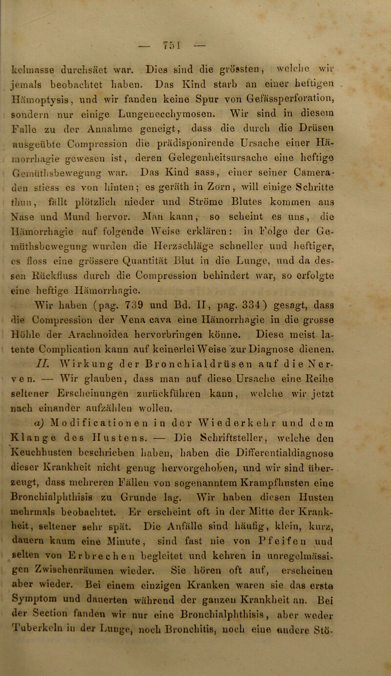 kclmfisse clurclisiiet war. Dies sind die grossten, wclclic wir jemals beobachtet liaben. Das Kind starb an einer heftlgen . Hamoptysis, und wir fanden keîne Spur von Gefassperforation, sondern nui* einige Lungeneccbymosen. Wir sind in diesera Fallo zu der Annabine geneigt, dass die durcli die Drüsen ausgeübte Compression die priidisponirende Ursacbe einer Ha- morrbagie gewesen ist, deren Gelegenbeitsursacbe eine beftige Gelnütllsbe^yegnng war. Das Kind sass, einer seiner Caméra* den stîess es von binten; es geriith in Zorn, will einige Scbritte tbun, fallt plütziicb nieder imd Strôme Blutes kommen ans Nase und Mund bervor. Man kann, so scbeint es uns, die llamorrbagie auf folgende Weise erklaren : in Folge der Ge- inütbsbcwegung wurden die Herzscblâge scbneller und beftiger, CS floss eine grossere Quantitiit Elut in die Lunge, und da des- sen Rückfluss durcb die Compression behindert war, so orfolgte eine beftige Hamorrbagie. W^ir haben (pag. 739 und Bd. II, pag. 334) gesagt, dass die Compression der Vena cava eine Hamorrbagie in die grosse Hoblo der Araclinoidea bervorbringen konne. Diese meist la- tente Complication kann auf keinerlei Weise'zur Diagnose dienen. IL W i r k U n g der B r o n c h i a 1 d r ü s e n auf d i e N e r- V e n. — Wir glauben, dass man auf diese Ursacbe eine Reilie seltener Erscbeinungen zurückfübren kann, M^elcbe wir jetzt nacb einandcr aufzâlilen wollen. a) Modificationen in der Wiederkebr und dem K lange des Ilustens. — Die Scbriftsteller, welclie den Keuchbusten bescbrieben baben, baben die Differentialdiagnoso dieser Krankbeit nicbt genug bervorgeboben, und wir sind iiber- zeugt, dass mebreren Fallen von sogenanntem Krampfbusten eine Broncbialpbtbisis zu Grunde lag. Wir baben dicsen Ilusten mebrmals beobacbtet. Er erscbeint oft in der Mitte der Krank- beit, seltener sebr spat. Die Anfiille sind bitufig, klein, kurz, dauern kaura eine Minute, sind fast nie von Pfeifen und selten von Erbrecben begleitet und kebren in unregelmassi- gcn Zwischenrauinen wieder. Sie bciren oft auf, erscbeinen aber wieder. Bei einem einzigen Kranken waren sie das erste Symptom und dauerten wiibrend der ganzen Krankbeit an. Bei der Section fanden wir nur eine Broncbialpbtbisis, aber weder Tuberkcln in der Lunge, nocb Broncbitis, uocb eine «ndcre Stfi-