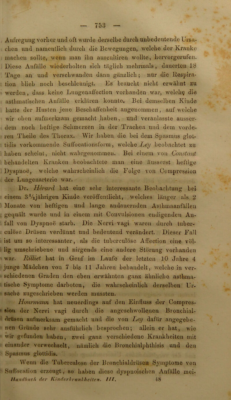 Aufreguiig vorher uncl oft wiircle derselbe durcli imbedcutende Ursu- clien iind naraentlicli diircli die Bewegungen, welcbe der Kranke maclieii sollte, wenn man ilin auscultiren wollte, hervorgerufen. Diese Anfalle wiederliolten sich taglicb mebrmals , daiierten 18 Tage an iind verscbwanden dann giinzlicb ; nur die Respira- tion blieb nocb bescbleimigt. Es brandit nidit ervvabnt zu werden, dass keiiie Lungenaffection vorbanden war, welcbç die astbmatisdien Anfalle erklaren konnte, Bei demselben Kinde batte der Husten jene Besdiaffenbeit angenommen, auf wekbe wir oben aufmerksam geinacbt baben, und veranlasste ausser- dem nocb beftige Sdimerzen in der Tracbea und dera vorde- ren Tbeile des Tborax. Wir baben die bei dem Spasmus glot- tidis vorkommende Suffocationsform, welcbe Xey beobachtet zu baben scbeint, nicbt wabrgenommen. Bei einem von Constant bebandelten Kranken beobacbtete man eine ausserst beftige Dyspnoë, welcbe wabrscbeinlicb die Folge von Compression der Lungenarterie war. Dr. Hérard bat eine sebr intéressante Beobacbtung bei einem 3 Vajabrigen^Kinde veroffentlicbt, welcbes langer als 2 Monate von beftigen und lange andauernden Astbmaanfallen gequalt wurde und in einem mit Convulsionen endigenden An- fall von Dyspnoë starb. Die Nervi vagi waren durcb tuber- culose Drüsen verdünnt und bedeutend verandert. Dieser Fall ist um so interessanter, als die tuberculose Affection eine vol- lig umscbriebene und nirgends eine andere Storung vorbanden war. Rilliet bat in Gerif im Laufe der letzten 10 Jabre 4 junge Mâdcben von 7 bi$ 11 Jabren bebandelt, welcbe in ver- scbiedenen Graden den eben erwâbnten ganz abnlicbe astbma- tiscbe Symptôme darboten, die wabrscbeinlicb derselben Ur- sache zugescbrieben werden mussteu. Hourmann bat neuerdings auf den Einfluss der Compres- sion der Nervi vagi durcb die angescbwollenen Broncbial- drüsen aufmerksam gemacbt und die von Xey dafür angegebe- nen GrUnde sebr ausfübrlicb bcsprocben; allein er bat, wie wir gefunden liabeu, zwei ganz verscbiedene Krankbeiten mit einander verwccbselt, namlicli die Broncbialpbtbisis und den Spasmus glottidis. Wenn die Tuberculose der BroncbialdrUsen Symptôme von Suffocation crzcugt, so baben diese dyspnoiscben Anfiillc moi- Handbuc/i der li-indcrtrunkhcilcn, ///.