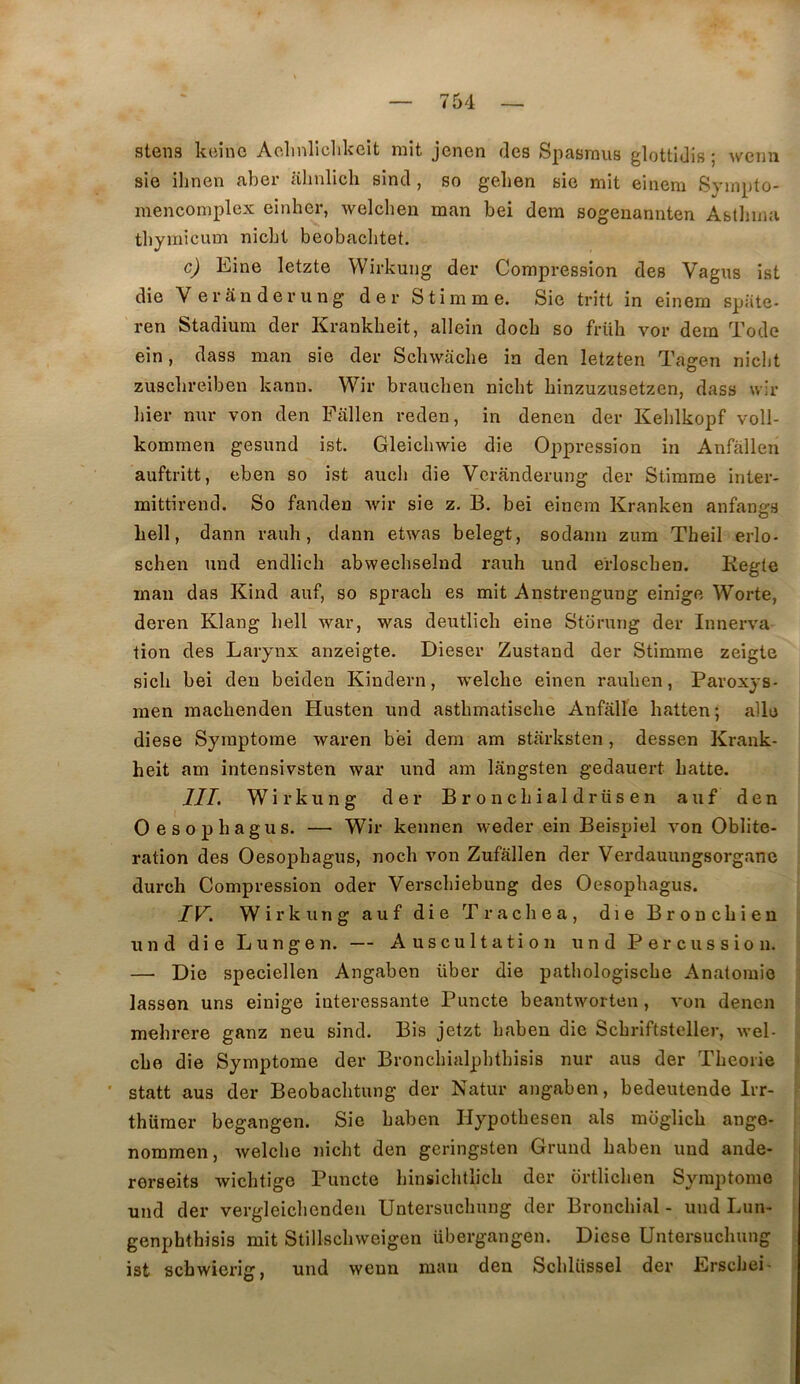 stens kcine Aohnliclikeît mit jenen des Spasmus glottidis ; wcmi sie ihnen aber alinlich sind, so geben sie mit einem Sympto- mencomplex einher, welcben man bei dem sogenannten Abtlima tbymicum nicbt beobacbtet. c) Eine letzte Wirkung der Compression des Vagus ist die Verânderung der Stimme. Sie tritt in einem spiite- ren Stadium der Krankheit, allein docb so früh vor dem Tode ein, dass man sie der Schwaclie in den letzten Tagen niclit zuscbreiben kann. Wir braiichen nicbt binzuzusetzen, dass wir liier nur von den Fallen reden, in denen der Keblkopf voll- kommen gesund ist. Gleicbwie die Oppression in Anfàllen auftritt, eben so ist aucb die Verânderung der Stimme inter- mittirend. So fanden wir sie z. B. bei einem Kranken anfan^s bell, dann raub, dann etwas belegt, sodami zum Tbeil erlo- schen und endlich abwecbselnd raub und erloscben. Kegte inan das Kind auf, so spracb es mit Anstrengung einige Worte, deren Klang bell war, was deutlicb eine Storung der Innerva lion des Larynx anzeigte. Dieser Zustand der Stimme zeigte sicb bei den beiden Kindern, welcbe einen rauben, Paroxys- inen macbenden Husten und astbmatiscbe Anfâlle batten; aile diese Symptôme waren bei dem am starksten, dessen Krank- heit am intensivsten war und am lângsten gedauert batte. III, Wirkung der Broncbialdrüsen auf den Oesophagus. — Wir kennen weder ein Beispiel von Oblité- ration des Oesophagus, nocb von Zufallen der Verdauungsorgane durch Compression oder Verscbiebung des Oesophagus. IV. Wirkung auf die Tracbea, die Broncbien und die Lungen. — Auscultation und Percussion. — Die speciellen Angaben über die patbologiscbe Anatomie lassen uns einige intéressante Puncte beantworten, von denen mebrere ganz neu sind. Bis jetzt baben die Scbriftsteller, wel- cbe die Symptôme der Broncbialpbtbisis nur aus der Théorie statt aus der Beobacbtung der Natur angaben, bedeutende Irr- thiiraer begangen. Sie baben Hypotbesen als moglicb ange- nommen, welcbe nicbt den geringsten Gruud baben und ande- rerseits wicbtige Puncte binsicbllicb der ortlicben Symptôme und der vergleicbenden Untersucbung der Bronchial - und Lun- genphthisis mit Stillscbweigen übergangen. Diese Untersucbung ist scbwierig, und wenn man den Scblüssel der Erscbei-