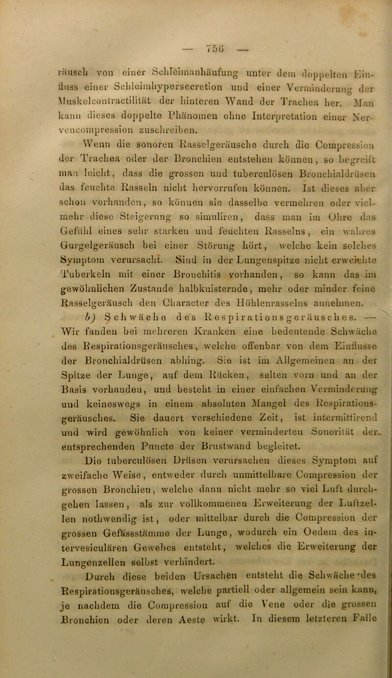i’!iuf?clj von ciner Sclirôimanliüufung unter dem doppelten JOin- linss einei- Sclileimliypersecretion mid einer Venniuderuii- der O Muskelcontractiliüit der liintcreii Wand der Iracliea lier. Man kanii dieses doppelte Phanomen ohne Interprétation einer Ner- vonconipression zusclireiben. Wenn die sonoren llasselgerausche durch die Compression der Tracliea oder der Broncliien entstelien konnen, so begreiCt man leiclit, dass die grossen und tubercnlosen Broncdiialdrüscn das feuclite Rasseln niclit liervorrufen konnen. Ist dieses aber sclion vorhanden, so konnen sie dasselbe vermeliren oder viel- melir diese Steigerung so simuliren, dass man im dire dns Gefiilil eines selir starken und feücliten Rasselns, ein wabres Gurgelgerauscli bei einer Stdrung Iiort, welche kein solclies Sjmptom verursaclit. Sind in der Lungensjjitze niclit erweiclite Tuberkeln mit einer Bronebitis vorhanden, so kann das im gewdlinlichen Zustande halbknisternde, mehr oder minder feine Rasselgerâusch den Oliaracter des Hohlenrasselns annebmen. h) Schwache de*s Respirationsgerausclies. — ^ Wir fanden bei melireren Kranken eine bedeutende Schwache des Respirationsgerausclies, welclie offenbar von dem Einflusse der Broncliialdrüsen abhing. Sie ist im Allgemeinen an der Spitze der Luuge, auf dem Riicken, selten vorn und an der Basis vorhanden, und besteht in einer einfachen Vermindérung und keineswegs in einem absoluten Mangel des Respirations- gerâusches. Sie dauert verschiedene Zeit, ist intermittirend und wird gewohnlich von keiner verminderteu Sonoritat der. entsprechenden Puncte der Brustwand begleitet. i Die tubercnlosen Drüsen verursacheu dieses Symptom auf ! zweifache Weise, entweder durch unmittelbare Compression der | grossen Bronchien, welche dann nicht mehr so viel Luft durch- gehen lassen, als zur vollkommenen Erweiterung der Luftzel- len nothwendig ist, oder mittelbar durch die Compression der grossen Gefëssstamme der Lunge, wodurch ein Oedem des in- tervesicularen Gewebcs entsteht, welches die Erweiterung der Lungenzellen selbst verhindert. Durch diese beiden Ursachen entsteht die Schw«che*des Respirationsgerausclies, welche partiell oder allgemein sein kann, \ je nachdein die Compression auf die Vene oder die grossen I Bronchien oder deren Aeste wirkt. In diesem letztereu F aile i