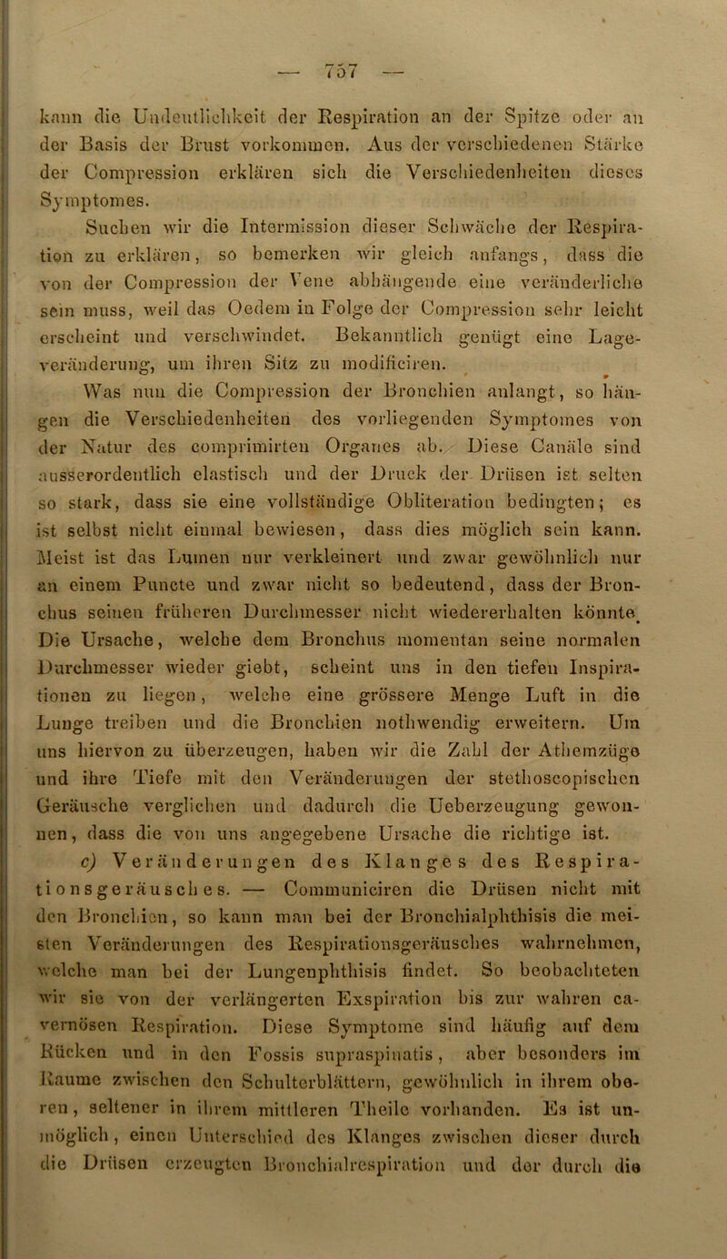 kaiin die Uadcutliclikeit der Respiration an der Spîfze oder an der Basis der Briist vorkonimcn. Ans der vcrscliiedenen Starko der Compression erklaren sicli die Verschiedenlieiten dièses Symptômes. Siiclien wir die Intermission dîeser Schwaehe der Respira- tion zii erklaren, so bemerken Avir gleich anfang’S, dass die ; von der Compression der Vene abhaiigende eiiie veranderliclie i sein miiss, AA^eil das Oedem in Folge der Compression sebr leicht j ersebeint und verscliwindet. Bekanntlicb geiiügt eino Lage- i veranderunfr, uni ihren Sitz zu modificiren. I ° » ! Was mm die Compression der Broncliien anlangt, so luin- gen die Verschiedenlieiten des vorliegenden Symptômes von der Natur des comprimirten Organes ab. Diese Caniile sind j ausserordentlicli elastiscb und der l)ruck der Driisen ist seltcn so stark, dass sie eine vollstandige Oblitération bedingten ; es ;i ist selbst niclit eiumal bewiesen, dass dies moglicli sein kann. I Meist ist das Lumen uur verkleinert und zwar gewohnlich nur ,| an einem Puncte und zwar niebt so bedeutend, dass der Bron- I i !i chus seiuen frülicren Durebmesser iiicbt wiedererbalten kbnnte I* I Die Ursaclie, welcbe dem Bronebus momentan seine normalen i| Durelimesser wieder giebt, sebeint uns in den tiefeii Inspira- !l tionen zu liegen, Avelcbe eine grossere Menge Luft in die i Luuge treiben und die Bronebien notbwendig erweitern. üm I uns biervon zu überzeugen, baben wir die Zabi der Atbernzüge I und ihre Tiefe mit den Veranderimgen der stetboscopisclicn j Gerausebe verglicben und dadureb die üeberzeugung gewon- 1 uen, dass die von uns angegebene Ursaclie die riebtige ist. c) Veranderungen des K langes des Respira- j ti O n s g e rau s cb e s. — Communiciren die Drüsen niebt mit j den ]3roncliien, so kann maii bei der Broncliialplithisis die mei- I sien Veranderungen des Respirationsgerausebes wabrnehmcn, j wclclic man bei der Lungenpbtbisis findet. So beobacbteten wir sie von der verlangerten Exspiration bis zur wabren ca- vernbsen Respiration. Diese Symptôme sind baufig auf dem Kücken und in den Fossis supraspinatis, aber bcsonders im liaume zwiseben den Scbultorblattern, gewobvdicb in ibrem obe- ren, seltener in ibrem mittlcren Tbeile vorbanden. Es ist un- moglicb , einen Unterscliied des Klanges zwiseben dieser durch die Driisen crzeugten Bronchialrespiration und der dureb die