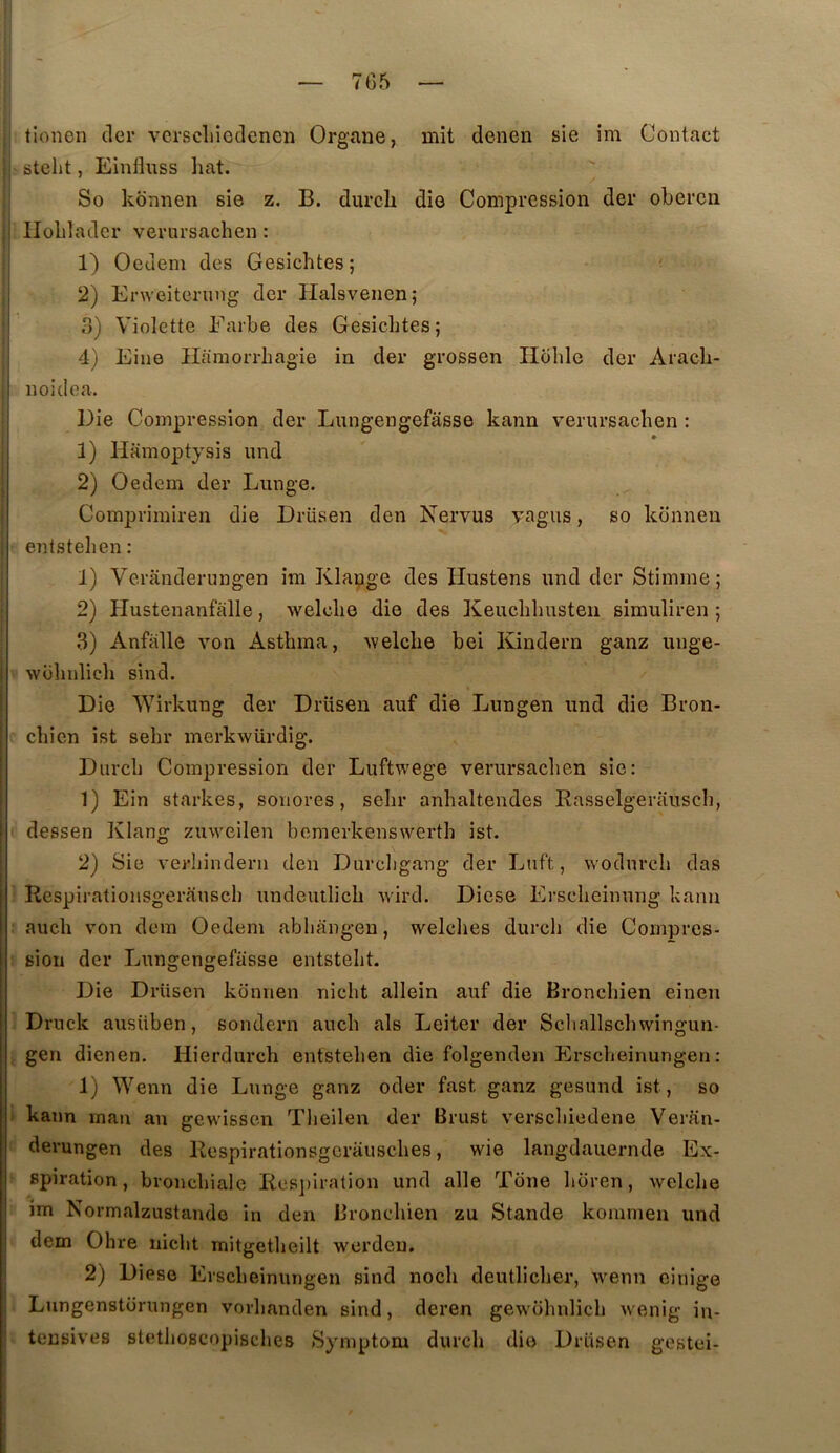 7G5 tionen tler vcrscliîeclenen Organe, mit denen sie im Contact isteht, Einfluss hat. So konnen sie z. B. durcb die Compression der obercn I llolilader verursachen : 1) Oedem des Gesichtes; . 2) Erweiterinig der Plalsvenen; ! 3) Violette P'arbe des Gesichtes; I 4) Eine Hamorrhagie in der grossen Hdhle der Arach- I noidea. Die Compression der Lungengefâsse kann verursachen : * 1) Hamoptysis und 2) Oedem der Lunge. Comprimiren die Drüsen den Nervus vagus, so konnen entstehen : 1) Veranderungen im Klauge des Hustens und der Stimme; 2) Plustenanfalle, welche die des Keuchhusten simuliren ; 3) Anfalle von Asthma, Avelche bei Kindern ganz unge- wühidich sind. Die Wirkung der Drüsen auf die Lungen und die Bron- chien ist sehr merkwürdig. Diirch Compression der Luftwege verursachen sie: 1) Ein starkes, sonores, sehr anhaltendes Rasselgerausch, dessen Klang zuweilen bcmerkenswerth ist. 2) Sie verhindern den Durcligang der Lnft, wodurch das Respirationsgerâusch undeutlich wird. Diese Erscheinung kann auch von dem Oedem abhangen, welclies durch die Compres- sion der Lungengefâsse entsteht. Die Drüsen konnen nicht allein auf die Bronchien einen Druck ausiiben, sondern auch als Leiter der Schallschwingun- gen dienen. Hierdurch entstehen die folgenden Erscheinungen : 1) Wenn die Lunge ganz oder fast ganz gesund ist, so kann inan an gewissen Theilen der Brust verschiedene Veran- derungen des Respirationsgcrausches, wie langdauernde Ex- spiration, bronchiale Res])iration und aile Tone horen, welche im Normalzustande in den Bronchien zu Stande kommen und dem Ohre nicht mitgetheilt werdeu. 2) Diese Erscheinungen sind noch deutlicher, wenn einige Lungenstorungen vorhanden sind, deren gewohnlich wenig in- tensives stetlioscopisches Symptom durch die Drüsen gestei-