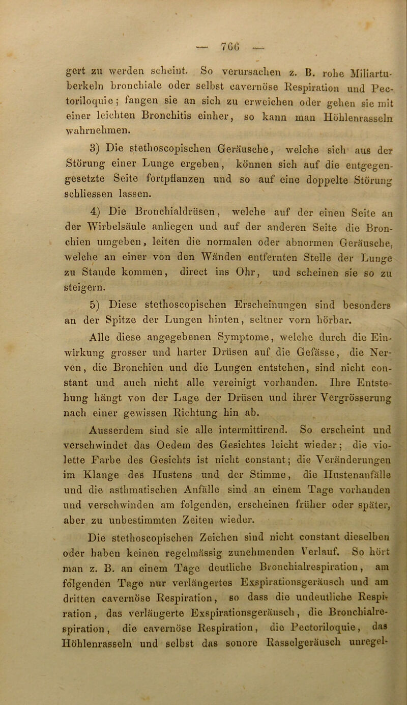 7CC gcrt zu werden sclieint. So verursaclien z. B. rohe Miliartu- berkeln bronchiale oder selbst cavernüse Kespiration und Pec- torilocjiui e 5 fangen sie an sicli zu erwciclien oder gehen sie mit einer leicliten Broncbitis einber, so kaun man Hoblenrasseln ■wahrnebmen. 3) Die stetlioscopiscben Gerausche, welche sich aus der Storung einer Lunge ergeben, konnen sich auf die eiitgegen- gesetzte Seite fortptianzen und so auf eine doppelte Storung scbliessen lassen. 4) Die Bronchialdrüsen, welche auf der einen Seite an der Wirbelsaule anliegen und auf der anderen Seite die Bron- chien umgeben, leiten die norraalen oder abnormen Gerausche, welche an einer von den Wânden entfernten Stelle der Lunge zu Stande kommen, direct ins Ohr, und scheinen sie so zu steigern. 5) Diese stethoscopischen Erscheinungen sind besonders an der Spitze der Lungen hinten, seltner vorn horbar. Aile diese angegebenen Symptôme, welche durch die Ein* wirkung grosser und harter Drüsen auf die Gefasse, die Ner- ven, die Bronchien und die Lungen entstehen, sind nicht con- stant und auch nicht aile vereinigt vorhanden. Ihre Entste- hung hângt von der Lage der Drüsen und ihrer Vergrosserung nach einer gewissen Richtung hin ab. Ausserdem sind sie aile intermittirend. So erscheint und verschwindet das Oedem des Gesichtes leicht wieder; die vio- lette Farbe des Gesichts ist nicht constant; die Veranderungen im Klange des Hustens und der Stimme, die Hustenanfalle und die asthmatischen Anfalle sind an einem Tage vorhanden und verschwinden am folgenden, erscheinen früher oder spater, aber zu unbestimmten Zeiten wieder. Die stethoscopischen Zeichen siud nicht constant dieselben oder haben keinen regelmassig zunehmenden Verlauf. So hort man z. B. an einem Tage deutliche Bronchialrespiration, am fo’lgenden Tage nur verlangertes Exspirationsgerausch und am dritten cavernose Respiration, so dass die uudeutliche Respir ration , das verlüngerte Exspirationsgerausch , die Bronchialre- spiration , die cavernose Respiration, die Pectoriloquie, das Hühlenrasseln und selbst das sonore Rasselgerausch unregel-