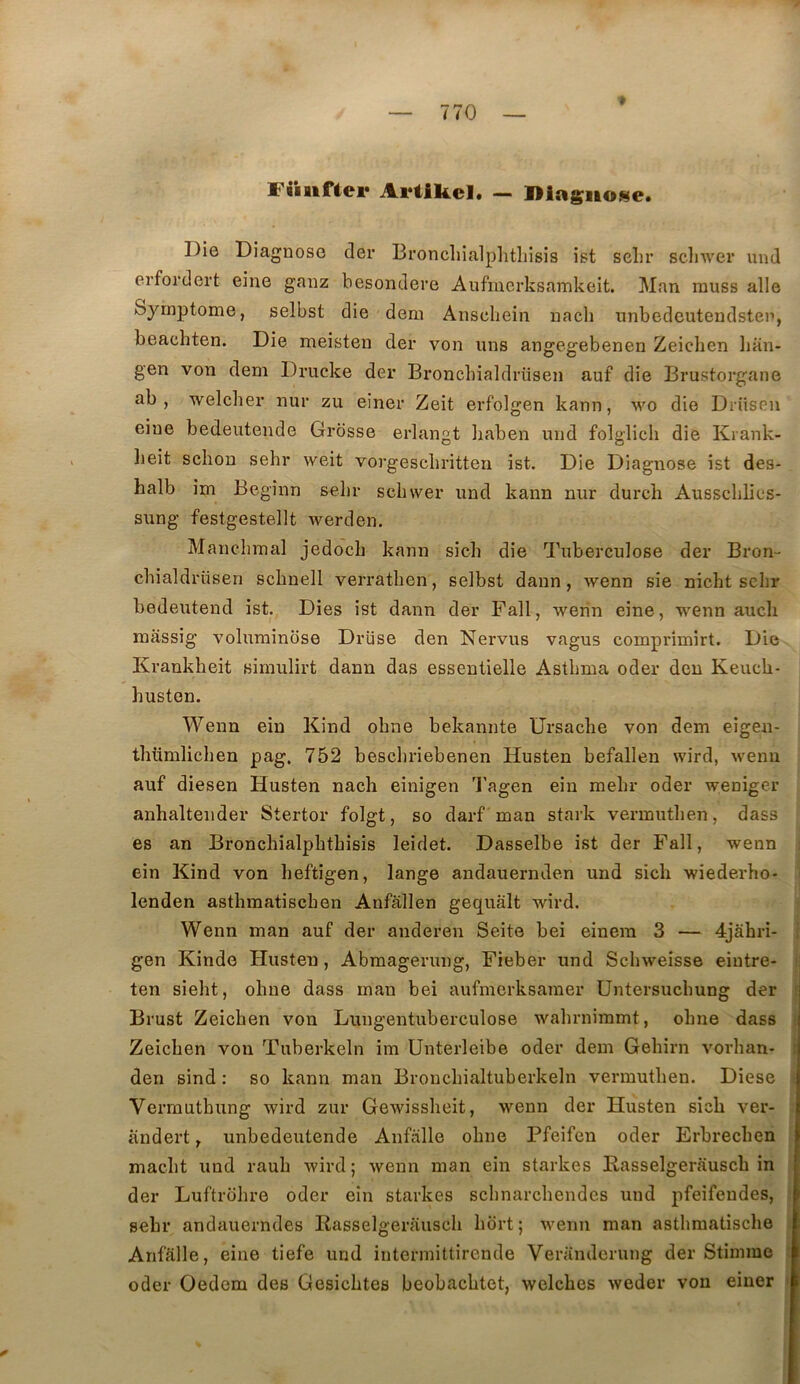 Fiiiifiei* Artikel. — lliaguo^e. Die Diagnose cler Broncliialphtliisis ist selir scinver und erfordert eine ganz besondere Aufmcrksamkeit. Man rauss aile Symptôme, selbst die dem Anscliein nacli nnbedcutendsten, beachten. Die meisten der von uns angegebenen Zeichen lian- gen von dem Drucke der Broncbialdriisen auf die Brustorgane ab , welcher nur zu einer Zeit erfolgen kann, wo die Drüsen eine bedeutende Grosse erlangt baben und folglich die Kiank- lieit schon sehr weit vorgescbritten ist. Die Diagnose ist des- halb im Begînn selir scliwer und kann nur durcli Aussclilies- sung festgestellt werden. Manelimal jedoch kann sieh die Tuberculose der Bron- chialdriisen scbnell verratben, selbst daun, wenn sie nicbt scbr bedeutend ist. Dies ist dann der Fall, werin eine, wenn aucb massig voluminose Drüse den Nervus vagus comprîmirt. Die Krankbeit simulirt dann das essentielle Astbma oder den Keucb- busten. Wenn ein Kind obne bekannte Ursacbe von dem eigen- ; tbtimlicben pag. 752 bescbriebenen Husten befallen wird, wenn ; auf diesen Husten nach einigen l'agen ein mebr oder weniger j anhaltender Stertor folgt, so darf man stark vermutben, dass es an Broncbialphtbisis leidet. Dasselbe ist der Fall, wenn | ein Kind von beftigen, lange andauernden und sich wiederho- î lenden astbmatiscben Anfâllen gequàlt wird. I Wenn man auf der anderen Seite bei einem 3 — 4jâhri- I gen Kinde Husten, Abmagerung, Fieber und Scbweisse eintre- I ten siebt, obne dass man bei aufmerksamer üntersucbung der | Brust Zeichen von Lungentuberculose wabrnimmt, obne dass | Zeicben von Tuberkeln im Unterleibe oder dem Gebirn vorhan- | den sind : so kann man Broucbialtuberkeln vermutben. Diese | Verrauthung wird zur Gewissbeit, wenn der Husten sich ver- àndert, unbedeutende Aiifalle obne Pfeifen oder Erbrecben f macbt und raub Avird; wenn man ein starkes Kasselgerauscb iri | der Luftrdbre oder ein starkes scbnarcbendes und pfeifeudes, selir andauerndes Kasselgerauscb bbrt; wenn man astbmatische 1 Anfalle, eine tiefe und intermittirende Verandcrung der Stimme ^ oder Oedem des Gesicbtes beobacbtet, welcbes weder von einer i