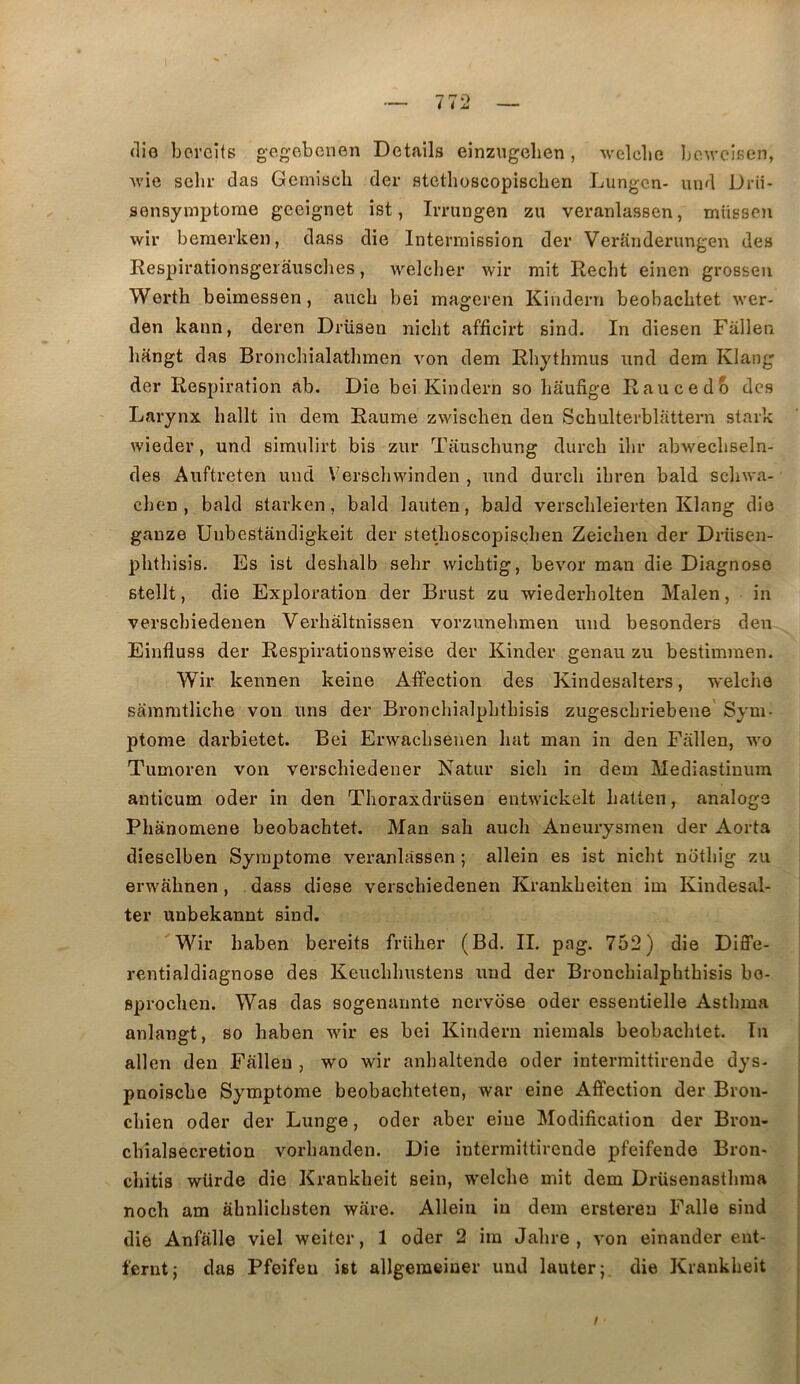 (lio bovGÎts g-egebenen Details einzugeben, welcbe bewcisen, Avie scbr das Geiniscb der stetlioscopiscben Lungcn- und Drii- sensymptorae geeignet îst, Imingen zu veranlassen, müesen wir beraerken, dass die Interrnission der Veranderungen des Respirationsgeiâusclies, welcher wir mit Recht einen grosseu Werth beimessen, aucb bei mageren Kiiidern beobachtet wer- den kaon, deren Drüsen nicbt afficirt sind. In diesen Fâllen hkngt das Bronchialathmen von dem Rbythmus und dem Klang der Respiration ab. Die bei Kindern so bâufige Raucedb des Larynx ballt in dem Raume zwischen den Schulterblattern stark wieder, und sim\jlirt bis zur Tauschung durch ilir abwecbseln- des Auftreten und Verscbwinden , und durcli ibren bald scliwa- cben , bald starken, bald lauten, bald verscbleierten Klang die gauze Uubestandigkeit der stetlioscopiscben Zeiclien der Drüsen- plitbisis. Es ist deshalb selir wicbtig, bevor man die Diagnose stellt, die Exploration der Brust zu wiederholten Malen, in versebiedenen Verhaltnissen vorzunebmen und besonders den Einfluss der Respirationsweise der Kinder genau zu bestimmen. Wir kennen keine Affection des Kindesalters, welche sammtlicbe von uns der Bronchialplitbisis zugesebriebene Sym- ptome darbietet. Bei Erwaebsenen bat man in den Fallen, wo Tumoren von versebiedener Natur sicb in dem Mediastinum anticum oder in den Tboraxdrüsen entwickelt batten, analoge Pbanomene beobacbtet. Man sab aucb Aneurysmen der Aorta dieselben Symptôme veranlassen ; allein es ist nicbt notbig zu erwfibnen, dass diese versebiedenen Krankbeiten im Kindesal- ter unbekannt sind. Wir baben bereits früber (Bd. IL png. 752) die Diffe- rentialdiagnose des Keuebbustens und der Broncbialphtbisis bo- sproeben. Was das sogenannte nervose oder essentielle Astbma anlangt, so baben wir es bei Kindern niemals beobacbtet. In allen den Fallen , wo wir anbaltende oder intermittirende dys- pnoisebe Symptôme beobacbteten, war eine Affection der Bron- ebien oder der Lunge, oder aber eine Modification der Bron- cbîalsecretion vorbanden. Die intermittirende pfeifende Bron- ebitis würde die Krankbeit sein, welcbe mit dem Drüsenastbma noch am abnlicbsten ware. Allein in dem ersteren Falle sind die Anfalle viel weiter, 1 oder 2 im Jabre , von einander ent- ferntj das Pfeifeu ist allgeraeiner und lauter;. die Krankbeit /