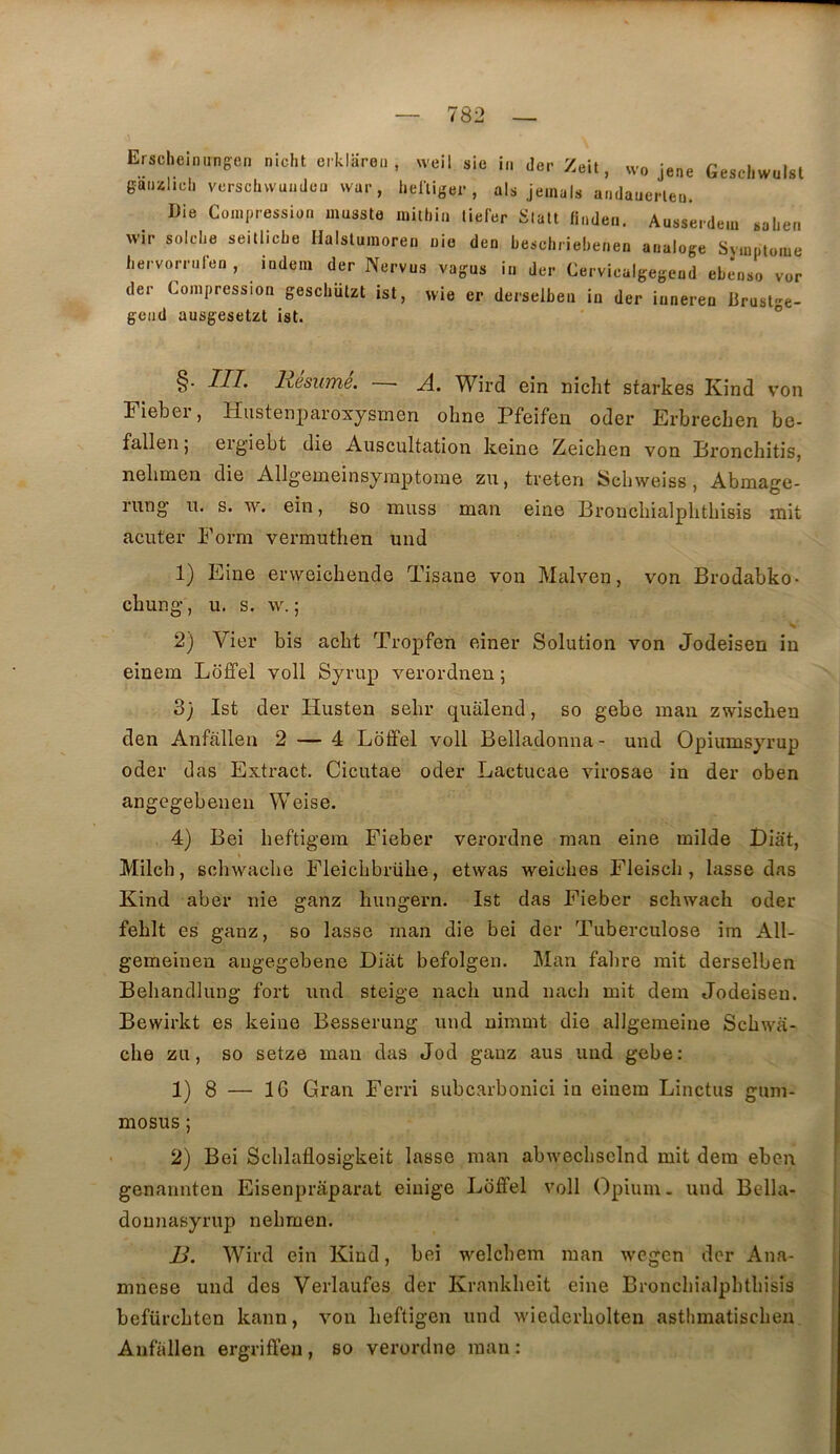 Erscheiniingcn nicht erklareii , weil sic in der Zeit, wo jene Geschwulsl gaiizlich vcrschwuiiJcu war, helïiger , aïs jeinals andauepleu. Die Compression musste mitliia liefer Slatt fiaden, Ausserdeia saLea ^vir solche seillicbe Halslumoren nie den beschriebeaen aaaloge Symptôme bervorralen , iadem der Nervus vagus ia der Cerviealgegead ebenso vor der Compression gescliützt ist, wie er derselbeu in der inneren iirusl^e- gead ausgesetzt ist. ° §■ ni’ H6SUÏÏ16, W^ird ein nicht starkes Kind v’on Fieber, Husteni)aroxysmen ohne Pfeifen oder Erbrechen be- fallen 5 eig’iebt die Auscultation keinc Zeichen von Bronchitis, nehmen die Allgemeinsymptome zu, treten ÎSchweiss , Abmage- rung’ U. s. TV. ein, so muss man eine Bronchialphtbisis mit acuter Form vermuthen und 1) Eine erweichende P^sane von Malven, von Brodabko- chung’, U. s. \v. ; 2) Vier bis acbt Tropfen einer Solution von Jodeisen in einem Lbffel voll Syrup verordnen ; 3} Ist der Husten sehr qualend, so gebe man zwischen den Anfallen 2 — 4 Loffel voll Belladonna- und Opiumsyrup oder das Extract. Cicutae oder Lactucae virosae in der oben angegebenen Weise. 4) Bei heftigera Fieber verordne man eine milde Biat, Milch, schwaclie Fleichbrühe, etwas weiches Fleisch, lasse das Kind aber nie ganz hungern. Ist das Fieber schwaeh oder fehlt es ganz, so lasse man die bei der Tuberculose im All- gemeinen augegebene Diiit befolgen. Man fahre mit derselben Beliandlung fort und steige nach und nach mit dem Jodeisen. Bewirkt es keine Besserung und nimmt die allgemeine Schwa- che zu, so setze man das Jod ganz aus und gebe: 1) 8 — 16 Gran Ferri subcarbonici in einem Linctus gum- mosus ; 2) Bei Schlaflosigkeit lasse man abweclisclnd mit dera eben genannten Eisenprâparat einige Loffel voll Opium, und Bella- dounasyrup nehmen. B. Wird ein Kind, bei welchem man wegen der Ana- mnèse und des Verlaufes der Krankheit eine Bronchialphthisis befürchten kann, von heftigen und wiederholten asthmatischen Anfallen ergriffeu, so verordne man: