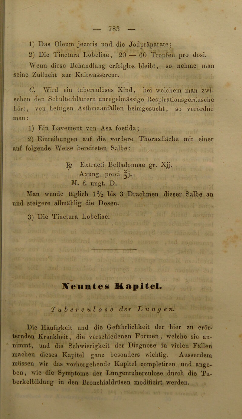 1) Das Oleum jecoris und die Jodprâparate ; 2) Die Tinctura Lobeliae, 20 — 60 Tropfeii pi’O dosi. Weim diese Bebandlung erfolglos bleibt, so nehme inan seine Zuflucht zur Kaltwassercur. C. Wird ein tuberculoses Kind, bei welcbem man zwi- sclien den Scbulterblattern unregelmâssige Eespirationsgerauscbe liort, von heftigen Astbmaanfâllen beimgesucbt, so verordne ni an : 1) Ein Lavement von Asa foetida; 2) Einreibungen auf die vordere Tlioraxflacbe mit einer auf folgende Weise bereiteten Salbe: Extracti Belladoiinae gr. Xjj. Axung, porci M. f. ungt. D. - - Man wende taglich IV2 bis 3 Dracbmen dieser Salbe an imd steigere allmablig die Dosen. 3) Die Tinctura Lobeliae. jN^eiinteiS KapiteL 'lubevculose der Tj u n g e n. Die Ilaufigkeit imd die Gefabrlicbkeit der hier zu eror- ternden Krankbeit, die verscbiedenen Formen, welcbe sie an- nimmt, und die Scbwierigkeit der Diagnose in vielen Fallen raacben dieses Kapitel ganz besonders wicbtig. Ausserdem müssen wir das vorbergebende Kapitel completiren und ange- ben , wie die Symptôme der Lungentuberculose durcli die Tu- berkelbildung in den Broncliialdrüsen modificirt werden.