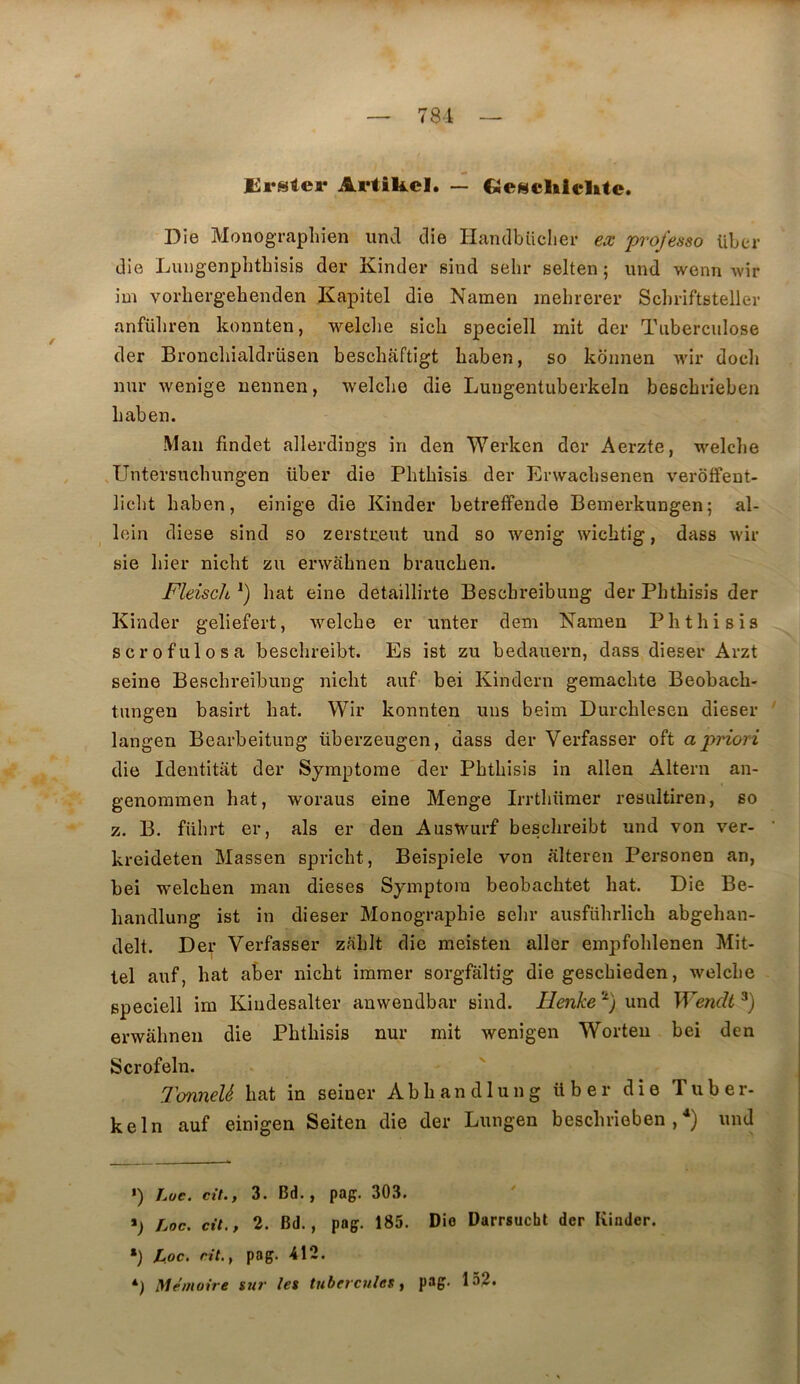781 Erstcr Artikcl. — CietiïcIilcUte. Die Monographien iind die Handbiiclier ex professa liber die Luugenphtbisis der Kinder sind sehr selten ; und wenn wir im vorhergebenden Kapitel die Namen inehrerer Schriftsteller anfüliren konnten, welclie sicli speciell mit der Tuberculose der Broncliialdrüsen beschaftigt baben, so kbnnen Avir docli nur wenige nennen, welcbe die Lungentuberkeln bescbrieben baben. Man findet allerdings in den Werken der Aerzte, welcbe .Untersucbungen liber die Pbtbisis der Erwacbsenen verôffent- liclit baben, einige die Kinder betreffende Beinerkungen; al- lein diese sind so zerstrent und so wenig wicbtig, dass wir sie bier nicbt zii erwlibnen braucben. Fleisch^) bat eine detaillirte Bescbreibung der Pbtbisis der Kinder geliefert, welcbe er unter dem Namen Pbtbisis scrofulosa bescbreibt. Es ist zu bedauern, dass dieser Arzt seine Bescbreibung nicbt auf bei Kindern gemacbte Beobacb- tungen basirt bat. Wir konnten uns beim Durcbleseu dieser langen Bearbeitung überzeugen, dass der Verfasser oft a priori die Identitat der Symptôme der Pbtbisis in allen Altern an- genoniraen bat, woraus eine Menge Irrtbümer resultiren, so Z. B. fübrt er, als er den Auswiirf bescbreibt und von ver- kreideten Massen spricbt, Beispiele von alteren Personen an, bei welcben man dieses Symptoiu beobacbtet bat. Die Be- bandlung ist in dieser Monographie sebr ausfübrlicb abgeban- delt. Der Verfasser zablt die meisten aller empfoblenen Mit- lel auf, bat aber nicbt immer sorgfaltig die gescbieden, welcbe speciell im Kindesalter auweudbar sind. Ilenke ‘^) und Wendt erwabnen die Pbtbisis nur mit wenigen Worteu bei den Scrofeln. TonneU bat in seiner Abbandlung über die Tuber- keln auf einigen Seiten die der Lungen bescbrieben ,^) und >) Loe. cit., 3. Bd., pag. 303. Loc. cil., 2. Bd., pag. 185. Dio Darrsucht der Kinder. *) JLoc, rit.f pag. 412. Mémoire su?' les tubercules y P®6'* 152.