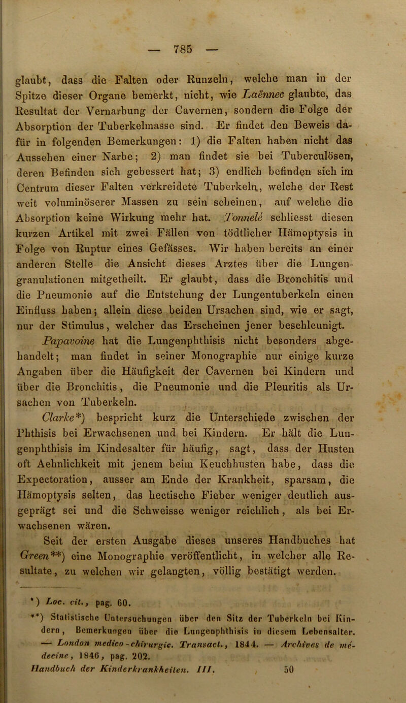 glaubt, dass die Falten oder Runzeln, welclie man in der Spitze dieser Organe bemerkt, niclit, wie Laënnec glaubte, das Résultat der Vernarbung der Cavernen, sondern die Folge der Absorption der Tuberkelmasse sind. Er findet den Beweis da- für in folgenden Bemerkungen : 1) die Falten haben nicht das Aussehen einer Narbe; 2) man findet sie bei Tuberculosen, deren Befinden sicli gebessert bat; 3) endlich befinden sich im Centrum dieser Falten verkreidete Tuberkeln., welcbe der Rest weit voluminoserer Massen zu sein scbeinen, auf welcbe die Absorption keine Wirkung mebr bat. TonneU scbliesst diesen kurzen Artikel mit zwei Fâllen von todtlicber Hamoptysis in Folge von Ruptur eines Gefasses. Wir baben bereits an einer anderen Stelle die Ansicbt dieses Arztes über die Lungen- granulationen mitgetbeilt. Er glaubt, dass die Broncbitis und die Pneumonie auf die Entstebung der Lungentuberkeln einen Einfluss baben; allein diese beiden Ursacben sind, wie er sagt, nur der Stimulus, welcber das Erscheinen jener bescbleunigt. Papavoine bat die Lungenphtbisis nicht besonders abge- bandelt; man findet in seiner Monographie nur einige kurze Angaben über die Hâufigkeit der Cavernen bei Kindern und über die Broncbitis, die Pneumonie und die Pleuritis als Ur- sacben von Tuberkeln. Clarke*) bespricbt kurz die Unterscbiede zwiscben der Phtbisis bei Erwachsenen und bei Kindern. Er bàlt die Lun- genpbthisis im Kindesalter fur bâufig, sagt, dass der Husten oft Aebnlicbkeit mit jenem beim Keuchbusten babe, dass die Expectoration, ausser am Ende der Krankheit, sparsam, die Hamoptysis selten, das bectische Fieber weniger deutlich aus- geprâgt sei und die Scbweisse weniger reicblich, als bei Er- wacbsenen wâren. Seit der ersten Ausgabe dieses unseres Handbucbes bat Green**) eine Monographie veroffentlicbt, in welcber aile Re- sultate, zu welcben wir gelangten, vollig bestatigt werden. •) Loc. cit., pag. 60. **) Statislische üntersuchungen über den Sitss der Tuberkeln bei Kin- dern, Bemerkungen über die Lungeophthisis in diesem Lebensalter. — London medico-c/iirurgie. Transact., 1844. — Arc/iives de mé- decine, 1846, pag. X02. Ilandbuch der Kinderkrankheüen. ///. , 50