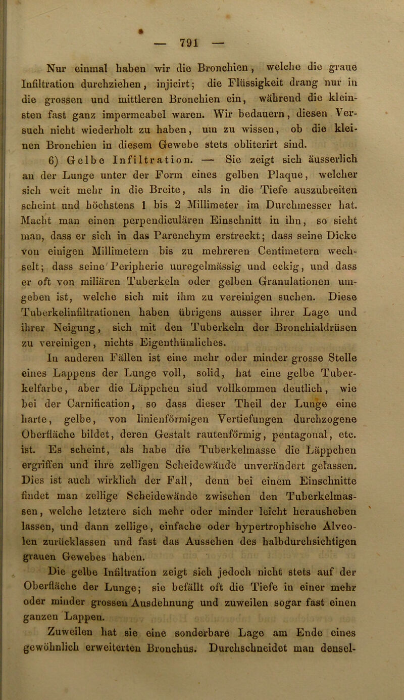 Nur eînmal haben wir die Bronchien , welche die graue Infiltration durchziehen, injicirt ; die Flüssigkeit drang nur in die grossen und mittleren Bronchien ein, wabrend die klein- Bten fast ganz impermeabel waren. Wir bedauern, diesen V^er- Buch nicht wiederbolt zu haben, um zu wissen, ob die klei- nen Bronchien in diesera Gewebe stets obliterirt sind. 6) Gelbe Infiltration. — Sie zeigt sicb ausserlich I au der Lunge unter der Form eines gelben Plaque, welcber sicli weit mehr in die Breite, als in die Tiefe auszubreiten scbeint und bocbstens 1 bis 2 Millimeter im Durcbmesser bat. I Macbt man einen perpendicularen Einscbnitt in ibn, so sieht I man, dass er sicb in das Parencbym erstreckt; dass seine Dicke ' von einigen Millimetern bis zu mebreren Centimetern wecb- selt; dass seine Peripherie unregelmassig und eckig, und dass er oft von miliaren Tuberkeln oder gelben Granulationen um- geben ist, welche sicb mit ibm zu vereinigen sucben. Diese Tubcrkelinfiltrationen haben übrigens ausser ihrer Lage und ihrer Neigung, sicb mit den Tuberkeln der Broncbialdrüseu zu vereinigen, nicbts Eigeuthümlicbes. I In anderen Fâllen ist eine mehr oder minder grosse Stelle eines Lappens der Lunge voll, solid, bat eine gelbe Tuber- kelfarbe, aber die Lappcbeu sind vollkommen deutlicb, wie bei der Carnification, so dass dieser Tbeil der Lunge eine barte, gelbe, von linienfôrmigen Vertiefungen durcbzogene Überflache bildet, deren Gestalt rautenfôrmig, pentagonal, etc. ist. Es scbeint, als habe die Tuberkelmasse die Lâppcben ergriffen und ihre zelligen Scbeidewande unverandert gelassen. Dies ist aucb wirklicb der Fall, denn bei einem Einscbnitte findet man zellige Scbeidewande zwischen den Tuberkelmas- sen, welche letztere sicb mehr oder minder leicbt berausbeben lassen, und dann zellige, einfacbe oder hypertrophiscbe Alveo- leu zurücklassen und fast das Ausseben des balbdurcbsichtigen ’ grauen Gewebes haben. Die gelbe Infiltration zeigt sicb jedoch nicht stets auf der Oberflacbe der Lunge; sie befâllt oft die Tiefe in einer mehr oder minder grosBeu Ausdebnung und zuweilen sogar fast einen ganzen Lappen. Zuweilen bat sie eine Bonderbare Lage am Ende eines gewobnlicb erweitorteu Broncbus. Durcbscbneidot man densol-