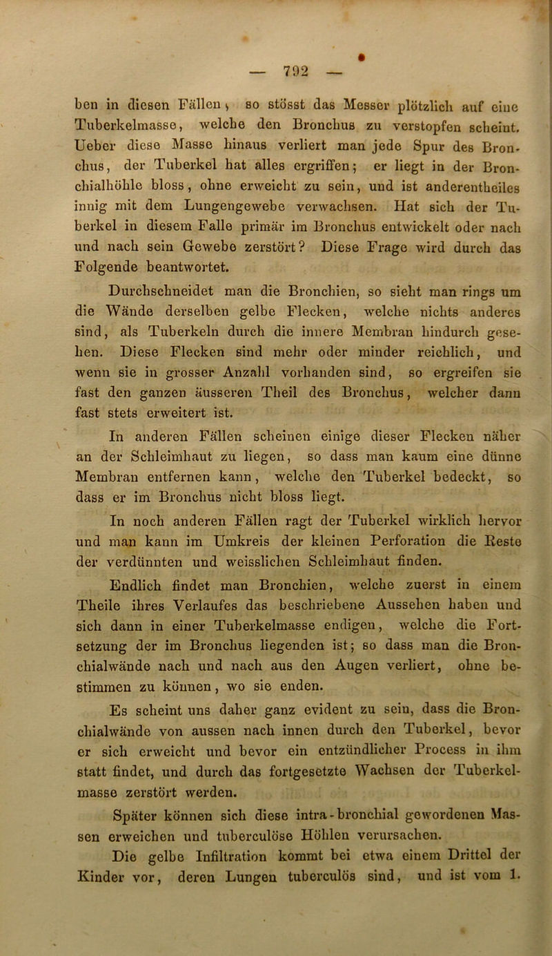 ben in diesen Fâllou <, so stosst das Messev plotzlich auf eiue Tubei'kelmasse, welcbe den Bronclms zu verstopfen scbeiut, Ueber diese Masse hinaus verliert man jede Spur des Bron- cbus, der Tuberkel bat ailes ergriffen; er liegt in der Bron- chialhoble bloss, ohne enveicht zu sein, und ist anderentheiles innig mit dem Lungengewebe verwacbsen. Hat sich der Tu- berkel in diesem Falle primar im Bronchus entwickelt oder nach und nach sein Gewebe zerstort? Diese Frage wird durch das Folgende beantwortet. Durchschneidet man die Bronchien, so siebt man rings um die Wande derselben gelbe Flecken, welcbe nicbts anderes sind, als Tuberkeln durcb die innere Membran bindurcb gese- ben. Diese Flecken sind mehr oder minder reichlich, und wenn sie in grosser Anzabl vorbanden sind, so ergreifen sie fast den ganzen ausseren Tbeil des Bronchus, welcher danu fast stets erweitert ist. In anderen Fallen scbeinen einige dieser Flecken nâber an der Scbleimbaut zu liegen, so dass man kaum eine dünne Membran entfernen kann, welcbe den Tuberkel bedeckt, so dass er im Bronchus nîcbt bloss liegt. In noch anderen Fallen ragt der Tuberkel wirklicb bervor und man kann im ümkreis der kleinen Perforation die Reste der verdünnten und weisslicben Scbleimbaut finden. Endlicb findet man Bronchien, welcbe zuerst in einem Tbeile ibres Verlaufes das bescbriebene Ausseben haben und sich dann in einer Tuberkelmasse endigeu, welcbe die Fort- setzung der im Bronchus liegenden ist; so dass man die Bron- cbialwande nach und nach aus den Augen verliert, ohne be- stimmen zu künnen, wo sie enden. Es scheint uns daher ganz évident zu sein, dass die Bron- cbialwânde von aussen nach innen durcb den Tuberkel, bevor er sich erweicbt und bevor ein entzündlicber Process iii ibra statt findet, und durcb das fortgesetzte Wachsen der Tuberkel- masse zerstort werden. Spater kônnen sich diese intra - bronchial gewordenen Mas- sen erweichen und tuberculose Hoblen verursacben. Die gelbe Infiltration kommt bei etwa einem Drittel der Kinder vor, deren Lungen tuberculos sind, und ist vom 1.