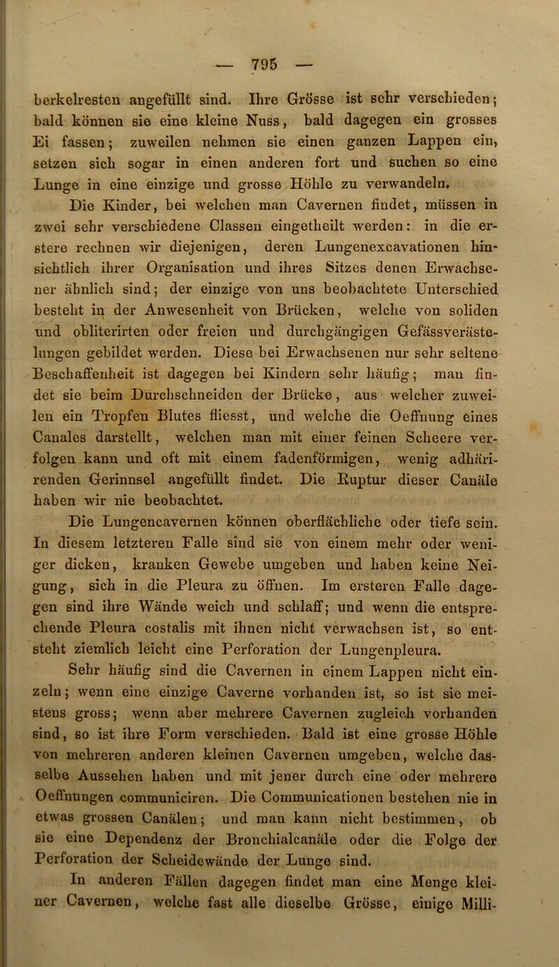 berkelresten angefüllt sind. Ihre Grosse ist sehr verschieden ; bald konnen sie eine kleîne Nuss, bald dagegen ein grosses El fassen ; zuweilen nebmen sie einen ganzen Lappen ein, setzen sich sogar in einen anderen fort und suchen so eine Lunge in eine einzige iind grosse Hôble zu verwandeln. Die Kinder, bei welchen man Cavernen fiudet, müssen in zwei sehr verscbiedene Classeu eingetheilt werden: in die er- stere rechnen wû* diejenigen, deren Lungenexcavationen bin* sicbtlich ihrer Organisation und ihres Sitzes denen Erwacbse- ner âhnlicb sind; der einzige von uns beobacbtete Unterscbied bestebt in der Anwesenbeit von Brücken, welche von soliden und obliterirten oder freien und durchgangigen Gefassveraste- liuigen gebildet werden. Diese bei Erwacbsenen nur sehr seltene Bescbaflfeuheit ist dagegen bei Kindern sehr bauôg ; man fin- det sie beira Durcbschneiden der Brücke, aus welcber zuwei- len ein Tropfen Blutes fliesst, und welche die OefFimng eines Canales darstellt, welchen man mit einer feinen Scheere ver- folgen kann und oft mit einem fadenformigen, wenig adhari- renden Gerinnsel angefüllt findet. Die Euptur dieser Canâle haben wir nie beobachtet. Die Lungencavernen konnen oberflachliche oder tiefe sein. In diesem letzteren Falle sind sie von einem mehr oder weni- ger dicken, kranken Gewebe umgeben und haben keine Nei- gung, sich in die Pleura zu offnen. Im ersteren Falle dage- gen sind ihre Wânde weich und schlaff; und wenn die entspre- chende Pleura costalis mit ihnen nicht verwachsen ist, so ent- steht ziemlich leicht eine Perforation der Lungenpleura. Sehr hâufig sind die Cavernen in einem Lappen nicht ein- zeln ; wenn eine einzige Caverne vorhanden ist, so ist sie mei- stens gross; wenn aber mehrere Cavernen zugleich vorhanden sind, 80 ist ihre Form verschieden. Bald ist eine grosse Hohle von mehreren anderen kleiuen Cavernen umgeben, welche das- selbe Aussehen haben und mit jener durch eine oder mehrere Oeffnungen communiciren. Die Commuuicationen bestehen nie in etwas grossen Canàlen ; und man kann nicht bestimmen, ob sie eine Dependenz der Bronchialcanàle oder die Folge der Perforation der Scheidewande der Lunge sind. In anderen Fallen dagegen lindet man eine Menge klei- ner Cavernen, welche fast aile dioselbe Grosse, einige Milli-