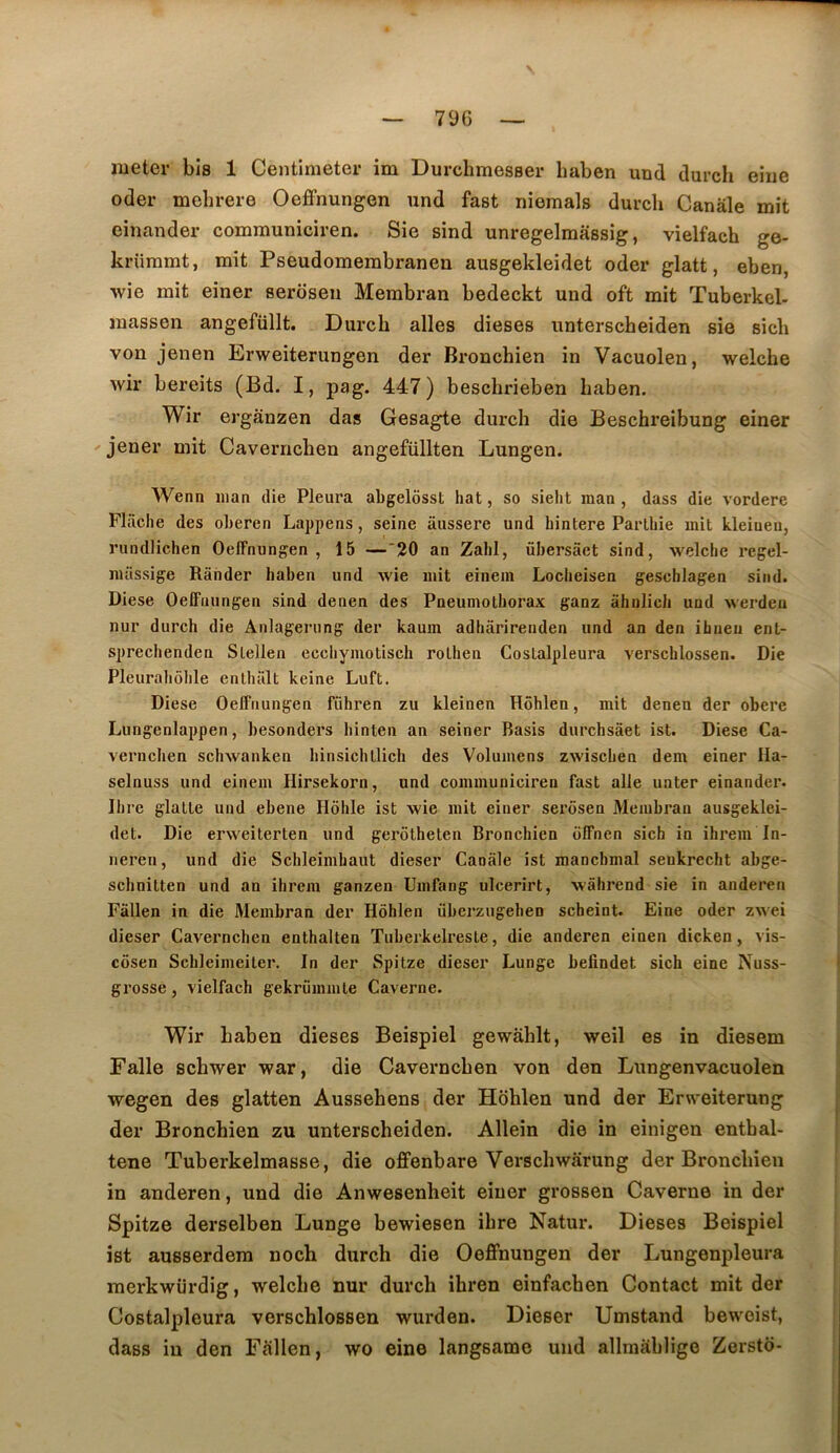 79G nieter bis 1 Centimeter im Durclimesser haben und durch eiiie oder mehrere Oeffnungen und fast niemals durch Canàle mit einander communiciren. Sie sind unregelmàssig, vielfach ge- krümmt, mit Pseudomerabranen ausgekleidet oder glatt, eben, wie mit einer seroseu Membran bedeckt und oft mit Tuberkel- massen angefüllt. Durch ailes dieses unterscheiden sie sich von jenen Erweiterungen der Bronchien in Vacuolen, welche wir bereits (Bd. I, pag. 447) beschrieben haben. Wir erganzen das Gesagte durch die Beschreibung einer jener mit Cavernchen angefüllten Lungen. Wenn inan die Pleura abgelôsst hat, so sieht inan , dass die vordere Fliiche des oLeren Lappens, seine aiissere und hintere Parlliie mit kleiuen, rundlichen Oeffnungen, 15 —'20 an Zabi, übersâet sind, welclie regel- müssige Rânder haben und wie mit einem Loclieisen geschlagen sind. Diese Oeffnungen sind denen des Pneumothorax ganz âhnlich und werden nur durch die Anlagerung der kaum adhârirenden und an den ihneu ent- sprechenden Slellen ecchymotisch rothen Costalpleura verschlossen. Die Pleurahôhle enthalt keine Luft. Diese Oeffnungen führen zu kleinen Hôhlen, mit denen der obéré Lungenlappen, besonders hinten an seiner Basis durchsâet ist. Diese Ca- vernchen schwanken hinsichtlich des Volumens zwischen dem einer Ila- selnuss und einem Hirsekorn, und communiciren fast aile uater einander. Dire glatte und ebene Hôhle ist wie mit einer sei'ôsen Membran ausgeklei- det. Die erweiterten und gerôtheten Bronchien offnen sich io ihrem In- neren, und die Schleimhaut dieser Canâle ist mancbmal senkrecht abge- schnitten und an ihrem ganzen Umfang ulcerirt, wâhrend sie in anderen Fâllen in die Membran der Hôhlen überzugehen scheint. Fine oder zwei dieser Cavernchen enthalten Tuberkelreste, die anderen einen dicken, vis- côsen Schleimeiler. In der Spitze dieser Lunge befindet sich eine Nuss- grosse, vielfach gekrümmte Caverne. Wir haben dieses Beispiel gewahlt, weil es in diesem Falle schwer war, die Cavernchen von den Lungenvacuolen wegen des glatten Aussehens der Hdhlen und der Erweiterung der Bronchien zu unterscheiden. Allein die in einigen enthal- tene Tuberkelmasse, die offenbare Verschwârung der Bronchien in anderen, und die Anwesenheit einer grossen Caverne in der Spitze derselben Lunge bewiesen ihre Natur. Dieses Beispiel ist ausserdera noch durch die Oeffnungen der Lungenpleura merkwürdig, welche nur durch ihren einfachen Contact mit der Costalpleura verschlossen wurden. Dieser Umstand bewoist, dass in den Fallen, wo eine langsame und allmahligo Zersto-