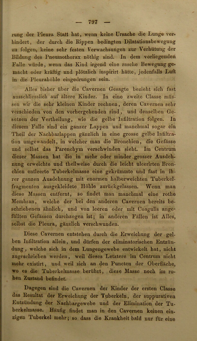 rung der Pleura Statt hat, wenn keine ürsache die Lunge ver- liindert, der durcL die Rippen bedingteu Dilatationsbewegung zii folgen, keine sehr festen Verwachsungen zur Verhütung der Bildung des Pneumothorax nothig sind. In dem vorliegenden Falle würde, wenn das Kind irgend eine rasclie Bewegung ge- macht oder krâftig und plôtzlich inspirirt batte, jedenfalls Luft in die Pleurahohle eingedrungen sein. Ailes bisher über die Cavernen Gesagte bezieht sich fast ausschliesslich auf altéré Kinder. In eine zweite Classe müs- sen wir die sehr kleinen Kinder rechnen, deren Cavernen sebr verschieden von den vorhergehenden sind, und denselbeii Ge- setzen der Vertheilung, wie die gelbe Infiltration folgen. In diesem Falle sind ein ganzer Lappen und manchmal sogar ein Theil der Nachbarlappen gânzlich in eine grosse gelbe Infiltra- tion umgewandelt, in welcher man die Bronchien, die Gefâsse und selbst das Parenchym verschwinden sieht. Im Centrum dieser Massen hat die in mehr oder minder .grosser Ausdeh- nung erweichte und theilweise durch die leicht ulcerirten Bron- chien entleerte Tuberkelmasse eine gekriimmte und fast in ih- rer ganzen Ausdehnung mit enormen halberweichten Tuberkel- fragmenten ausgekleidete Hdhle zurückgelassen. Wenn man diese Massen eutfernt, so findet man manchmal eine rothe Membran, welche der bei den anderen Cavernen bereits be- schriebenen àhnlich, und von leeren oder mit Coagulis ange- füllten Gefâssen durchzogen ist; in anderen Fâllen ist Ailes, solbst die Pleura, gânzlich verschwunden. Diese Cavernen entstehen durch die Erweichung der gel- ben Infiltration allein, und dürfen der eliminatorischen Entzün- dung , welche sich in dem Lungengewebe entwickelt hat, nicht zugeschrieben werden, weil dieses Lelztere im Centrum nicht mehr existirt, und weil sich an den Puncten der Oberflâche, wo es die Tuberkelmasse berühit, diese Masse noch im ro- hen Zustand befindet. Dagegeu sind die Cavernen der Kinder der ersten Classe das Résultat der Erweichung der Tuberkeln, der suppurativen Entzündung der Nachbargewebe und der Elimination der Tu- berkelmasse. Hâufig findet man in den Cavernen keinen ein- zigen Tuberkel mehr; so dass die Krankheit bald iiur für eine
