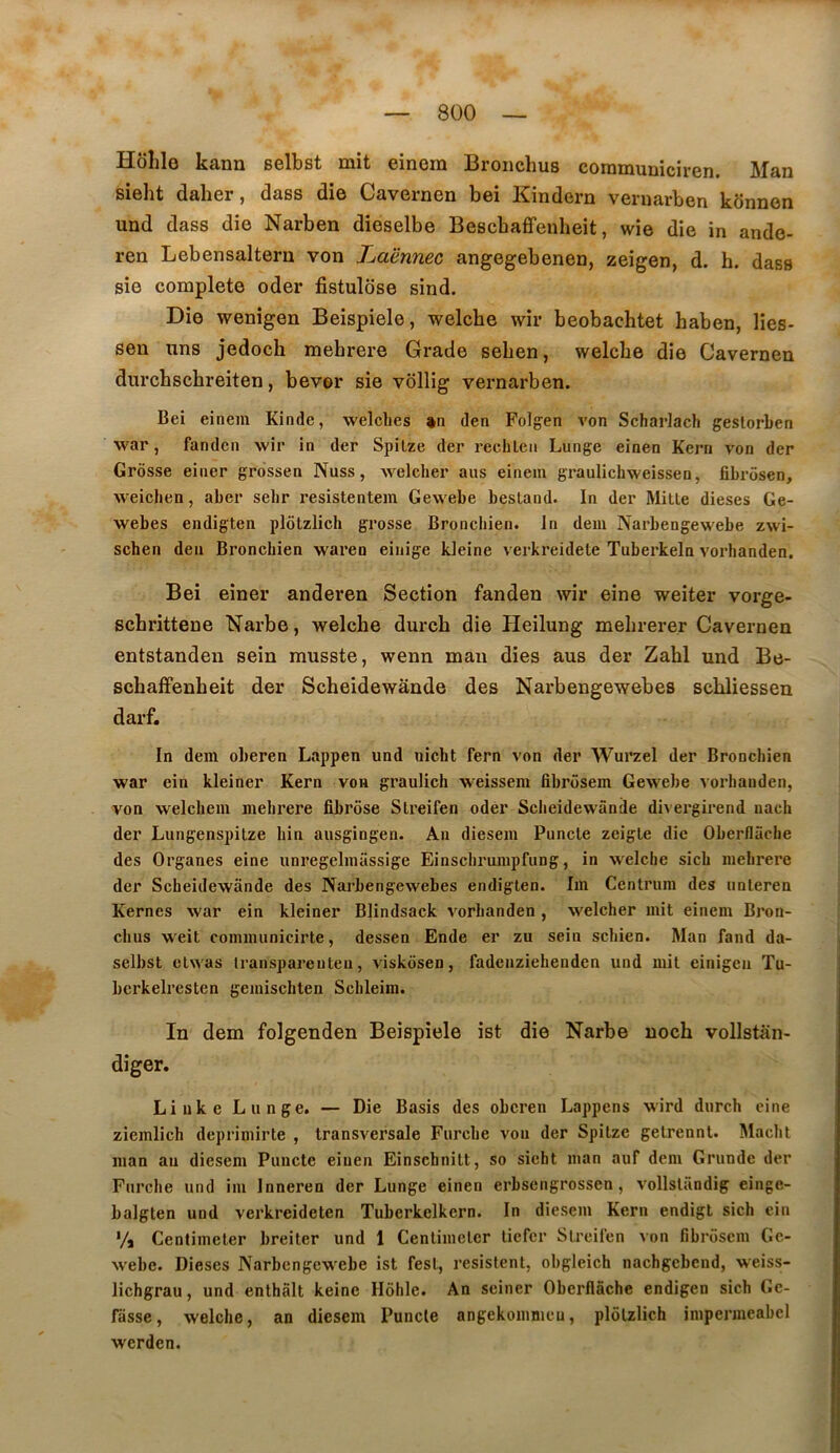 Hôlile kann selbst mit einem Broiichus communiciren. Man sieht daher, dass die Cavernen bei Kindern veruarben kônnen und dass die Narben dieselbe Bescbaffenheit, wie die in ando- ren Lebensalteru von Laënnec angegebenen, zeigen, d. h. dass sie complété oder fistulôse sind. Die wenigen Beispiele, welcbe wir beobachtet haben, lies- sen uns jedoch mehrere Grade seben, welcbe die Cavernen durcbscbreiten, bever sie vdllig vernarben. Bei einem Kinde, welches »n den Folgen von Scharlach geslorben war, fanden wir in der Spilze der rechlcii Lunge einen Kern von der Grosse einer grossen Nuss, welcher ans einem graulichweissen, fibrôsen, weichen, aber sebr resistentem Gewebe bestand. In der Mille dieses Ge- webes endigten plôlzlich grosse Bronehien. In dem Narbengewebe zwi- schen den Bronehien waren einige Ideine verkreidete Tuberkein vorhanden. Bei einer anderen Section fanden wir eine weiter vorge- scbrittene Narbe, welcbe durcb die Heilung mebrerer Cavernen entstanden sein musste, wenn mau dies aus der Zabi und Be- scbaffenbeit der Scbeidewânde des Narbengewebes scbliessen darf. In dera oberen Lappen und nicht fern von der Wurzel der Bronehien war ein kleiner Kern von graulich weissem fibrosem Gewebe vorhanden, von welcbem mehrere fibrose Slreifen oder SclieidewSnile divergirend nach der Lungenspilze hin ausgingen. An diesem Puncte zeigle die Oberflâche des Organes eine iinregelmiissige Einsclirumpfung, in welcbe sicb mehrere der Scbeidewânde des Narbengewebes endiglen. Im Centrum des nnleren Kernes war ein kleiner Blindsack vorhanden , welcher mit einem Bron- cbus w'eit communicirte, dessen Ende er zu sein scbien. Man fand da- selbst elwas iranspareuten, viskosen, fadenziehenden und mil einigeu Tu- berkelresten gemischten Scbleiin. In dem folgenden Beispiele ist die Narbe noch vollstan- diger. Liuke L linge. — Die Basis des oberen Lappens wird diirch eine ziemlich deprimirte , transversale Fiircbe von der Spilze gelrennl. Macbt man au diesem Puncte einen Einschnilt, so sieht man auf dem Grunde der Fiirche und im Inneren der Lunge einen erbsengrossen, volislândig einge- balgten und verkreideten Tuberkelkern. In diesem Kern endigt sich ein Va Centimeler breiter und 1 Cenlimelcr tiefer Slreilen von fibrosem Ge- webe. Dieses Narbengewebe ist fesl, résistent, obgleich nachgebend, weiss- lichgrau, und enthâlt keinc Hôhle. An seiner Oberflâche endigen sich Ge- râsse, welcbe, an diesem Puncte angekommeu, plôlzlich impermeabel werden.