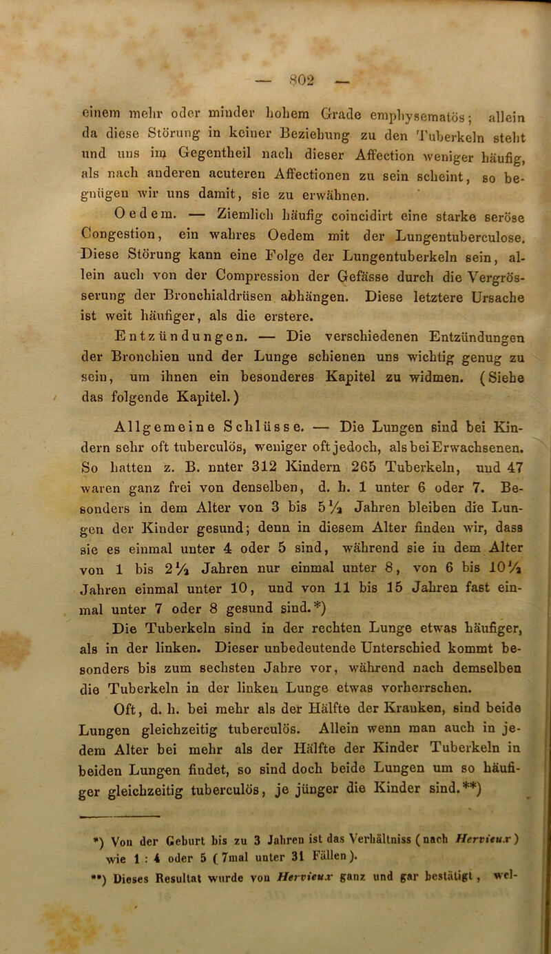 einem mehr oder mincler hohem Gracie emphysematos ; allein cia dîese Storung in keiner Bezielmng zu den '.ruberkeln stelit nnd uns iiu Gegentheil nacli dieser Affection weniger haufig, als nach anderen acuteren Affectionen zu sein sclieint, so be- gnügen wir uns damit, sie zu envahnen. Oed 6in. — Ziemlicli haufig coincidirt eine starke serose Congestion, ein wahres Oedem mit der Lungentuberculose. Diese Storung kann eine Folge der Lungentuberkeln sein, al- lein auch von der Compression der Gefasse durch die Vergrds- serung der Bronchialdrüsen abhangen. Diese letztere Ursache ist weit haufiger, als die erstere, Entzündungen. — Die verschiedenen Entzündungen der Bronchien und der Lunge scbienen uns wichtig genug zu sein, um ihnen ein besonderes Kapitel zu widmen. (Siebe das folgende Kapitel.) Allgemeine Schlüsse. — Die Lungen sind beî Kin- dern sehr oft tubercules, weniger oftjedoch, alsbeiErwacbsenen. So hatten z. B. nnter 312 Kindern 265 Tuberkeln, uud 47 waren ganz frei von denselben, d. h. 1 unter 6 oder 7. Be- sonders in dem Alter von 3 bis 5 Va Jahren bleiben dre Lun- gen der Kinder gesund; denn in diesem Alter finden wir, dass sie es einmal unter 4 oder 5 sind, wâhrend sie in dem Alter von 1 bis 2 Va Jahren nur einmal unter 8, von 6 bis 10 Va Jahren einmal unter 10, und von 11 bis 15 Jahren fast eîn- mal unter 7 oder 8 gesund sind.*) Die Tuberkeln sind in der recbten Lunge etwas haufiger, als in der linken. Dieser unbedeutende Unterschied kommt be- sonders bis zum sechsten Jabre vor, wâhrend nach demselben die Tuberkeln in der linken Lunge etwas vorhcrrschen. Oft, d. h. bei raehr als der Hâlfte der Krauken, sind beide Lungen gleichzeitig tubercules. Allein wenn man auch in je- dera Alter bei mehr als der Hâlfte der Kinder Tuberkeln in beiden Lungen findet, so sind doch beide Lungen um so hàufi- ger gleichzeitig tuberculds, je jünger die Kinder sind.**) *) Voii der Geburt bis zu 3 Jabren ist das Verbâltniss ( nach Hervitux ) wie 1 : 4 oder 5 ( 7inal unter 31 Fallen). *•) Dieses Résultat wurde von Hervieux ganz und gar bestâtigl, wel-