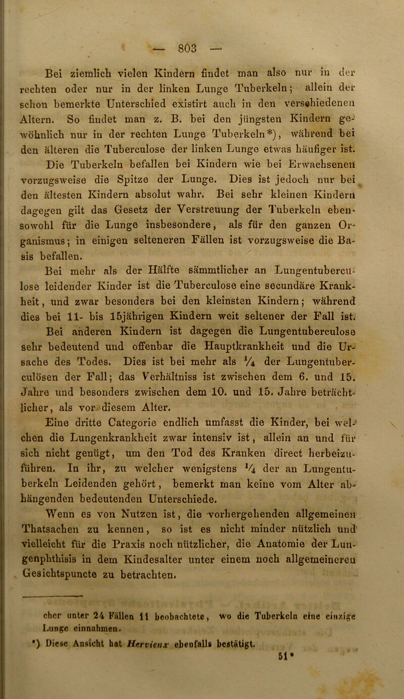 Beî zîemlîch vîelen Kîndern findet man aîso nur in der recbten oder nur in der linken Lunge Tiiberkeln ; allein der scbon bemerkte Unterschîed exîstirt aucli in den vei’S«hiedeneii Altern. So findet man z. B. beî den jüngsten Kindern ge-“ wobnlicb nur in der recbten Lunge Tuberkeln* *), wabrend bei den âlteren die Tuberculose der linken Lunge etwas hâufiger îst. Die Tuberkeln befallen beî Kîndern wie bei Erwacbsenetl vorzugsweise die Spîtze der Lunge. Dies îst jedocb nur bei den âltesten Kîndern absolut wahr. Beî sebr kleinen Kindern dagegen gilt das Gesetz der Verstreuung der Tuberkeln eben- sowobl für die Lunge însbesondere, als für den ganzen Or^ ganismus; in einigen selteneren Fallen îst vorzugsweise die Ba- BÎs befallen. Beî mebr als der Halfte sammtîicber an Lungentubercü- lose leîdender Kinder îst die Tuberculose eîne secundare Krank- heit, und zwar besonders beî den kleînsten Kindern ; wabrend dies bei 11- bis Ibjahrigen Kindern weit seltener der Fall îst. Bei ahderen Kindern îst dagegen die Lungentuberculose sebr bedeutend und offenbar die Hauptkrankbeît und die Ur^ sache des Todes. Dies ist bei mebr als V4 der Lungentuber- culosen der Fall; das Verbâltniss îst zwiscben dem 6. und 15. Jahre und besonders zwiscben dem 10* und 15. Jabre betràcbt- licher, als vor diesem Alter. Fine drîtte Categorie endlich umfasst dîe Kinder, beî wel-< cben die Lungenkrankbeît zwar întensîv îst, allein an und für sicb nîcbt genügt, um den Tod des Kranken direct herbeizu- fübren. In ibr, zu welcher wenîgstens V4 der an Lungentu- berkeln Leîdenden gehort, bemerkt man keine vom Alter ab* bângenden bedeutenden Unterscbîede. Wenn es von Nutzen ist, die vorbergebenden allgemeineii Tbatsacben zu kennen, so ist es nîcbt mîuder nützlicb und vielleicbt für die Praxis nocb nützlicber, die Anatomie der Lun- genpbtbisîs in dem Kindesalter unter einem nocb allgemeinereu Gesicbtspuncte zu betracbten. cher unter 24 Fallen 11 beobachtete» wo die Tuberkeln eine eiiizigc Lunge einnahmen. •) Diese Ansicht bat Hcrvieux ebenfalls beatatigt. 51»