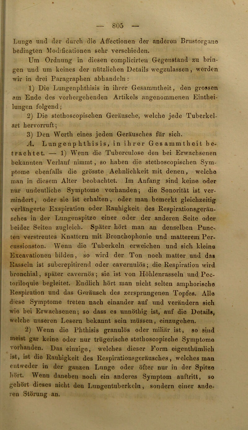 Liiugc uncl der durcli die Aô’ectîonen der anderon Brustorgan© bedingten IModificationen sehr verschiedeii. Um Ordnung in diesen complicirteii Gegenstand zu brin- ; gen uud um keines der ntitzlichen Details wegzulassen, werden ! wir in drei Paragrapben abhandeln : ! 1) Die Lungenphthisis in ihrer Gesammtbeit, den grossen I am Ende des vorbergehenden Artikels angenommenen Einthei- li lungen folgend; 2) Die stethoscopischen Gerâusche, welcbe jede Tuberkel- 1 art bervorruft; 3) Den Wertli eines jeden Gerâuscbes fur sich, A. Lungenphthisis, in ihrer Gesammtheit be- trachtet. — 1) Wenn die Tuberculose den bei Erwacbsenen i bekannten Verlauf niinmt, so haben die stethoscopischen Sym- ptôme ebenfalls die grosste Aehnlichkeit mit denen, welche man in diesem Alter beobachtet. Im Anfang sind keine oder nur uudeutliche Symptôme vorhanden; die Sonoritât ist ver- j mindert, oder sie ist erhalten , oder man bemerkt gleichzeitîg verlangerte Exspiration oder Rauhigkeit des Respirationsgerâu- sches in der Lungenspitze einer oder der anderen Seite oder beider Seiten zugleich. Spâter hôrt man an denselben Punc- ten verstreutes Knattern mit Bronchophonie und matterem Per- cussionston. Wenn die Tuberkeln erweichen und sich kleine Excavationen bilden, so wird der Ton noch raatter und daa Kasseln ist subcrepitirend oder caveniulos ; die Respiration wird bronchial, spater cavernbs ; sie ist von Hohlenrasseln und Pec- toriloquie begleitet. Endlich hort man nicht seiten amphorische Respiration und das Gerausch des zersprungenen Topfes. Aile diese Symptôme treten nacb einander auf und verandern sich wie bei Erwacbsenen; so dass es unnbthig ist, auf die Details, welche unseren Lesern bekannt sein müsseu, einzugeheu. 2) Wenn die Phthisis granuîos oder miliar ist, so sind meist gar keine oder nur trügerische stethoscopische Symptôme vorhanden. Das einzige, welches dieser Forra eigenthümlich ist, ist die Raubigkeit des Respirationsgeràusches, welches man entweder in der ganzen Lunge oder ofter nur in der Spitze Il di t. Wenn daneben noch ein anderes Symptom auftritt, so gehôrt dieses nicht den Luugontuberkeln , sondern einer ande- ren Stbruug an.