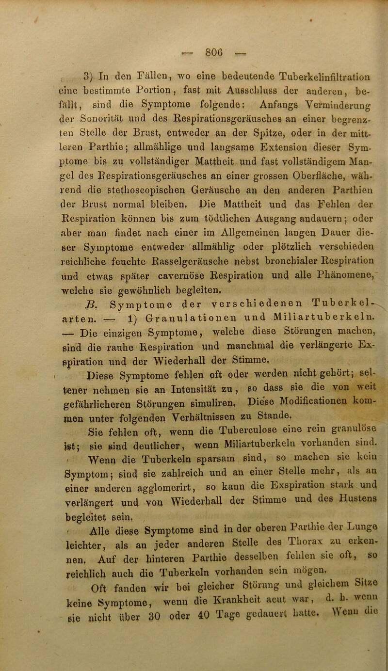 3) In den Fallen, wo eine bedeutende Tuberkelinfiltration eine bcstipmte Portion, fast mit Ausschluss der anderen, be* fallt, sind die Sj^mptome folgende: Anfangs Vermiuderung der Sonoritat und des Respirationsgeraiisches an einer begrenz- ten Stelle der Brust, entweder an der Spitze, oder in der mitt- Icren Parthie; allmâhlige und langsame Extension dieser Sym- ptôme bis zu vollstandiger Mattheit und fast vollstandigem Man- gel des Pespirationsgerâusches an einer grossen Oberflâche, wâh- rend die stetlioscopiscben Gerâusche an den anderen Parthien der Brust normal bleibeq, Die Mattheit und das Feblen der Respiration kbnnen bis zum todtlichen Ausgang andauern ; oder aber man findet nach einer im Allgemeinen langen Dauer die- ser Symptôme entweder allmâhlig oder pldtzlich verschieden reichliche feuchte Rasselgerausche pebst bronchialer Respiration und etwas spater çavernose Respiration und aile Phanomene, welche sie gewohnlich begleiten, B, Symptôme der y er s chi edene n Tuberkel- arten. --- 1) Granulationen und Miliartuberkeln. — Die einzigen Symptôme, welcbe diese Storungen machen, sind die rauhe Respiration und manchmal die verlangerte Ex- Spiration und der Wiederhall der Stimme, Diese Symptôme feblen oft oder werden mcbt gebort; sel- tener nebmen sie an Intensitât zu , so dass sie die von u eit gefâbrlicberen Storungen sîmuliren, Die*se Modificationen kom- men unter folgenden Verbâltnissen zu Stande, Sie feblen oft, wenn die Tuberculose eine rein granulose $st} sie sind deutlicber, wenn Miliartuberkeln vorbanden sind. ' Wenn die Tuberkeln sparsam sind, so machen sie kciu Symptom j sind pie zablreicb und an einer Stelle mebr, als an einer anderen agglomerirt, so kann die Exspiration staik und verlângert und von Wiederhall der Stiinme und des Hustens begleitet sein, Allé diese Symptôme sind in der oberen Parthie der Lunge leicbter, als an jeder anderen Stelle des Thorax zu erken- nen, Auf der binteren Parthie desselben feblen sie oft, so reichlich aucb die Tuberkeln vorbanden sein mogen. Oft fanden wir bei gleicher Storuug und gleicbem Sitze keine Symptôme, wenn die Krankbeit acut war, d. b. wenn sie nicbt über 30 oder 40 Tage gedauert batte. Wenn die