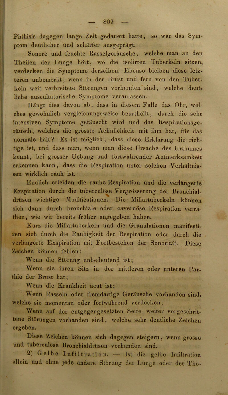 Phthisis ciagegen lange Zeit gedaiiert batte, so war clas Sym- ptom deullicher und scbârfer ausgepràgt. Sonore und feuchte Rasselgerausche, welcbe man an den Theilen der Lunge bort, wo die isolirten Tuberkeln sitzen, verdecken die Symptôme derselben. Ebenso bleiben diese letz- teren unbemerkt, wenn in der Briist und fern von den Tuber- keln weit verbreitete Stôrungen vorbanden sind, welcbe deut- licbe auscultatoriscbe Symptôme veranlassen. Hângt dies davon ab, dass in diesem Falle das Obr, wel- cbes gewdbnlicb vergleicbungsweise beurtbeilt, durcb die sebr intensiven Symptôme getauscbt wird und das Respirationsge- râusch, welcbes die grosste Aebnlicbkeit mit ibra bat, für das normale bàlt? Es ist moglich , dass diese Erklàrung die ricb- tige ist, und dass man, wenn man diese Ursacbe des Irrtbumes kennt, bei grosser Uebung und fortwàbrender Aufmerksarakeit erkennen kann, dass die Respiration unter solcben Verbâltnis- sen wirklich rauh ist. Endlicb erleiden die raube Respiration und die verlangerte Exspiration durcb die tuberculose Vergrosserung der Broncbial- drüsen wicbtige Modificationen. Die Miliartuberkeln konnen sich dann durcb bronchiale oder cavernose Respiration verra- then, wie wir bereits früber angegeben baben. Kurz die Miliartuberkeln und die Granulationen manifesti- ren sich durcb die Raubigkeit der Respiration oder durcb die verlangerte Exspiration mit Eortbesteben der Sonoritât. Diese Zeicben konnen feblen: Wenn die Storung unbedeutend ist; Wenn sie ibren Sitz in der'^mittlereu oder unteren Par- thie der Brust bat; Wenn die Krankbeit acut ist; Wenn Rasseln oder fremdartige Gerauscbe vorbanden sind, welcbe sie momentan oder fortwàhrend verdecken; Wenn auf der entgegengesetzten Seite weiter vorgescbrit- tene Stôrungen vorbanden sind, welcbe sebr deutlicbe Zeicben ergeben. Diese Zeicben konnen sich dagegen steigern, wenn grosse und tuberculose Broncbialdrüsen vorbanden sind. 2) Golbe Infiltration. — Ist die gelbe Intillration allein und obne jede andere Storung der Lunge oder des Tlio-