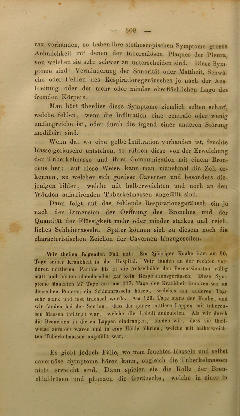 rax vorhanden, so liuben ibre stetboscopiscben Symptôme grosse Aobnlicbkeit uiit denen der tubcrculosen Plaques der Pleura, vou welcben sie sebr scbwer zii unterscbeiden sind. Diese Sym- ptôme sind: Verminderung der Sonoritât oder Mattbeit, Schwa- cbe oder Peblen des Respirationsgerauscbes je nacb der Aus- breitung oder der mebr oder mmder oberflacblicben Lage des fremden Korpers. Man hort tiberdies diese Symptôme zieralicb selten scbarf, welcbe feblen, wenn die Infiltration eine centrale oder v/enig urafangreicbe ist, oder durch die irgend einer anderen Storung inodificirt sind. Wenn da, wo eine gelbe Infiltration vorbanden ist, feucbte Kasselgerauscbe entsteben, so rübren diese von der Erweicbnng der Tuberkelmasse und ihrer Communication mit einem Bron- cbus ber: auf diese Weise kaun man manchraal die Zeit er- kennen, zu welcber sich gewisse Cavernen und besonders die- jenigen bilden, welcbe mit balberweicbten und nocli an den Wauden adbàrirenden Tuberkelmassen angefüllt sind. Dann folgt auf das fehlende Respirationsgerauscb ein je nacb der Dimension der Oeffnung des Broncbus und der Quantitat der Flüssigkeit mebr oder minder starkes und reicb- licbes Scbleimrasseln. Spater konnen sicb zu diesem nocb die cbaracteristischen Zeicben der Cavernen binzugesellen, Wir lheilen folgenden Fall mit : Eiq 2jüliriger Knabe kam am 90. 'Page seiner Krankheit in das Hospital. Wir fanden an der rechten vor- deren inittleren Parthie bis in die Acbselbôlile den Percussionston vôllig malt und liôrten ebendaseibst gar kein Respirationsgerauscb. Diese Sym- ptôme dauerlen 27 Tage an; am 117. Page der Krankheit konnl«n wir an denselben Punclen ein Scbleimrasseln hôren, welches am anderen Page sebr slark und tast trachéal wurde. Am 120. Page slarb der Knabe, und wir fanden bei der Section , dass der ganze inittlere Lappen mit tubercu- sen Massen infillrirt war, welcbe die Lobuli andeuleleu. Als wir durch die Broncbien in dicsen Bappcn cindrangen, fanden wir, dass sie Iheil- weise zerslcirt waren und in eine Ilôblc fübrten, welcbe mit balberweich- len Puberkelmasscn angeftllll war. Es giebt jedocb Falle, wo man feucbtes Rasseln und selbst cavernbsc Symptôme boren kann, obgleicb die Tuberkelmassen nicbt crweicbt sind. Dann spielen sie die Rolle der Bron- übialdriisen und j_)lltuizeu die Gerauscbe, welcbe in einer in
