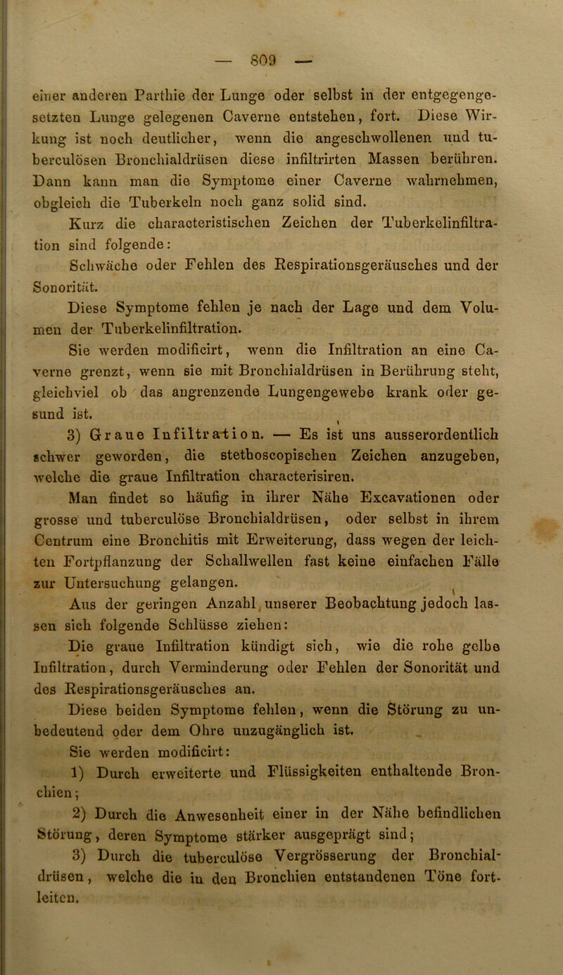 eirier auderen Parthie der Lunge oder selbst in der entgegenge- setzten Lunge gelegenen Caverne entstelien, fort. Diese Wir- kung ist noch deutliclier, wenn die angescliwollenen und tu- berculosen Broncbialdrlisen diese infiltrirten Massen berübren. Dann kann man die Symptôme einer Caverne walirnebmen, obgleicb die Tuberkeln noch ganz solid sind. Kurz die characteristischen Zeichen der Tuberkelinfiltra- tion sind folgende : Schwàche oder Felilen des Eespirationsgerausches und der Sonoritüt. Diese Symptôme fehlen je nach der Lage und dem Volu- men der Tuberkelinfiltratîon. Sie werden modificirt, wenn die Infiltration an eine Ca- verne grenzt, wenn sie mit Broncbialdrüsen in Berührung steht, gleicbviel ob das angrenzende Lungengewebe krank oder ge- sund ist. 3) Graue Infiltra-tion. — Es ist uns ausserordentlich schwer geworden, die stetboscopischen Zeichen anzugeben, welche die graue Infiltration characterisiren. Man findet so hâufig in ihrer Nahe Excavationen oder grosse und tuberculose Broncbialdrüsen, oder selbst in ihrem Centrum eine Bronchitis mit Erweiterung, dass wegen der leich- ten Fortpflanzung der Schallwellen fast keine einfachen Fàlle zur Uutersuchung gelangen. ^ Ans der geringen Anzahl, unserer Beobacbtung jedoch las- sen sich folgende Schlüsse ziehen; Die graue Infiltration kündigt sich, wie die robe gclbe Infiltration, durch Verminderung oder Fehlen der Sonoritat und des Eespirationsgerausches an. Diese beiden Symptôme fehlen, wenn die Storung zu im- bedeutend oder dem Ohre unzugânglich ist, Sie werden modificirt: 1) Durch erweiterte und Flüssigkeiten enthaltende Bron- chien ; 2) Durch die Anwesenheit einer in der Nahe befindlicheu Storung, deren Symptôme stârker ausgepragt sind; 3) Durch die tuberculose Vergrosserung der Bronchial- drüsen, welche die in den Bronchien entstaudenen Tone fort- leitcn.