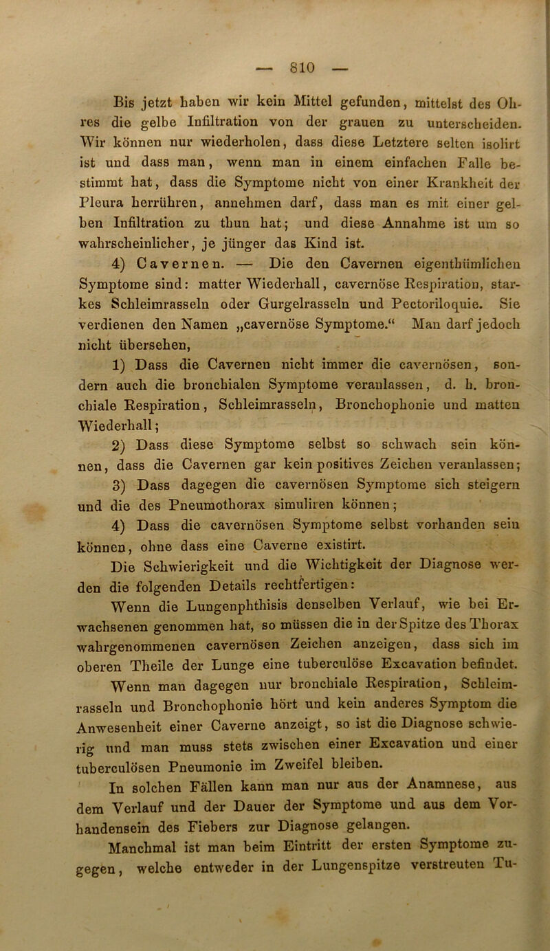 î Bis jetzt Laben wir kein Mittel gefunden, mitteist des Oh- res die gelbe Infiltration von der grauen zu unterscheiden. Wir konnen nur wiederholen, dass diese Letztere selten isolirt ist und dass man, wenn man in einem einfachen Falle be- stimrat bat, dass die Symptôme nicbt von einer Krankheit der Pleura berrühren, annehmen darf, dass man es mit einer gel- ben Infiltration zu tbun bat; und diese Annahme ist um so wabrscbeinlicher, je jünger das Kind ist. 4) Cavernen. — Die den Cavernen eigenthümlichen Symptôme sind: matter Wiederball, cavernose Respiration, star- kes Scbleimrasseln oder Gurgelrasseln und Pectoriloquie. Sie verdienen den Namen „cavernose Symptôme. Man darf jedoch niclit überseben, 1) Dass die Cavernen nicbt immer die cavernosen, son- dern aucb die broncbialen Symptôme veraulassen, d. h. bron- chiale Respiration, Scbleimrasseln, Bronchophonie und matten Wiederhall ; 2) Dass diese Symptôme selbst so schwach sein kon- nen, dass die Cavernen gar kein positives Zeichen veranlassen; 3) Dass dagegen die cavernosen Symptôme sich steigern und die des Pneumothorax simuliren konnen; 4) Dass die cavernosen Symptôme selbst vorhanden sein konnen, ohne dass eine Caverne existirt. Die Schwierigkeit und die Wichtigkeit der Diagnose wer- den die folgenden Details rechtfertigen : Wenn die Lungenphthisis denselben Verlauf, wie bei Er- wachsenen genommen hat, so müssen die in derSpitze des Thorax wahrgenommenen cavernosen Zeichen anzeigen, dass sich im oberen Theile der Lunge eine tuberculose Excavation befindet. Wenn man dagegen nur bronchiale Respiration, Schleim- rasseln und Bronchophonie hort und kein anderes Symptom die Anwesenheit einer Caverne anzeigt, so ist die Diagnose schwie- rig und man muss stets zwischen einer Excavation und einer tuberculdsen Pneumonie im Zweifel bleiben. In solchen Fâllen kann man nur aus der Anamnese, aus dem Verlauf und der Dauer der Symptôme und aus dem Vor- handenseîn des Fiebers zur Diagnose gelangen. Manchmal ist man beim Eintritt der ersten Symptôme zu- welche entweder in der Lungenspitze verstreuten Tu- gegen,
