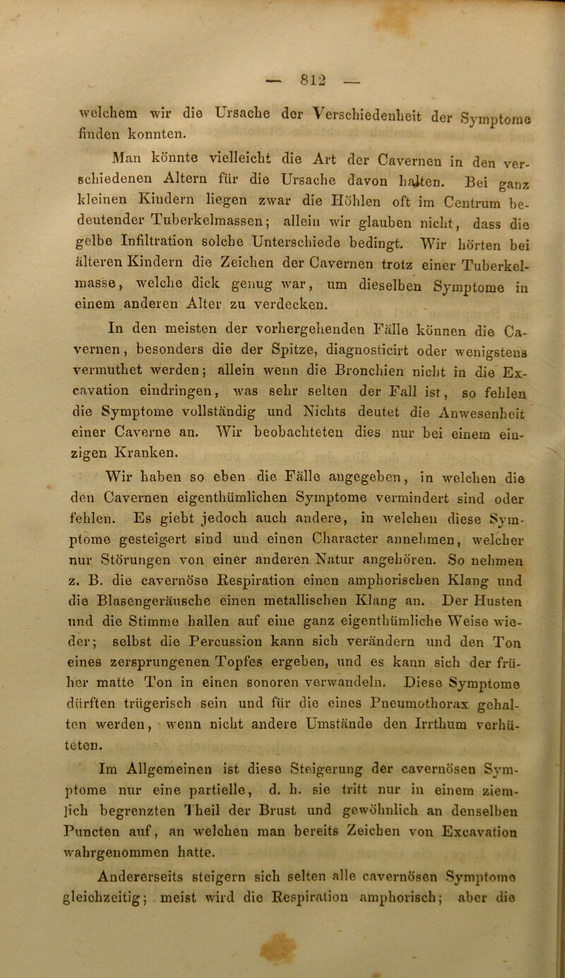 welchem wir die Ursaclie dor Verschiedenlieit der Symptorae finden konnten. Man konnte vielleickt die Art der Cavernen in den ver- Bchiedenen Altern für die Ursache davon Laiten. Bei ganz kleinen Kiudern liegen zwar die Hohlen oft im Centrum be- deutender Tuberkelmassen ; alleiii wir glauben nicbt, dass die gelbe Infiltration solcbe Unterscbiede bedingt. Wir hbrten bei âlteren Kindern die Zeichen der Cavernen trotz einer Tuberkel- inasse, welclie dick genug war, um dieselben Symptôme in einem anderen Alter zu verdecken. In den meisten der vorhergelienden Fâlle konnen die Ca- vernen , besonders die der Spitze, diagnosticirt oder wenigstena verrauthet werden; allein wenn die Bronchien nicbt in die Ex- cavation eindringen, was sebr selten der Fall ist, so feblen die Symptôme vollstândig und Nicbts deutet die Anwesenbeit einer Caverne an. Wir beobacbteten dies nur bei einem ein- zigen Kranken. Wir baben so eben die Fâlle augegeben, in welclien die den Cavernen eigenthümlichen Symptôme vermindert sind oder feblen. Es giebt jedocb auch andere, in welcbeii diese Sym- ptôme gesteigert sind und einen Cliaracter annebraen, welcber nur Storungen von einer anderen Natur angeboren. So nebmeu Z. B. die cavernbse Respiration einen ampboriscben Klang und die Blasengerâuscbe einen metalliscben Klang an. Der Husten und die Stimme hallen auf eiiie ganz eigentbümlicbe Weise wie- der; selbst die Percussion kann sicb verândern und den Ton eines zersprungenen Topfes ergeben, und es kann sicb der frü- ber matte Ton in einen sonoren verwandeln. Diese Symptôme dürften trügerisch sein und für die eines Pneumotborax gebal- tcn werden, wenn nicbt andere Umstânde den Irrtbum verhü- teten. Im Allgeraeinen ist diese Steigerung der cavernosen Sym- ptôme nur eine partielle, d. b. sie tritt nur in einem ziem- ]icb begrenzten 'J'beil der Brust und gewobnlich an denselben Puncten auf, an welcbeu raan bereits Zeichen von Excavation wabrgenomraen batte. Andererseits steigern sicb selten aile cavernosen Symptôme gleiühzeitig ; meist wird die Respiration amphoriscb; aber clia